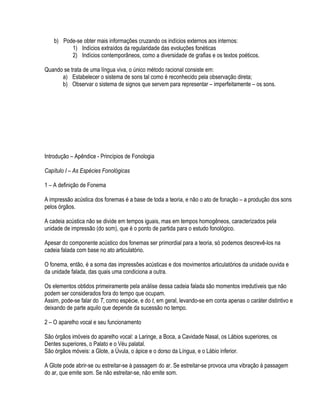 b) Pode-se obter mais informações cruzando os indícios externos aos internos:
          1) Indícios extraídos da regularidade das evoluções fonéticas
          2) Indícios contemporâneos, como a diversidade de grafias e os textos poéticos.

Quando se trata de uma língua viva, o único método racional consiste em:
      a) Estabelecer o sistema de sons tal como é reconhecido pela observação direta;
      b) Observar o sistema de signos que servem para representar – imperfeitamente – os sons.




Introdução – Apêndice - Princípios de Fonologia

Capítulo I – As Espécies Fonológicas

1 – A definição de Fonema

A impressão acústica dos fonemas é a base de toda a teoria, e não o ato de fonação – a produção dos sons
pelos órgãos.

A cadeia acústica não se divide em tempos iguais, mas em tempos homogêneos, caracterizados pela
unidade de impressão (do som), que é o ponto de partida para o estudo fonológico.

Apesar do componente acústico dos fonemas ser primordial para a teoria, só podemos descrevê-los na
cadeia falada com base no ato articulatório.

O fonema, então, é a soma das impressões acústicas e dos movimentos articulatórios da unidade ouvida e
da unidade falada, das quais uma condiciona a outra.

Os elementos obtidos primeiramente pela análise dessa cadeia falada são momentos irredutíveis que não
podem ser considerados fora do tempo que ocupam.
Assim, pode-se falar do T, como espécie, e do t, em geral, levando-se em conta apenas o caráter distintivo e
deixando de parte aquilo que depende da sucessão no tempo.

2 – O aparelho vocal e seu funcionamento

São órgãos imóveis do aparelho vocal: a Laringe, a Boca, a Cavidade Nasal, os Lábios superiores, os
Dentes superiores, o Palato e o Véu palatal.
São órgãos móveis: a Glote, a Úvula, o ápice e o dorso da Língua, e o Lábio inferior.

A Glote pode abrir-se ou estreitar-se à passagem do ar. Se estreitar-se provoca uma vibração à passagem
do ar, que emite som. Se não estreitar-se, não emite som.
 