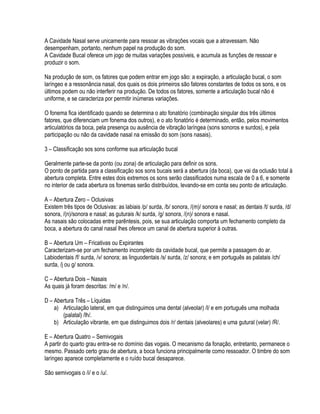 A Cavidade Nasal serve unicamente para ressoar as vibrações vocais que a atravessam. Não
desempenham, portanto, nenhum papel na produção do som.
A Cavidade Bucal oferece um jogo de muitas variações possíveis, e acumula as funções de ressoar e
produzir o som.

Na produção de som, os fatores que podem entrar em jogo são: a expiração, a articulação bucal, o som
laríngeo e a ressonância nasal, dos quais os dois primeiros são fatores constantes de todos os sons, e os
últimos podem ou não interferir na produção. De todos os fatores, somente a articulação bucal não é
uniforme, e se caracteriza por permitir inúmeras variações.

O fonema fica identificado quando se determina o ato fonatório (combinação singular dos três últimos
fatores, que diferenciam um fonema dos outros), e o ato fonatório é determinado, então, pelos movimentos
articulatórios da boca, pela presença ou ausência de vibração laríngea (sons sonoros e surdos), e pela
participação ou não da cavidade nasal na emissão do som (sons nasais).

3 – Classificação sos sons conforme sua articulação bucal

Geralmente parte-se da ponto (ou zona) de articulação para definir os sons.
O ponto de partida para a classificação sos sons bucais será a abertura (da boca), que vai da oclusão total à
abertura completa. Entre estes dois extremos os sons serão classificados numa escala de 0 a 6, e somente
no interior de cada abertura os fonemas serão distribuídos, levando-se em conta seu ponto de articulação.

A – Abertura Zero – Oclusivas
Existem três tipos de Oclusivas: as labiais /p/ surda, /b/ sonora, /(m)/ sonora e nasal; as dentais /t/ surda, /d/
sonora, /(n)/sonora e nasal; as guturais /k/ surda, /g/ sonora, /(n)/ sonora e nasal.
As nasais são colocadas entre parêntesis, pois, se sua articulação comporta um fechamento completo da
boca, a abertura do canal nasal lhes oferece um canal de abertura superior à outras.

B – Abertura Um – Fricativas ou Expirantes
Caracterizam-se por um fechamento incompleto da cavidade bucal, que permite a passagem do ar.
Labiodentais /f/ surda, /v/ sonora; as linguodentais /s/ surda, /z/ sonora; e em português as palatais /ch/
surda, /j ou g/ sonora.

C – Abertura Dois – Nasais
As quais já foram descritas: /m/ e /n/.

D – Abertura Três – Líquidas
    a) Articulação lateral, em que distinguimos uma dental (alveolar) /l/ e em português uma molhada
       (palatal) /lh/.
    b) Articulação vibrante, em que distinguimos dois /r/ dentais (alveolares) e uma gutural (velar) /R/.

E – Abertura Quatro – Semivogais
A partir do quarto grau entra-se no domínio das vogais. O mecanismo da fonação, entretanto, permanece o
mesmo. Passado certo grau de abertura, a boca funciona principalmente como ressoador. O timbre do som
laríngeo aparece completamente e o ruído bucal desaparece.

São semivogais o /i/ e o /u/.
 