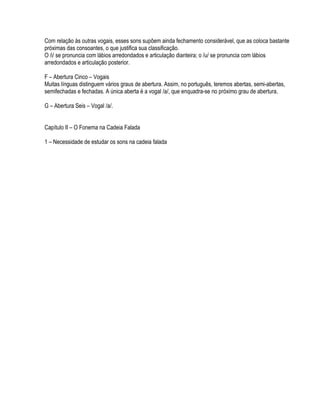 Com relação às outras vogais, esses sons supõem ainda fechamento considerável, que as coloca bastante
próximas das consoantes, o que justifica sua classificação.
O /i/ se pronuncia com lábios arredondados e articulação dianteira; o /u/ se pronuncia com lábios
arredondados e articulação posterior.

F – Abertura Cinco – Vogais
Muitas línguas distinguem vários graus de abertura. Assim, no português, teremos abertas, semi-abertas,
semifechadas e fechadas. A única aberta é a vogal /a/, que enquadra-se no próximo grau de abertura.

G – Abertura Seis – Vogal /a/.


Capítulo II – O Fonema na Cadeia Falada

1 – Necessidade de estudar os sons na cadeia falada
 