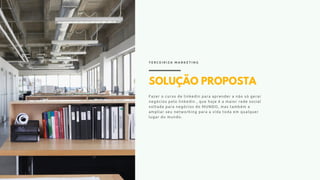 SOLUÇÃO PROPOSTA
Fazer o curso de linkedin para aprender a não só gerar
negócios pelo linkedin , que hoje é a maior rede social
voltada para negócios do MUNDO, mas também a
ampliar seu networking para a vida toda em qualquer
lugar do mundo.
T E R C E I R I Z A M A R K E T I N G
 