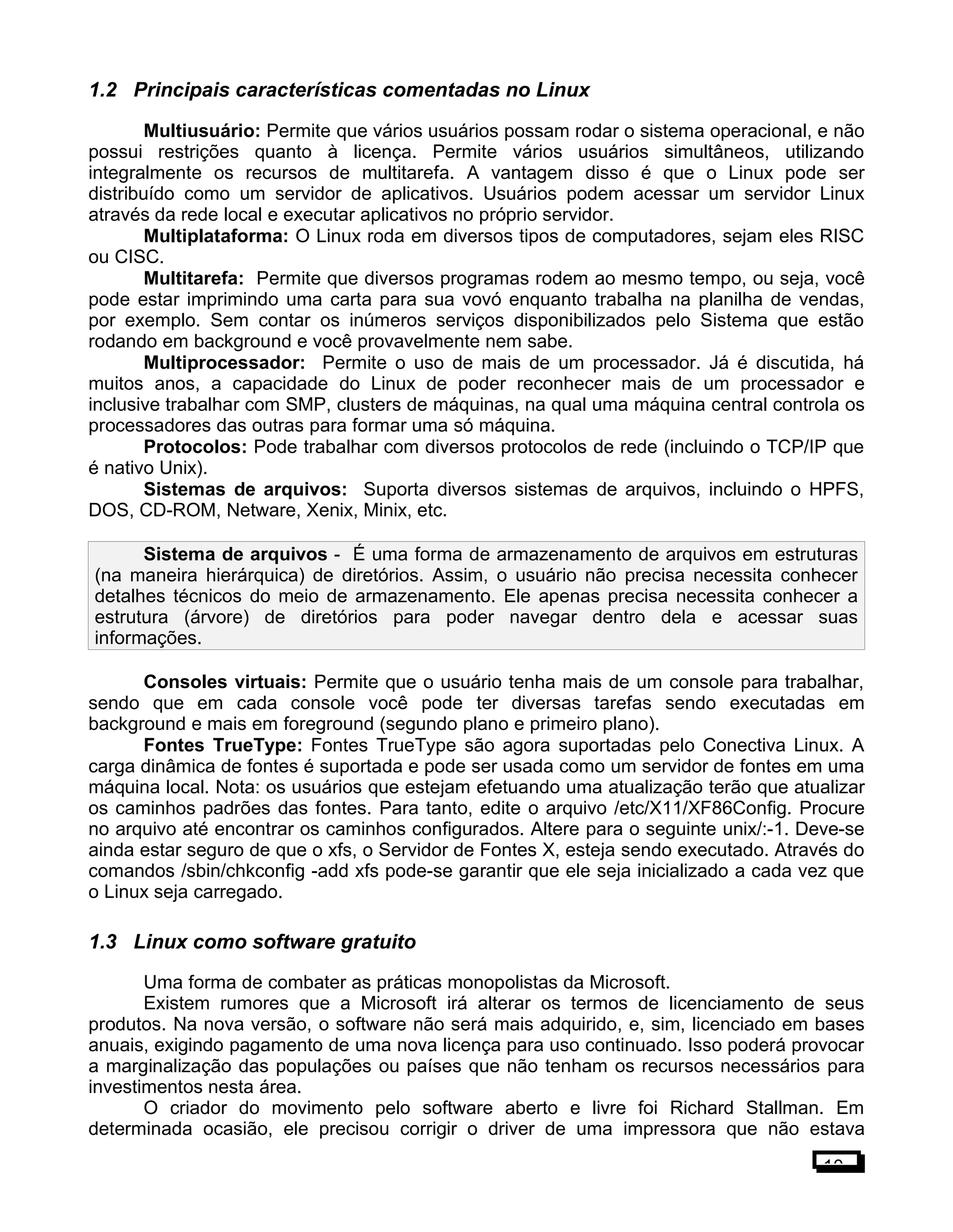 1.2 Principais características comentadas no Linux
Multiusuário: Permite que vários usuários possam rodar o sistema operacional, e não
possui restrições quanto à licença. Permite vários usuários simultâneos, utilizando
integralmente os recursos de multitarefa. A vantagem disso é que o Linux pode ser
distribuído como um servidor de aplicativos. Usuários podem acessar um servidor Linux
através da rede local e executar aplicativos no próprio servidor.
Multiplataforma: O Linux roda em diversos tipos de computadores, sejam eles RISC
ou CISC.
Multitarefa: Permite que diversos programas rodem ao mesmo tempo, ou seja, você
pode estar imprimindo uma carta para sua vovó enquanto trabalha na planilha de vendas,
por exemplo. Sem contar os inúmeros serviços disponibilizados pelo Sistema que estão
rodando em background e você provavelmente nem sabe.
Multiprocessador: Permite o uso de mais de um processador. Já é discutida, há
muitos anos, a capacidade do Linux de poder reconhecer mais de um processador e
inclusive trabalhar com SMP, clusters de máquinas, na qual uma máquina central controla os
processadores das outras para formar uma só máquina.
Protocolos: Pode trabalhar com diversos protocolos de rede (incluindo o TCP/IP que
é nativo Unix).
Sistemas de arquivos: Suporta diversos sistemas de arquivos, incluindo o HPFS,
DOS, CD-ROM, Netware, Xenix, Minix, etc.
Sistema de arquivos - É uma forma de armazenamento de arquivos em estruturas
(na maneira hierárquica) de diretórios. Assim, o usuário não precisa necessita conhecer
detalhes técnicos do meio de armazenamento. Ele apenas precisa necessita conhecer a
estrutura (árvore) de diretórios para poder navegar dentro dela e acessar suas
informações.
Consoles virtuais: Permite que o usuário tenha mais de um console para trabalhar,
sendo que em cada console você pode ter diversas tarefas sendo executadas em
background e mais em foreground (segundo plano e primeiro plano).
Fontes TrueType: Fontes TrueType são agora suportadas pelo Conectiva Linux. A
carga dinâmica de fontes é suportada e pode ser usada como um servidor de fontes em uma
máquina local. Nota: os usuários que estejam efetuando uma atualização terão que atualizar
os caminhos padrões das fontes. Para tanto, edite o arquivo /etc/X11/XF86Config. Procure
no arquivo até encontrar os caminhos configurados. Altere para o seguinte unix/:-1. Deve-se
ainda estar seguro de que o xfs, o Servidor de Fontes X, esteja sendo executado. Através do
comandos /sbin/chkconfig -add xfs pode-se garantir que ele seja inicializado a cada vez que
o Linux seja carregado.
1.3 Linux como software gratuito
Uma forma de combater as práticas monopolistas da Microsoft.
Existem rumores que a Microsoft irá alterar os termos de licenciamento de seus
produtos. Na nova versão, o software não será mais adquirido, e, sim, licenciado em bases
anuais, exigindo pagamento de uma nova licença para uso continuado. Isso poderá provocar
a marginalização das populações ou países que não tenham os recursos necessários para
investimentos nesta área.
O criador do movimento pelo software aberto e livre foi Richard Stallman. Em
determinada ocasião, ele precisou corrigir o driver de uma impressora que não estava
10
 