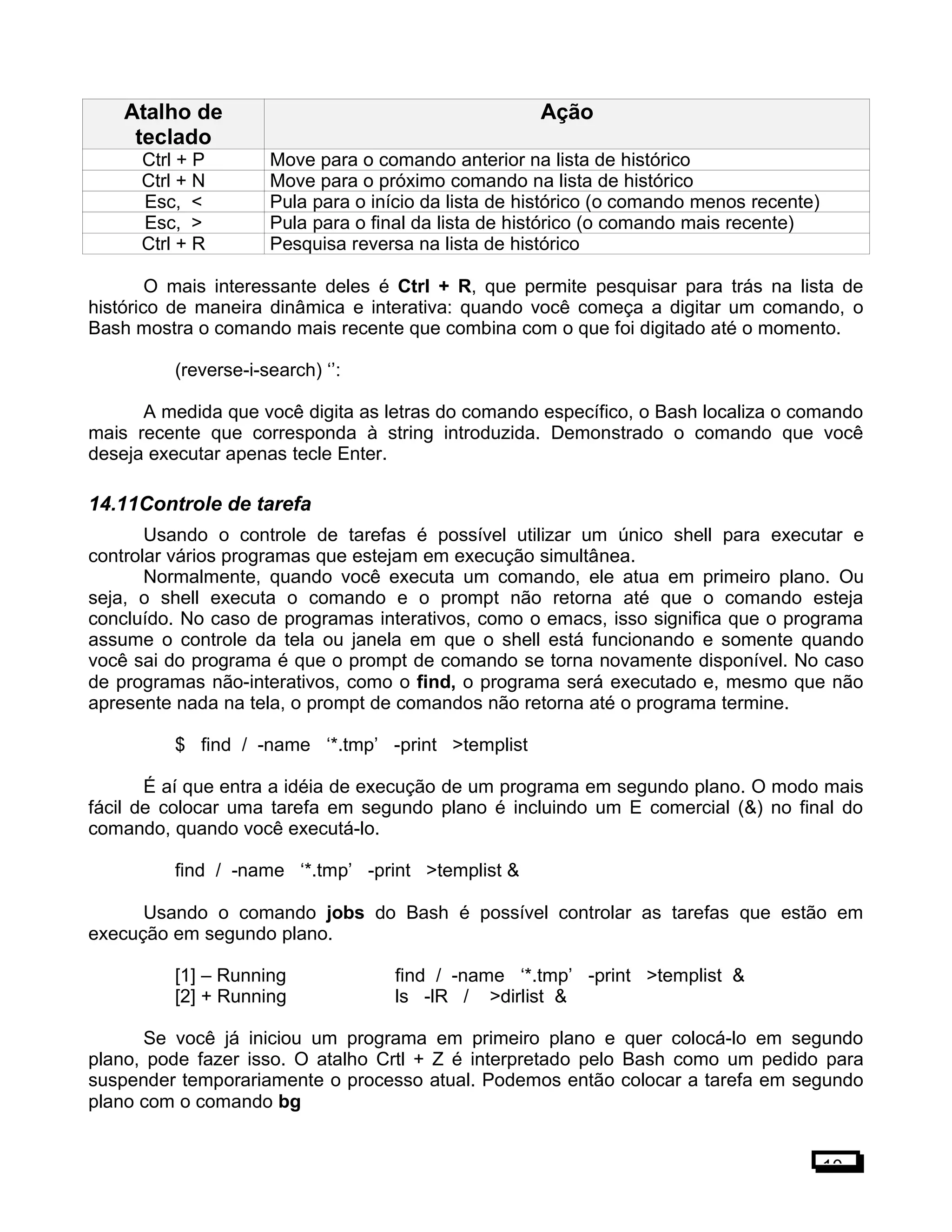 Atalho de
teclado
Ação
Ctrl + P Move para o comando anterior na lista de histórico
Ctrl + N Move para o próximo comando na lista de histórico
Esc, < Pula para o início da lista de histórico (o comando menos recente)
Esc, > Pula para o final da lista de histórico (o comando mais recente)
Ctrl + R Pesquisa reversa na lista de histórico
O mais interessante deles é Ctrl + R, que permite pesquisar para trás na lista de
histórico de maneira dinâmica e interativa: quando você começa a digitar um comando, o
Bash mostra o comando mais recente que combina com o que foi digitado até o momento.
(reverse-i-search) ‘’:
A medida que você digita as letras do comando específico, o Bash localiza o comando
mais recente que corresponda à string introduzida. Demonstrado o comando que você
deseja executar apenas tecle Enter.
14.11Controle de tarefa
Usando o controle de tarefas é possível utilizar um único shell para executar e
controlar vários programas que estejam em execução simultânea.
Normalmente, quando você executa um comando, ele atua em primeiro plano. Ou
seja, o shell executa o comando e o prompt não retorna até que o comando esteja
concluído. No caso de programas interativos, como o emacs, isso significa que o programa
assume o controle da tela ou janela em que o shell está funcionando e somente quando
você sai do programa é que o prompt de comando se torna novamente disponível. No caso
de programas não-interativos, como o find, o programa será executado e, mesmo que não
apresente nada na tela, o prompt de comandos não retorna até o programa termine.
$ find / -name ‘*.tmp’ -print >templist
É aí que entra a idéia de execução de um programa em segundo plano. O modo mais
fácil de colocar uma tarefa em segundo plano é incluindo um E comercial (&) no final do
comando, quando você executá-lo.
find / -name ‘*.tmp’ -print >templist &
Usando o comando jobs do Bash é possível controlar as tarefas que estão em
execução em segundo plano.
[1] – Running find / -name ‘*.tmp’ -print >templist &
[2] + Running ls -lR / >dirlist &
Se você já iniciou um programa em primeiro plano e quer colocá-lo em segundo
plano, pode fazer isso. O atalho Crtl + Z é interpretado pelo Bash como um pedido para
suspender temporariamente o processo atual. Podemos então colocar a tarefa em segundo
plano com o comando bg
10
 