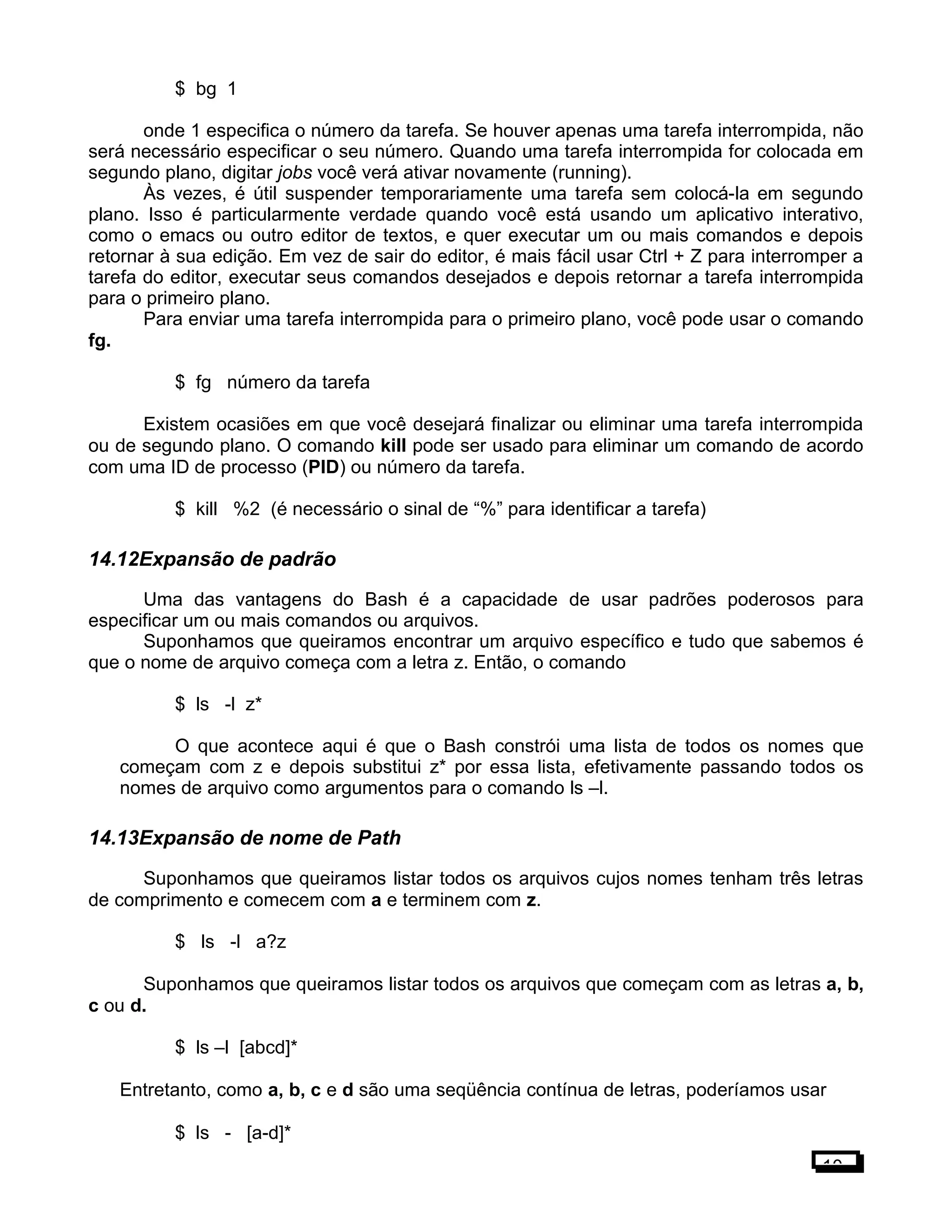 $ bg 1
onde 1 especifica o número da tarefa. Se houver apenas uma tarefa interrompida, não
será necessário especificar o seu número. Quando uma tarefa interrompida for colocada em
segundo plano, digitar jobs você verá ativar novamente (running).
Às vezes, é útil suspender temporariamente uma tarefa sem colocá-la em segundo
plano. Isso é particularmente verdade quando você está usando um aplicativo interativo,
como o emacs ou outro editor de textos, e quer executar um ou mais comandos e depois
retornar à sua edição. Em vez de sair do editor, é mais fácil usar Ctrl + Z para interromper a
tarefa do editor, executar seus comandos desejados e depois retornar a tarefa interrompida
para o primeiro plano.
Para enviar uma tarefa interrompida para o primeiro plano, você pode usar o comando
fg.
$ fg número da tarefa
Existem ocasiões em que você desejará finalizar ou eliminar uma tarefa interrompida
ou de segundo plano. O comando kill pode ser usado para eliminar um comando de acordo
com uma ID de processo (PID) ou número da tarefa.
$ kill %2 (é necessário o sinal de “%” para identificar a tarefa)
14.12Expansão de padrão
Uma das vantagens do Bash é a capacidade de usar padrões poderosos para
especificar um ou mais comandos ou arquivos.
Suponhamos que queiramos encontrar um arquivo específico e tudo que sabemos é
que o nome de arquivo começa com a letra z. Então, o comando
$ ls -l z*
O que acontece aqui é que o Bash constrói uma lista de todos os nomes que
começam com z e depois substitui z* por essa lista, efetivamente passando todos os
nomes de arquivo como argumentos para o comando ls –l.
14.13Expansão de nome de Path
Suponhamos que queiramos listar todos os arquivos cujos nomes tenham três letras
de comprimento e comecem com a e terminem com z.
$ ls -l a?z
Suponhamos que queiramos listar todos os arquivos que começam com as letras a, b,
c ou d.
$ ls –l [abcd]*
Entretanto, como a, b, c e d são uma seqüência contínua de letras, poderíamos usar
$ ls - [a-d]*
10
 