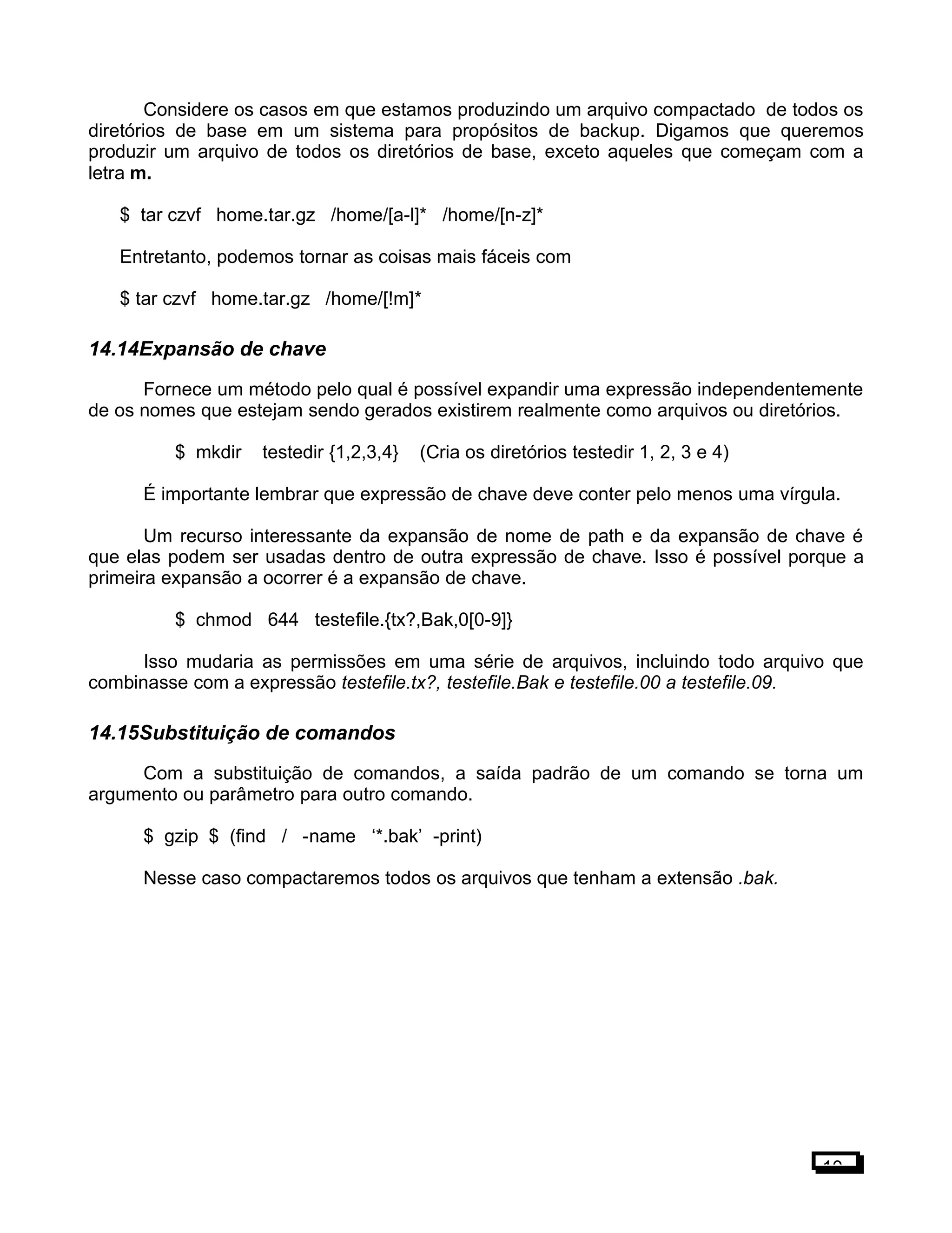 Considere os casos em que estamos produzindo um arquivo compactado de todos os
diretórios de base em um sistema para propósitos de backup. Digamos que queremos
produzir um arquivo de todos os diretórios de base, exceto aqueles que começam com a
letra m.
$ tar czvf home.tar.gz /home/[a-l]* /home/[n-z]*
Entretanto, podemos tornar as coisas mais fáceis com
$ tar czvf home.tar.gz /home/[!m]*
14.14Expansão de chave
Fornece um método pelo qual é possível expandir uma expressão independentemente
de os nomes que estejam sendo gerados existirem realmente como arquivos ou diretórios.
$ mkdir testedir {1,2,3,4} (Cria os diretórios testedir 1, 2, 3 e 4)
É importante lembrar que expressão de chave deve conter pelo menos uma vírgula.
Um recurso interessante da expansão de nome de path e da expansão de chave é
que elas podem ser usadas dentro de outra expressão de chave. Isso é possível porque a
primeira expansão a ocorrer é a expansão de chave.
$ chmod 644 testefile.{tx?,Bak,0[0-9]}
Isso mudaria as permissões em uma série de arquivos, incluindo todo arquivo que
combinasse com a expressão testefile.tx?, testefile.Bak e testefile.00 a testefile.09.
14.15Substituição de comandos
Com a substituição de comandos, a saída padrão de um comando se torna um
argumento ou parâmetro para outro comando.
$ gzip $ (find / -name ‘*.bak’ -print)
Nesse caso compactaremos todos os arquivos que tenham a extensão .bak.
10
 