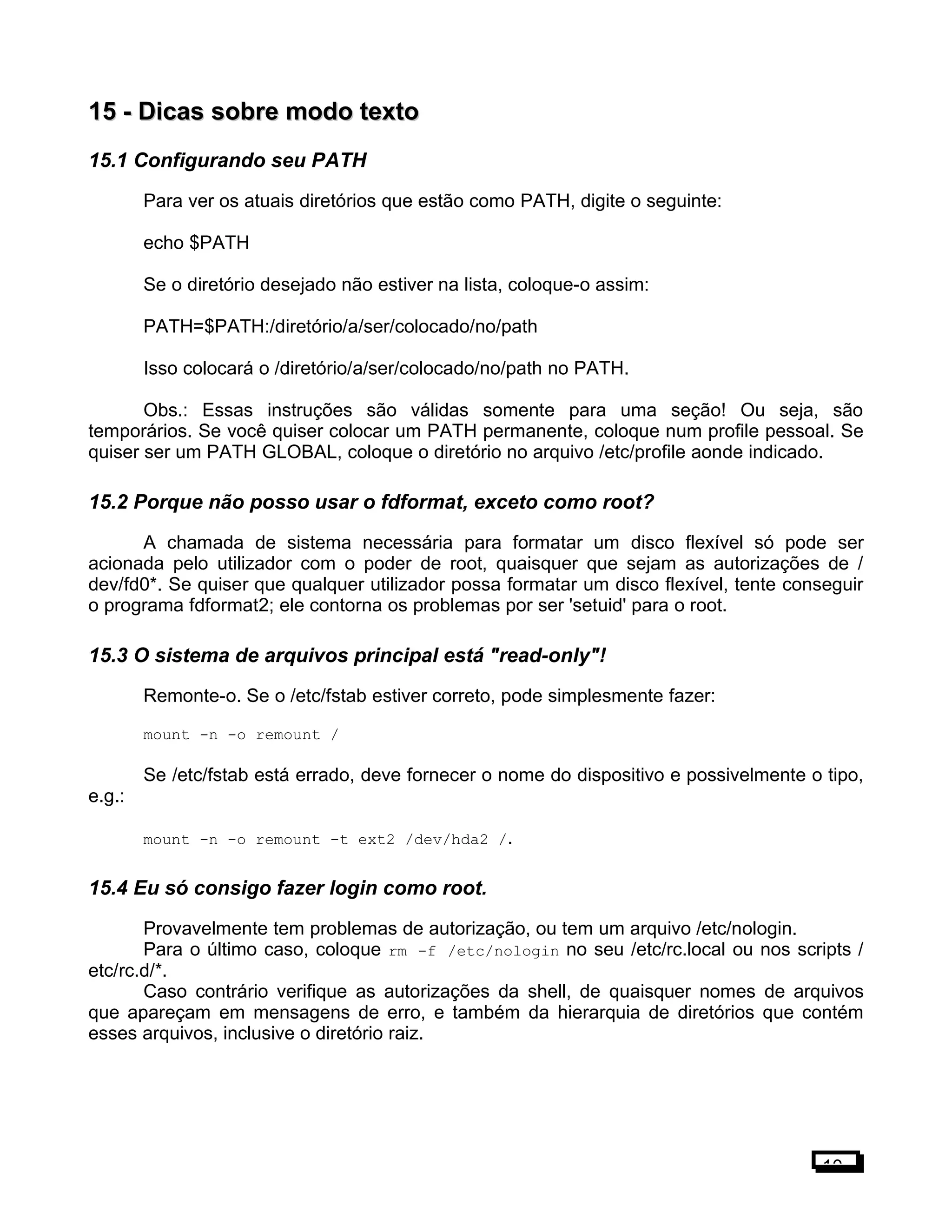 15 -15 - Dicas sobre modo textoDicas sobre modo texto
15.1 Configurando seu PATH
Para ver os atuais diretórios que estão como PATH, digite o seguinte:
echo $PATH
Se o diretório desejado não estiver na lista, coloque-o assim:
PATH=$PATH:/diretório/a/ser/colocado/no/path
Isso colocará o /diretório/a/ser/colocado/no/path no PATH.
Obs.: Essas instruções são válidas somente para uma seção! Ou seja, são
temporários. Se você quiser colocar um PATH permanente, coloque num profile pessoal. Se
quiser ser um PATH GLOBAL, coloque o diretório no arquivo /etc/profile aonde indicado.
15.2 Porque não posso usar o fdformat, exceto como root?
A chamada de sistema necessária para formatar um disco flexível só pode ser
acionada pelo utilizador com o poder de root, quaisquer que sejam as autorizações de /
dev/fd0*. Se quiser que qualquer utilizador possa formatar um disco flexível, tente conseguir
o programa fdformat2; ele contorna os problemas por ser 'setuid' para o root.
15.3 O sistema de arquivos principal está "read-only"!
Remonte-o. Se o /etc/fstab estiver correto, pode simplesmente fazer:
mount -n -o remount /
Se /etc/fstab está errado, deve fornecer o nome do dispositivo e possivelmente o tipo,
e.g.:
mount -n -o remount -t ext2 /dev/hda2 /.
15.4 Eu só consigo fazer login como root.
Provavelmente tem problemas de autorização, ou tem um arquivo /etc/nologin.
Para o último caso, coloque rm -f /etc/nologin no seu /etc/rc.local ou nos scripts /
etc/rc.d/*.
Caso contrário verifique as autorizações da shell, de quaisquer nomes de arquivos
que apareçam em mensagens de erro, e também da hierarquia de diretórios que contém
esses arquivos, inclusive o diretório raiz.
10
 