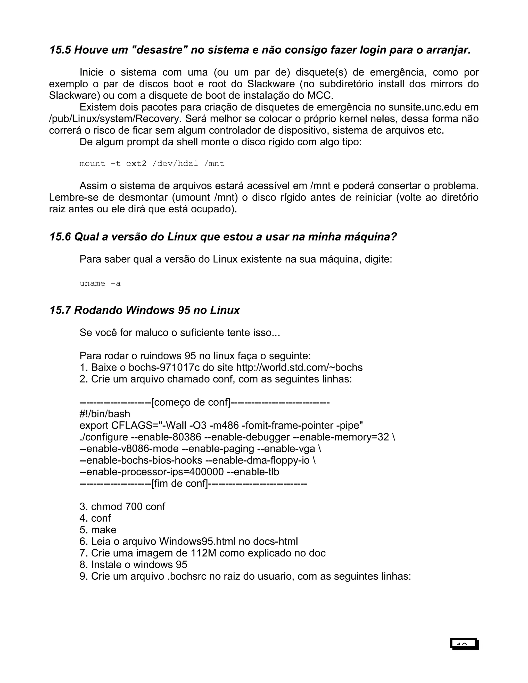 15.5 Houve um "desastre" no sistema e não consigo fazer login para o arranjar.
Inicie o sistema com uma (ou um par de) disquete(s) de emergência, como por
exemplo o par de discos boot e root do Slackware (no subdiretório install dos mirrors do
Slackware) ou com a disquete de boot de instalação do MCC.
Existem dois pacotes para criação de disquetes de emergência no sunsite.unc.edu em
/pub/Linux/system/Recovery. Será melhor se colocar o próprio kernel neles, dessa forma não
correrá o risco de ficar sem algum controlador de dispositivo, sistema de arquivos etc.
De algum prompt da shell monte o disco rígido com algo tipo:
mount -t ext2 /dev/hda1 /mnt
Assim o sistema de arquivos estará acessível em /mnt e poderá consertar o problema.
Lembre-se de desmontar (umount /mnt) o disco rígido antes de reiniciar (volte ao diretório
raiz antes ou ele dirá que está ocupado).
15.6 Qual a versão do Linux que estou a usar na minha máquina?
Para saber qual a versão do Linux existente na sua máquina, digite:
uname -a
15.7 Rodando Windows 95 no Linux
Se você for maluco o suficiente tente isso...
Para rodar o ruindows 95 no linux faça o seguinte:
1. Baixe o bochs-971017c do site http://world.std.com/~bochs
2. Crie um arquivo chamado conf, com as seguintes linhas:
---------------------[começo de conf]-----------------------------
#!/bin/bash
export CFLAGS="-Wall -O3 -m486 -fomit-frame-pointer -pipe"
./configure --enable-80386 --enable-debugger --enable-memory=32 
--enable-v8086-mode --enable-paging --enable-vga 
--enable-bochs-bios-hooks --enable-dma-floppy-io 
--enable-processor-ips=400000 --enable-tlb
---------------------[fim de conf]-----------------------------
3. chmod 700 conf
4. conf
5. make
6. Leia o arquivo Windows95.html no docs-html
7. Crie uma imagem de 112M como explicado no doc
8. Instale o windows 95
9. Crie um arquivo .bochsrc no raiz do usuario, com as seguintes linhas:
10
 