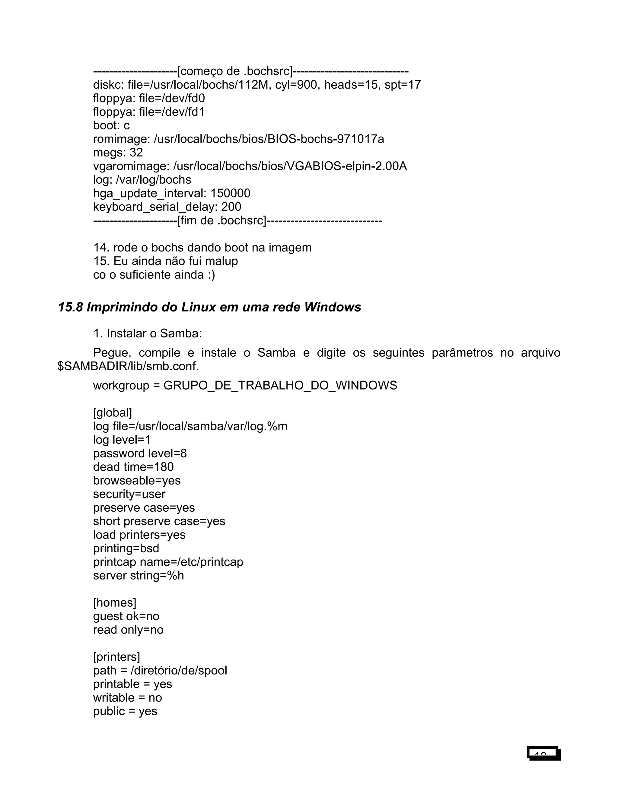 ---------------------[começo de .bochsrc]-----------------------------
diskc: file=/usr/local/bochs/112M, cyl=900, heads=15, spt=17
floppya: file=/dev/fd0
floppya: file=/dev/fd1
boot: c
romimage: /usr/local/bochs/bios/BIOS-bochs-971017a
megs: 32
vgaromimage: /usr/local/bochs/bios/VGABIOS-elpin-2.00A
log: /var/log/bochs
hga_update_interval: 150000
keyboard_serial_delay: 200
---------------------[fim de .bochsrc]-----------------------------
14. rode o bochs dando boot na imagem
15. Eu ainda não fui malup
co o suficiente ainda :)
15.8 Imprimindo do Linux em uma rede Windows
1. Instalar o Samba:
Pegue, compile e instale o Samba e digite os seguintes parâmetros no arquivo
$SAMBADIR/lib/smb.conf.
workgroup = GRUPO_DE_TRABALHO_DO_WINDOWS
[global]
log file=/usr/local/samba/var/log.%m
log level=1
password level=8
dead time=180
browseable=yes
security=user
preserve case=yes
short preserve case=yes
load printers=yes
printing=bsd
printcap name=/etc/printcap
server string=%h
[homes]
guest ok=no
read only=no
[printers]
path = /diretório/de/spool
printable = yes
writable = no
public = yes
10
 