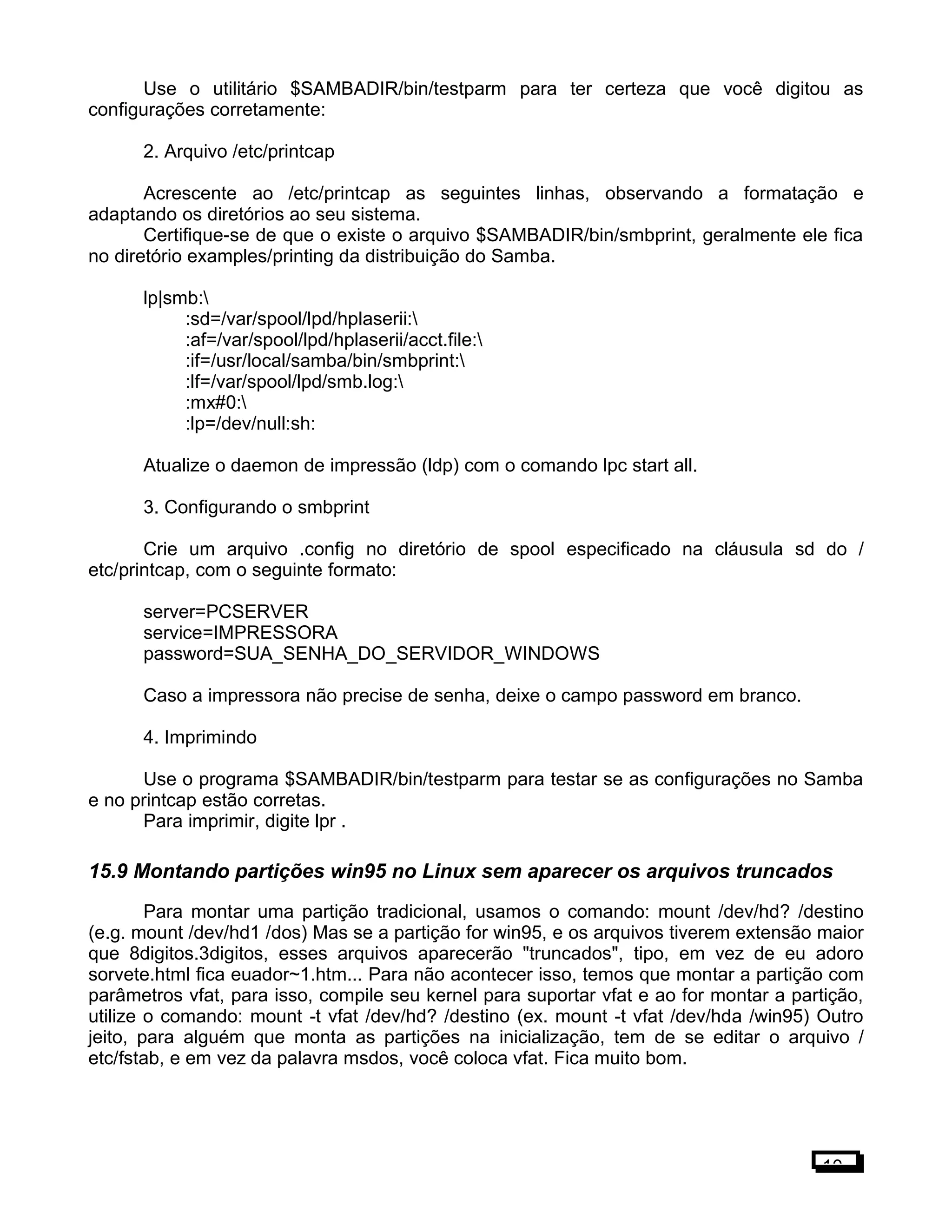 Use o utilitário $SAMBADIR/bin/testparm para ter certeza que você digitou as
configurações corretamente:
2. Arquivo /etc/printcap
Acrescente ao /etc/printcap as seguintes linhas, observando a formatação e
adaptando os diretórios ao seu sistema.
Certifique-se de que o existe o arquivo $SAMBADIR/bin/smbprint, geralmente ele fica
no diretório examples/printing da distribuição do Samba.
lp|smb:
:sd=/var/spool/lpd/hplaserii:
:af=/var/spool/lpd/hplaserii/acct.file:
:if=/usr/local/samba/bin/smbprint:
:lf=/var/spool/lpd/smb.log:
:mx#0:
:lp=/dev/null:sh:
Atualize o daemon de impressão (ldp) com o comando lpc start all.
3. Configurando o smbprint
Crie um arquivo .config no diretório de spool especificado na cláusula sd do /
etc/printcap, com o seguinte formato:
server=PCSERVER
service=IMPRESSORA
password=SUA_SENHA_DO_SERVIDOR_WINDOWS
Caso a impressora não precise de senha, deixe o campo password em branco.
4. Imprimindo
Use o programa $SAMBADIR/bin/testparm para testar se as configurações no Samba
e no printcap estão corretas.
Para imprimir, digite lpr .
15.9 Montando partições win95 no Linux sem aparecer os arquivos truncados
Para montar uma partição tradicional, usamos o comando: mount /dev/hd? /destino
(e.g. mount /dev/hd1 /dos) Mas se a partição for win95, e os arquivos tiverem extensão maior
que 8digitos.3digitos, esses arquivos aparecerão "truncados", tipo, em vez de eu adoro
sorvete.html fica euador~1.htm... Para não acontecer isso, temos que montar a partição com
parâmetros vfat, para isso, compile seu kernel para suportar vfat e ao for montar a partição,
utilize o comando: mount -t vfat /dev/hd? /destino (ex. mount -t vfat /dev/hda /win95) Outro
jeito, para alguém que monta as partições na inicialização, tem de se editar o arquivo /
etc/fstab, e em vez da palavra msdos, você coloca vfat. Fica muito bom.
10
 