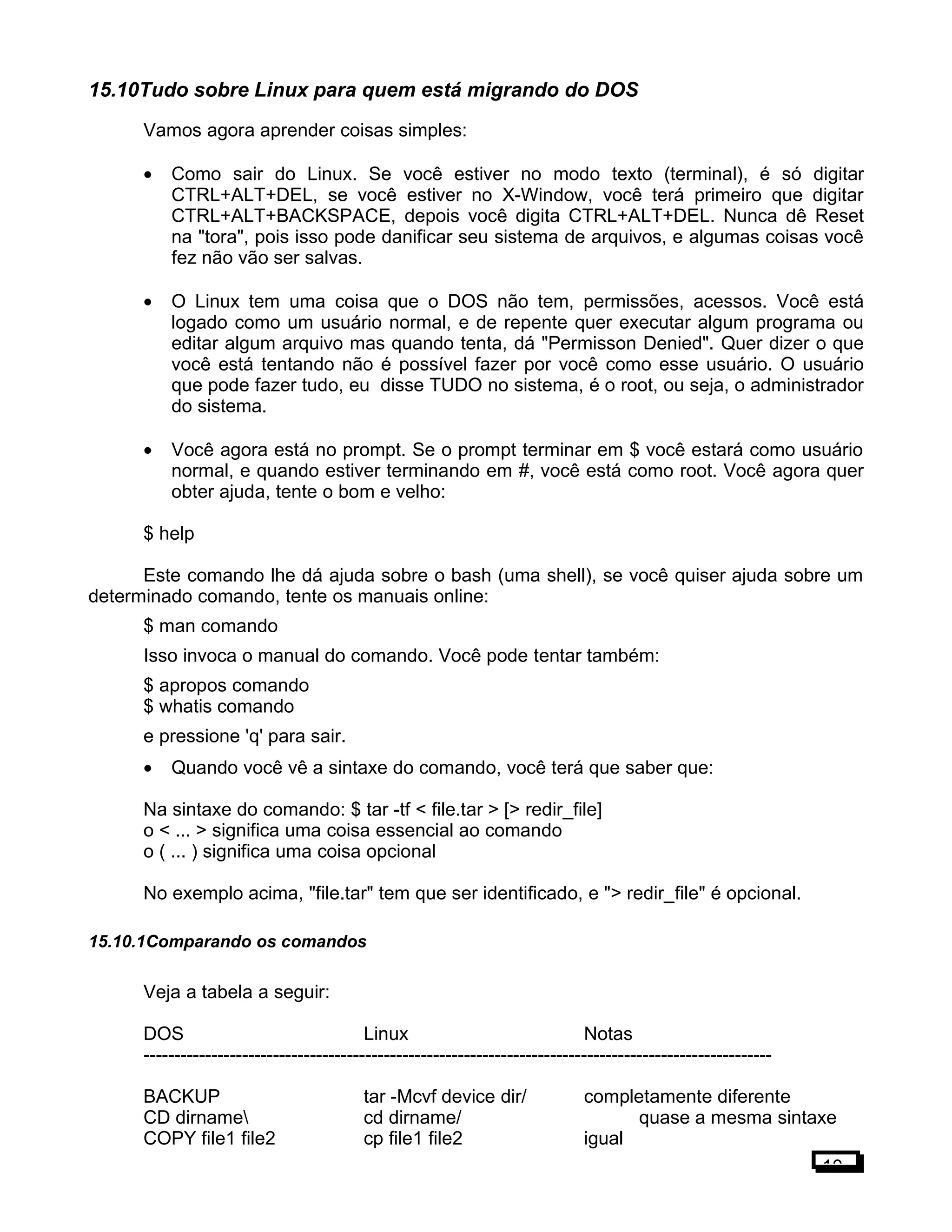 15.10Tudo sobre Linux para quem está migrando do DOS
Vamos agora aprender coisas simples:
• Como sair do Linux. Se você estiver no modo texto (terminal), é só digitar
CTRL+ALT+DEL, se você estiver no X-Window, você terá primeiro que digitar
CTRL+ALT+BACKSPACE, depois você digita CTRL+ALT+DEL. Nunca dê Reset
na "tora", pois isso pode danificar seu sistema de arquivos, e algumas coisas você
fez não vão ser salvas.
• O Linux tem uma coisa que o DOS não tem, permissões, acessos. Você está
logado como um usuário normal, e de repente quer executar algum programa ou
editar algum arquivo mas quando tenta, dá "Permisson Denied". Quer dizer o que
você está tentando não é possível fazer por você como esse usuário. O usuário
que pode fazer tudo, eu disse TUDO no sistema, é o root, ou seja, o administrador
do sistema.
• Você agora está no prompt. Se o prompt terminar em $ você estará como usuário
normal, e quando estiver terminando em #, você está como root. Você agora quer
obter ajuda, tente o bom e velho:
$ help
Este comando lhe dá ajuda sobre o bash (uma shell), se você quiser ajuda sobre um
determinado comando, tente os manuais online:
$ man comando
Isso invoca o manual do comando. Você pode tentar também:
$ apropos comando
$ whatis comando
e pressione 'q' para sair.
• Quando você vê a sintaxe do comando, você terá que saber que:
Na sintaxe do comando: $ tar -tf < file.tar > [> redir_file]
o < ... > significa uma coisa essencial ao comando
o ( ... ) significa uma coisa opcional
No exemplo acima, "file.tar" tem que ser identificado, e "> redir_file" é opcional.
15.10.1Comparando os comandos
Veja a tabela a seguir:
DOS Linux Notas
------------------------------------------------------------------------------------------------------
BACKUP tar -Mcvf device dir/ completamente diferente
CD dirname cd dirname/ quase a mesma sintaxe
COPY file1 file2 cp file1 file2 igual
10
 