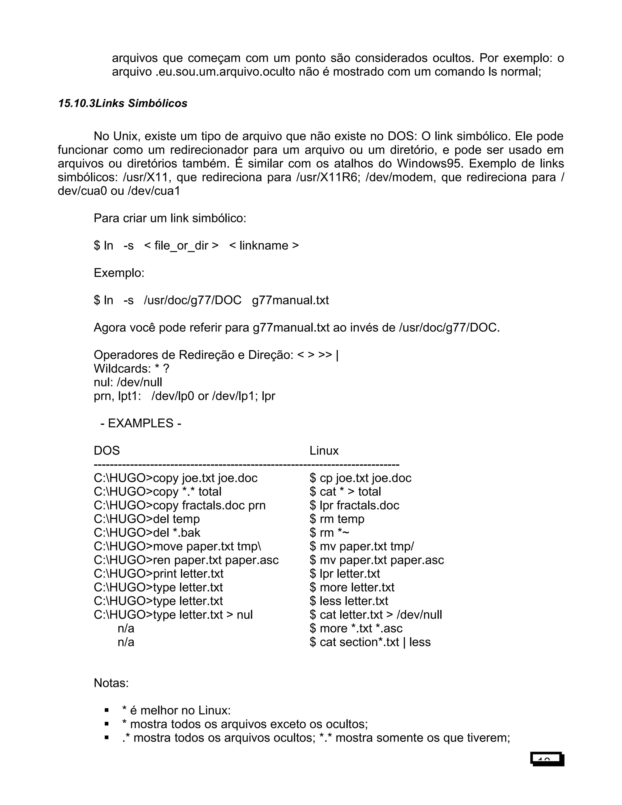 arquivos que começam com um ponto são considerados ocultos. Por exemplo: o
arquivo .eu.sou.um.arquivo.oculto não é mostrado com um comando ls normal;
15.10.3Links Simbólicos
No Unix, existe um tipo de arquivo que não existe no DOS: O link simbólico. Ele pode
funcionar como um redirecionador para um arquivo ou um diretório, e pode ser usado em
arquivos ou diretórios também. É similar com os atalhos do Windows95. Exemplo de links
simbólicos: /usr/X11, que redireciona para /usr/X11R6; /dev/modem, que redireciona para /
dev/cua0 ou /dev/cua1
Para criar um link simbólico:
$ ln -s < file_or_dir > < linkname >
Exemplo:
$ ln -s /usr/doc/g77/DOC g77manual.txt
Agora você pode referir para g77manual.txt ao invés de /usr/doc/g77/DOC.
Operadores de Redireção e Direção: < > >> |
Wildcards: * ?
nul: /dev/null
prn, lpt1: /dev/lp0 or /dev/lp1; lpr
- EXAMPLES -
DOS Linux
----------------------------------------------------------------------------
C:HUGO>copy joe.txt joe.doc $ cp joe.txt joe.doc
C:HUGO>copy *.* total $ cat * > total
C:HUGO>copy fractals.doc prn $ lpr fractals.doc
C:HUGO>del temp $ rm temp
C:HUGO>del *.bak $ rm *~
C:HUGO>move paper.txt tmp $ mv paper.txt tmp/
C:HUGO>ren paper.txt paper.asc $ mv paper.txt paper.asc
C:HUGO>print letter.txt $ lpr letter.txt
C:HUGO>type letter.txt $ more letter.txt
C:HUGO>type letter.txt $ less letter.txt
C:HUGO>type letter.txt > nul $ cat letter.txt > /dev/null
n/a $ more *.txt *.asc
n/a $ cat section*.txt | less
Notas:
 * é melhor no Linux:
 * mostra todos os arquivos exceto os ocultos;
 .* mostra todos os arquivos ocultos; *.* mostra somente os que tiverem;
10
 