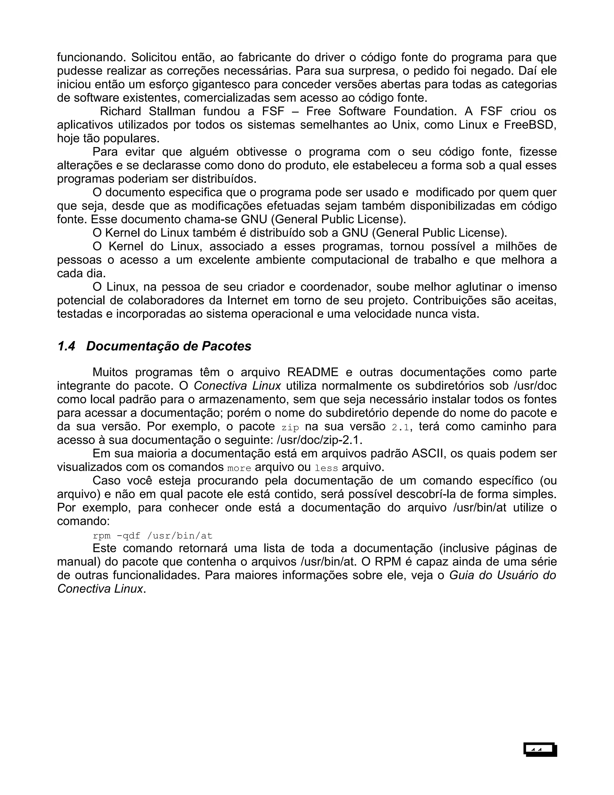 funcionando. Solicitou então, ao fabricante do driver o código fonte do programa para que
pudesse realizar as correções necessárias. Para sua surpresa, o pedido foi negado. Daí ele
iniciou então um esforço gigantesco para conceder versões abertas para todas as categorias
de software existentes, comercializadas sem acesso ao código fonte.
Richard Stallman fundou a FSF – Free Software Foundation. A FSF criou os
aplicativos utilizados por todos os sistemas semelhantes ao Unix, como Linux e FreeBSD,
hoje tão populares.
Para evitar que alguém obtivesse o programa com o seu código fonte, fizesse
alterações e se declarasse como dono do produto, ele estabeleceu a forma sob a qual esses
programas poderiam ser distribuídos.
O documento especifica que o programa pode ser usado e modificado por quem quer
que seja, desde que as modificações efetuadas sejam também disponibilizadas em código
fonte. Esse documento chama-se GNU (General Public License).
O Kernel do Linux também é distribuído sob a GNU (General Public License).
O Kernel do Linux, associado a esses programas, tornou possível a milhões de
pessoas o acesso a um excelente ambiente computacional de trabalho e que melhora a
cada dia.
O Linux, na pessoa de seu criador e coordenador, soube melhor aglutinar o imenso
potencial de colaboradores da Internet em torno de seu projeto. Contribuições são aceitas,
testadas e incorporadas ao sistema operacional e uma velocidade nunca vista.
1.4 Documentação de Pacotes
Muitos programas têm o arquivo README e outras documentações como parte
integrante do pacote. O Conectiva Linux utiliza normalmente os subdiretórios sob /usr/doc
como local padrão para o armazenamento, sem que seja necessário instalar todos os fontes
para acessar a documentação; porém o nome do subdiretório depende do nome do pacote e
da sua versão. Por exemplo, o pacote zip na sua versão 2.1, terá como caminho para
acesso à sua documentação o seguinte: /usr/doc/zip-2.1.
Em sua maioria a documentação está em arquivos padrão ASCII, os quais podem ser
visualizados com os comandos more arquivo ou less arquivo.
Caso você esteja procurando pela documentação de um comando específico (ou
arquivo) e não em qual pacote ele está contido, será possível descobrí-la de forma simples.
Por exemplo, para conhecer onde está a documentação do arquivo /usr/bin/at utilize o
comando:
rpm -qdf /usr/bin/at
Este comando retornará uma lista de toda a documentação (inclusive páginas de
manual) do pacote que contenha o arquivos /usr/bin/at. O RPM é capaz ainda de uma série
de outras funcionalidades. Para maiores informações sobre ele, veja o Guia do Usuário do
Conectiva Linux.
11
 
