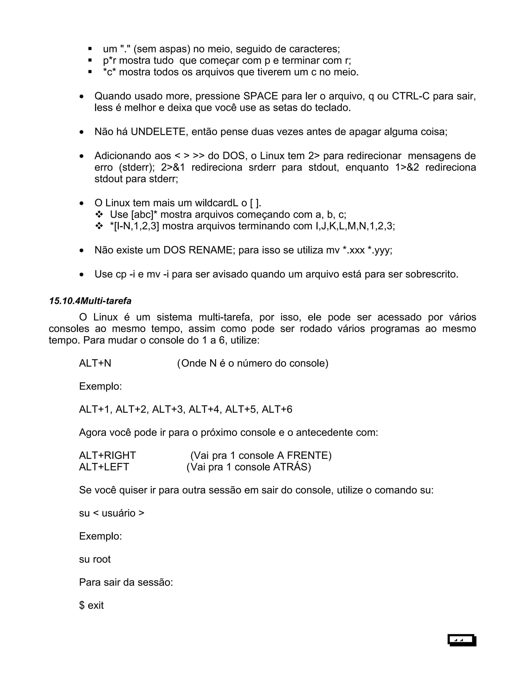  um "." (sem aspas) no meio, seguido de caracteres;
 p*r mostra tudo que começar com p e terminar com r;
 *c* mostra todos os arquivos que tiverem um c no meio.
• Quando usado more, pressione SPACE para ler o arquivo, q ou CTRL-C para sair,
less é melhor e deixa que você use as setas do teclado.
• Não há UNDELETE, então pense duas vezes antes de apagar alguma coisa;
• Adicionando aos < > >> do DOS, o Linux tem 2> para redirecionar mensagens de
erro (stderr); 2>&1 redireciona srderr para stdout, enquanto 1>&2 redireciona
stdout para stderr;
• O Linux tem mais um wildcardL o [ ].
 Use [abc]* mostra arquivos começando com a, b, c;
 *[I-N,1,2,3] mostra arquivos terminando com I,J,K,L,M,N,1,2,3;
• Não existe um DOS RENAME; para isso se utiliza mv *.xxx *.yyy;
• Use cp -i e mv -i para ser avisado quando um arquivo está para ser sobrescrito.
15.10.4Multi-tarefa
O Linux é um sistema multi-tarefa, por isso, ele pode ser acessado por vários
consoles ao mesmo tempo, assim como pode ser rodado vários programas ao mesmo
tempo. Para mudar o console do 1 a 6, utilize:
ALT+N (Onde N é o número do console)
Exemplo:
ALT+1, ALT+2, ALT+3, ALT+4, ALT+5, ALT+6
Agora você pode ir para o próximo console e o antecedente com:
ALT+RIGHT (Vai pra 1 console A FRENTE)
ALT+LEFT (Vai pra 1 console ATRÁS)
Se você quiser ir para outra sessão em sair do console, utilize o comando su:
su < usuário >
Exemplo:
su root
Para sair da sessão:
$ exit
11
 