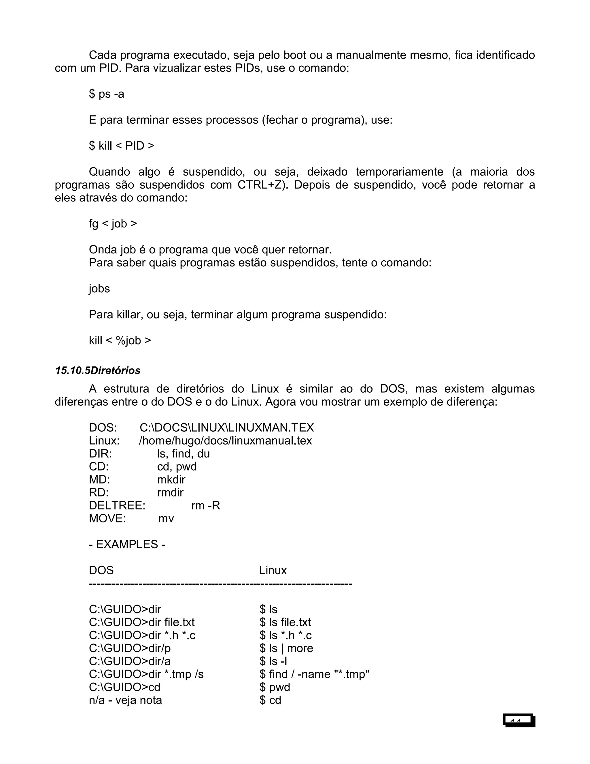 Cada programa executado, seja pelo boot ou a manualmente mesmo, fica identificado
com um PID. Para vizualizar estes PIDs, use o comando:
$ ps -a
E para terminar esses processos (fechar o programa), use:
$ kill < PID >
Quando algo é suspendido, ou seja, deixado temporariamente (a maioria dos
programas são suspendidos com CTRL+Z). Depois de suspendido, você pode retornar a
eles através do comando:
fg < job >
Onda job é o programa que você quer retornar.
Para saber quais programas estão suspendidos, tente o comando:
jobs
Para killar, ou seja, terminar algum programa suspendido:
kill < %job >
15.10.5Diretórios
A estrutura de diretórios do Linux é similar ao do DOS, mas existem algumas
diferenças entre o do DOS e o do Linux. Agora vou mostrar um exemplo de diferença:
DOS: C:DOCSLINUXLINUXMAN.TEX
Linux: /home/hugo/docs/linuxmanual.tex
DIR: ls, find, du
CD: cd, pwd
MD: mkdir
RD: rmdir
DELTREE: rm -R
MOVE: mv
- EXAMPLES -
DOS Linux
---------------------------------------------------------------------
C:GUIDO>dir $ ls
C:GUIDO>dir file.txt $ ls file.txt
C:GUIDO>dir *.h *.c $ ls *.h *.c
C:GUIDO>dir/p $ ls | more
C:GUIDO>dir/a $ ls -l
C:GUIDO>dir *.tmp /s $ find / -name "*.tmp"
C:GUIDO>cd $ pwd
n/a - veja nota $ cd
11
 