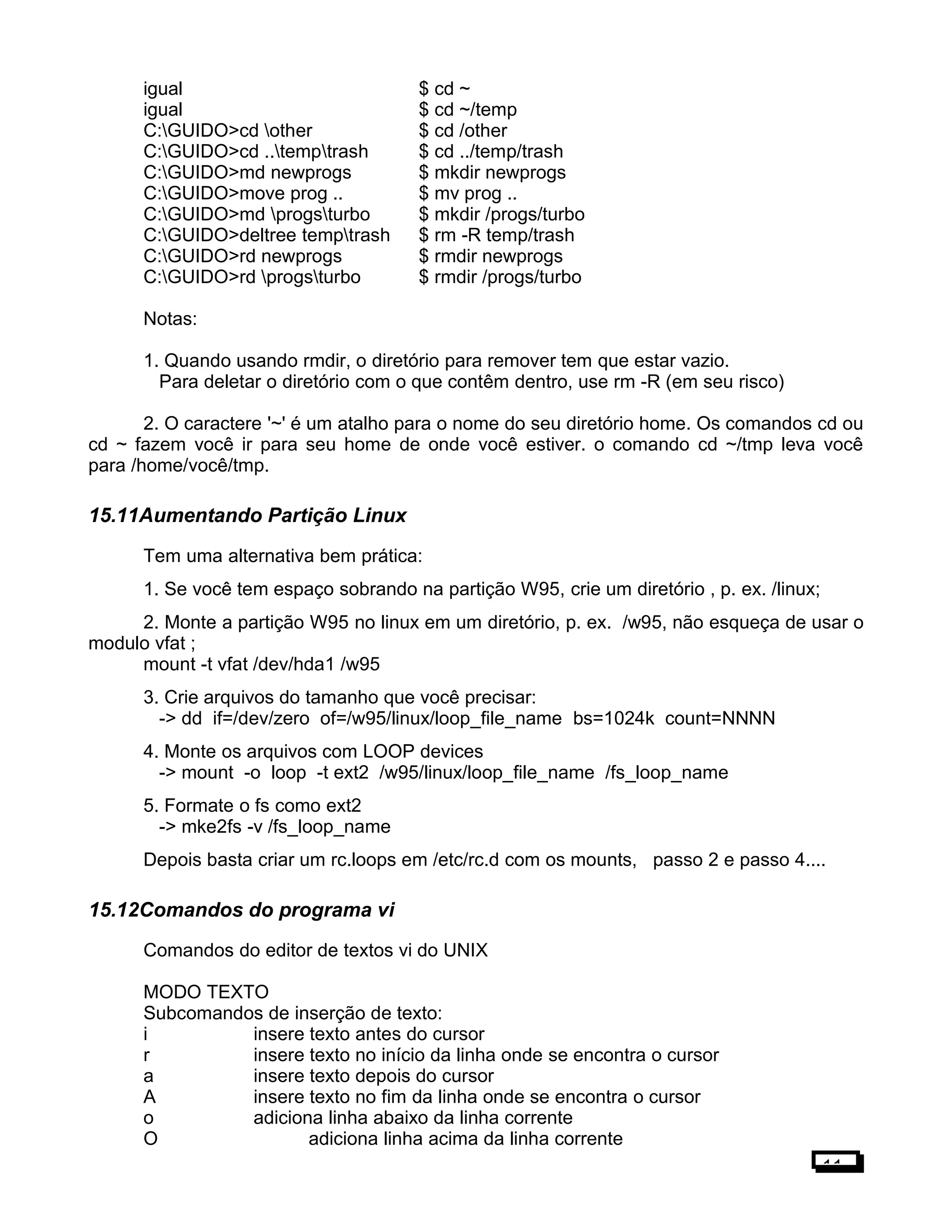 igual $ cd ~
igual $ cd ~/temp
C:GUIDO>cd other $ cd /other
C:GUIDO>cd ..temptrash $ cd ../temp/trash
C:GUIDO>md newprogs $ mkdir newprogs
C:GUIDO>move prog .. $ mv prog ..
C:GUIDO>md progsturbo $ mkdir /progs/turbo
C:GUIDO>deltree temptrash $ rm -R temp/trash
C:GUIDO>rd newprogs $ rmdir newprogs
C:GUIDO>rd progsturbo $ rmdir /progs/turbo
Notas:
1. Quando usando rmdir, o diretório para remover tem que estar vazio.
Para deletar o diretório com o que contêm dentro, use rm -R (em seu risco)
2. O caractere '~' é um atalho para o nome do seu diretório home. Os comandos cd ou
cd ~ fazem você ir para seu home de onde você estiver. o comando cd ~/tmp leva você
para /home/você/tmp.
15.11Aumentando Partição Linux
Tem uma alternativa bem prática:
1. Se você tem espaço sobrando na partição W95, crie um diretório , p. ex. /linux;
2. Monte a partição W95 no linux em um diretório, p. ex. /w95, não esqueça de usar o
modulo vfat ;
mount -t vfat /dev/hda1 /w95
3. Crie arquivos do tamanho que você precisar:
-> dd if=/dev/zero of=/w95/linux/loop_file_name bs=1024k count=NNNN
4. Monte os arquivos com LOOP devices
-> mount -o loop -t ext2 /w95/linux/loop_file_name /fs_loop_name
5. Formate o fs como ext2
-> mke2fs -v /fs_loop_name
Depois basta criar um rc.loops em /etc/rc.d com os mounts, passo 2 e passo 4....
15.12Comandos do programa vi
Comandos do editor de textos vi do UNIX
MODO TEXTO
Subcomandos de inserção de texto:
i insere texto antes do cursor
r insere texto no início da linha onde se encontra o cursor
a insere texto depois do cursor
A insere texto no fim da linha onde se encontra o cursor
o adiciona linha abaixo da linha corrente
O adiciona linha acima da linha corrente
11
 