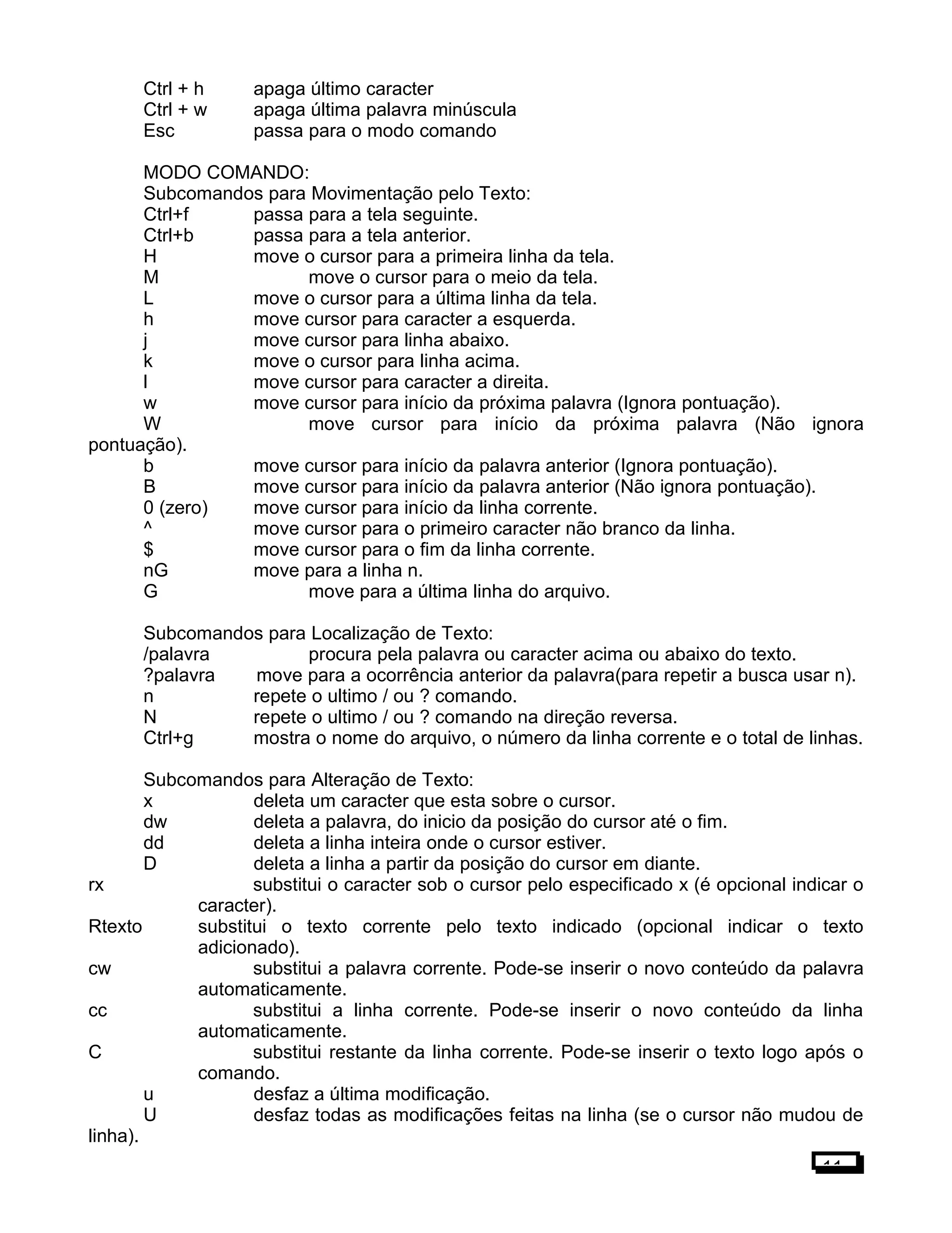 Ctrl + h apaga último caracter
Ctrl + w apaga última palavra minúscula
Esc passa para o modo comando
MODO COMANDO:
Subcomandos para Movimentação pelo Texto:
Ctrl+f passa para a tela seguinte.
Ctrl+b passa para a tela anterior.
H move o cursor para a primeira linha da tela.
M move o cursor para o meio da tela.
L move o cursor para a última linha da tela.
h move cursor para caracter a esquerda.
j move cursor para linha abaixo.
k move o cursor para linha acima.
l move cursor para caracter a direita.
w move cursor para início da próxima palavra (Ignora pontuação).
W move cursor para início da próxima palavra (Não ignora
pontuação).
b move cursor para início da palavra anterior (Ignora pontuação).
B move cursor para início da palavra anterior (Não ignora pontuação).
0 (zero) move cursor para início da linha corrente.
^ move cursor para o primeiro caracter não branco da linha.
$ move cursor para o fim da linha corrente.
nG move para a linha n.
G move para a última linha do arquivo.
Subcomandos para Localização de Texto:
/palavra procura pela palavra ou caracter acima ou abaixo do texto.
?palavra move para a ocorrência anterior da palavra(para repetir a busca usar n).
n repete o ultimo / ou ? comando.
N repete o ultimo / ou ? comando na direção reversa.
Ctrl+g mostra o nome do arquivo, o número da linha corrente e o total de linhas.
Subcomandos para Alteração de Texto:
x deleta um caracter que esta sobre o cursor.
dw deleta a palavra, do inicio da posição do cursor até o fim.
dd deleta a linha inteira onde o cursor estiver.
D deleta a linha a partir da posição do cursor em diante.
rx substitui o caracter sob o cursor pelo especificado x (é opcional indicar o
caracter).
Rtexto substitui o texto corrente pelo texto indicado (opcional indicar o texto
adicionado).
cw substitui a palavra corrente. Pode-se inserir o novo conteúdo da palavra
automaticamente.
cc substitui a linha corrente. Pode-se inserir o novo conteúdo da linha
automaticamente.
C substitui restante da linha corrente. Pode-se inserir o texto logo após o
comando.
u desfaz a última modificação.
U desfaz todas as modificações feitas na linha (se o cursor não mudou de
linha).
11
 