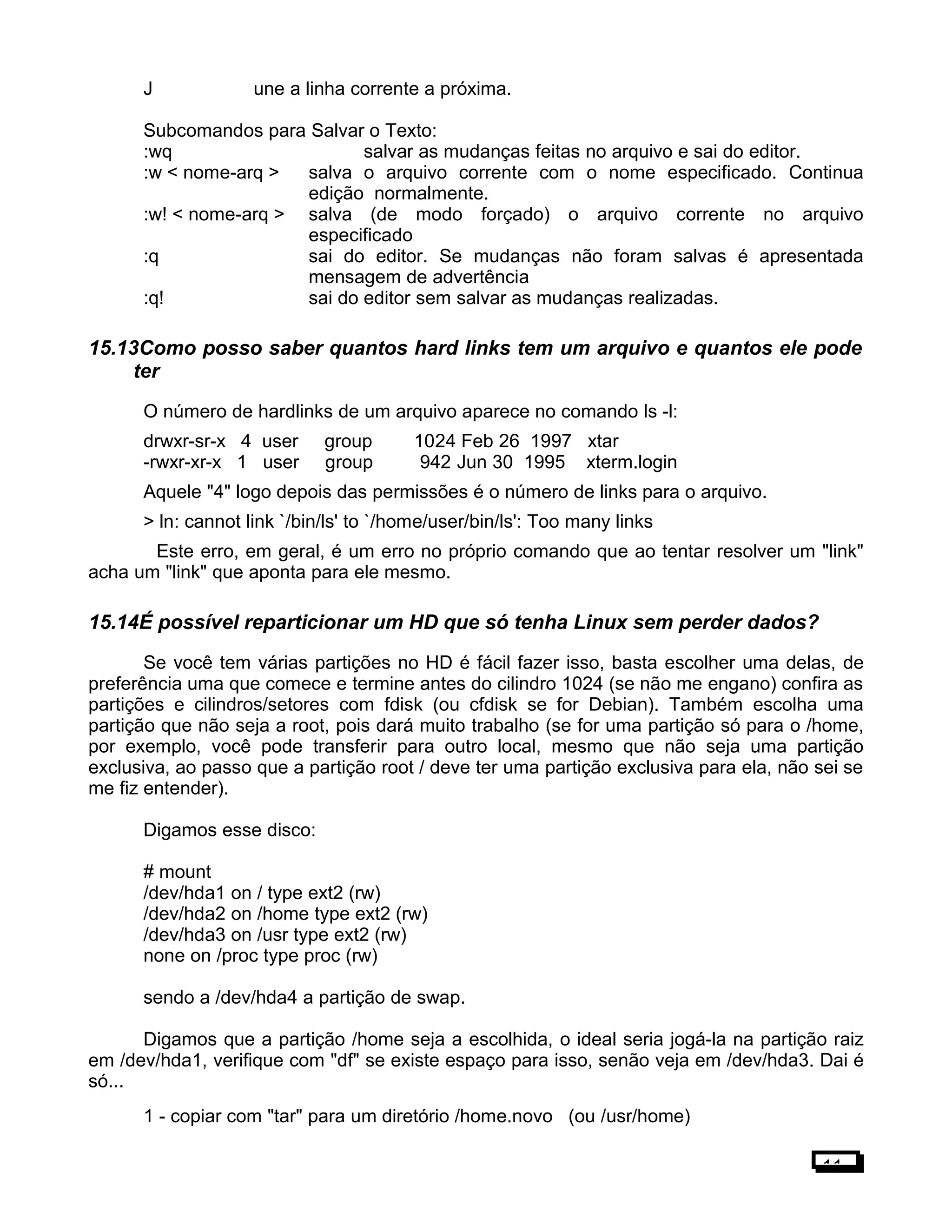 J une a linha corrente a próxima.
Subcomandos para Salvar o Texto:
:wq salvar as mudanças feitas no arquivo e sai do editor.
:w < nome-arq > salva o arquivo corrente com o nome especificado. Continua
edição normalmente.
:w! < nome-arq > salva (de modo forçado) o arquivo corrente no arquivo
especificado
:q sai do editor. Se mudanças não foram salvas é apresentada
mensagem de advertência
:q! sai do editor sem salvar as mudanças realizadas.
15.13Como posso saber quantos hard links tem um arquivo e quantos ele pode
ter
O número de hardlinks de um arquivo aparece no comando ls -l:
drwxr-sr-x 4 user group 1024 Feb 26 1997 xtar
-rwxr-xr-x 1 user group 942 Jun 30 1995 xterm.login
Aquele "4" logo depois das permissões é o número de links para o arquivo.
> ln: cannot link `/bin/ls' to `/home/user/bin/ls': Too many links
Este erro, em geral, é um erro no próprio comando que ao tentar resolver um "link"
acha um "link" que aponta para ele mesmo.
15.14É possível reparticionar um HD que só tenha Linux sem perder dados?
Se você tem várias partições no HD é fácil fazer isso, basta escolher uma delas, de
preferência uma que comece e termine antes do cilindro 1024 (se não me engano) confira as
partições e cilindros/setores com fdisk (ou cfdisk se for Debian). Também escolha uma
partição que não seja a root, pois dará muito trabalho (se for uma partição só para o /home,
por exemplo, você pode transferir para outro local, mesmo que não seja uma partição
exclusiva, ao passo que a partição root / deve ter uma partição exclusiva para ela, não sei se
me fiz entender).
Digamos esse disco:
# mount
/dev/hda1 on / type ext2 (rw)
/dev/hda2 on /home type ext2 (rw)
/dev/hda3 on /usr type ext2 (rw)
none on /proc type proc (rw)
sendo a /dev/hda4 a partição de swap.
Digamos que a partição /home seja a escolhida, o ideal seria jogá-la na partição raiz
em /dev/hda1, verifique com "df" se existe espaço para isso, senão veja em /dev/hda3. Dai é
só...
1 - copiar com "tar" para um diretório /home.novo (ou /usr/home)
11
 
