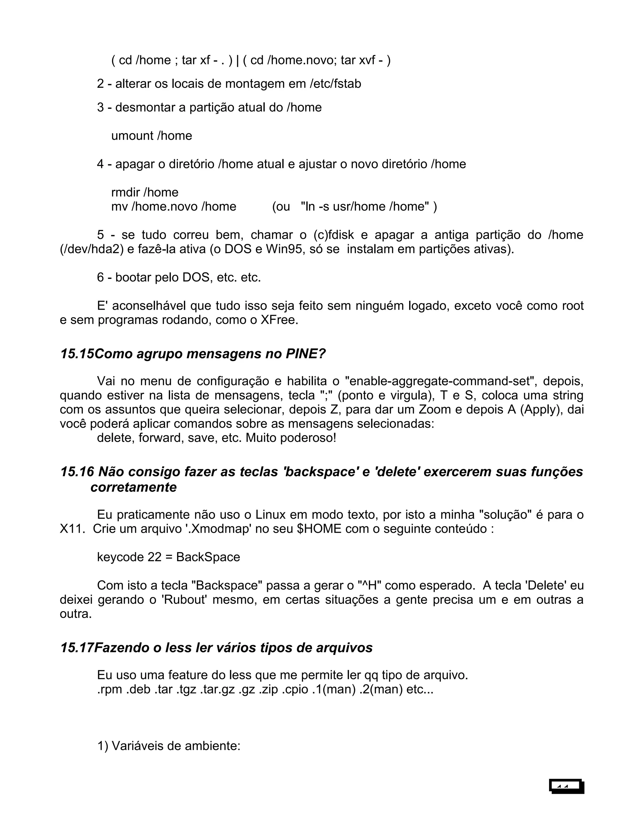 ( cd /home ; tar xf - . ) | ( cd /home.novo; tar xvf - )
2 - alterar os locais de montagem em /etc/fstab
3 - desmontar a partição atual do /home
umount /home
4 - apagar o diretório /home atual e ajustar o novo diretório /home
rmdir /home
mv /home.novo /home (ou "ln -s usr/home /home" )
5 - se tudo correu bem, chamar o (c)fdisk e apagar a antiga partição do /home
(/dev/hda2) e fazê-la ativa (o DOS e Win95, só se instalam em partições ativas).
6 - bootar pelo DOS, etc. etc.
E' aconselhável que tudo isso seja feito sem ninguém logado, exceto você como root
e sem programas rodando, como o XFree.
15.15Como agrupo mensagens no PINE?
Vai no menu de configuração e habilita o "enable-aggregate-command-set", depois,
quando estiver na lista de mensagens, tecla ";" (ponto e virgula), T e S, coloca uma string
com os assuntos que queira selecionar, depois Z, para dar um Zoom e depois A (Apply), dai
você poderá aplicar comandos sobre as mensagens selecionadas:
delete, forward, save, etc. Muito poderoso!
15.16 Não consigo fazer as teclas 'backspace' e 'delete' exercerem suas funções
corretamente
Eu praticamente não uso o Linux em modo texto, por isto a minha "solução" é para o
X11. Crie um arquivo '.Xmodmap' no seu $HOME com o seguinte conteúdo :
keycode 22 = BackSpace
Com isto a tecla "Backspace" passa a gerar o "^H" como esperado. A tecla 'Delete' eu
deixei gerando o 'Rubout' mesmo, em certas situações a gente precisa um e em outras a
outra.
15.17Fazendo o less ler vários tipos de arquivos
Eu uso uma feature do less que me permite ler qq tipo de arquivo.
.rpm .deb .tar .tgz .tar.gz .gz .zip .cpio .1(man) .2(man) etc...
1) Variáveis de ambiente:
11
 