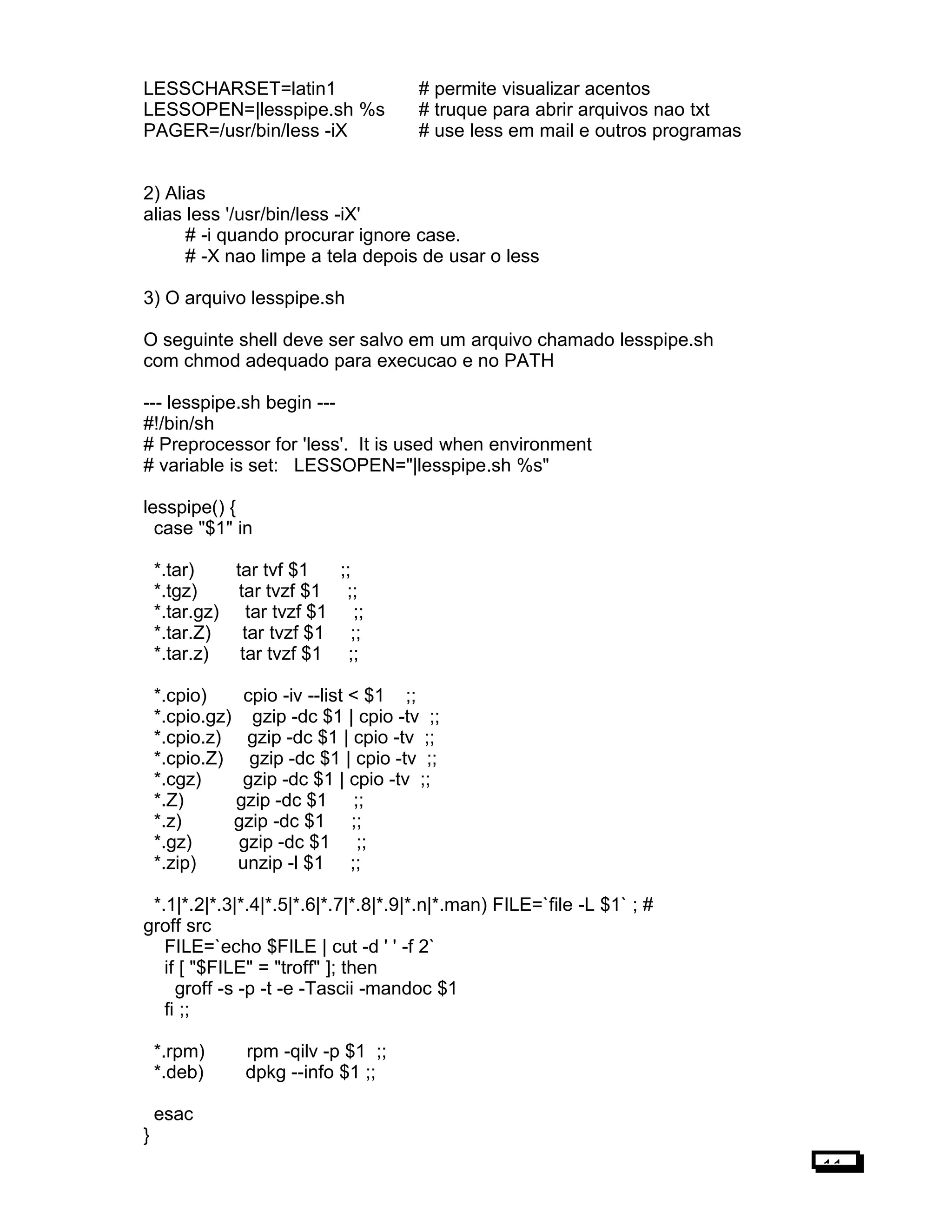 LESSCHARSET=latin1 # permite visualizar acentos
LESSOPEN=|lesspipe.sh %s # truque para abrir arquivos nao txt
PAGER=/usr/bin/less -iX # use less em mail e outros programas
2) Alias
alias less '/usr/bin/less -iX'
# -i quando procurar ignore case.
# -X nao limpe a tela depois de usar o less
3) O arquivo lesspipe.sh
O seguinte shell deve ser salvo em um arquivo chamado lesspipe.sh
com chmod adequado para execucao e no PATH
--- lesspipe.sh begin ---
#!/bin/sh
# Preprocessor for 'less'. It is used when environment
# variable is set: LESSOPEN="|lesspipe.sh %s"
lesspipe() {
case "$1" in
*.tar) tar tvf $1 ;;
*.tgz) tar tvzf $1 ;;
*.tar.gz) tar tvzf $1 ;;
*.tar.Z) tar tvzf $1 ;;
*.tar.z) tar tvzf $1 ;;
*.cpio) cpio -iv --list < $1 ;;
*.cpio.gz) gzip -dc $1 | cpio -tv ;;
*.cpio.z) gzip -dc $1 | cpio -tv ;;
*.cpio.Z) gzip -dc $1 | cpio -tv ;;
*.cgz) gzip -dc $1 | cpio -tv ;;
*.Z) gzip -dc $1 ;;
*.z) gzip -dc $1 ;;
*.gz) gzip -dc $1 ;;
*.zip) unzip -l $1 ;;
*.1|*.2|*.3|*.4|*.5|*.6|*.7|*.8|*.9|*.n|*.man) FILE=`file -L $1` ; #
groff src
FILE=`echo $FILE | cut -d ' ' -f 2`
if [ "$FILE" = "troff" ]; then
groff -s -p -t -e -Tascii -mandoc $1
fi ;;
*.rpm) rpm -qilv -p $1 ;;
*.deb) dpkg --info $1 ;;
esac
}
11
 