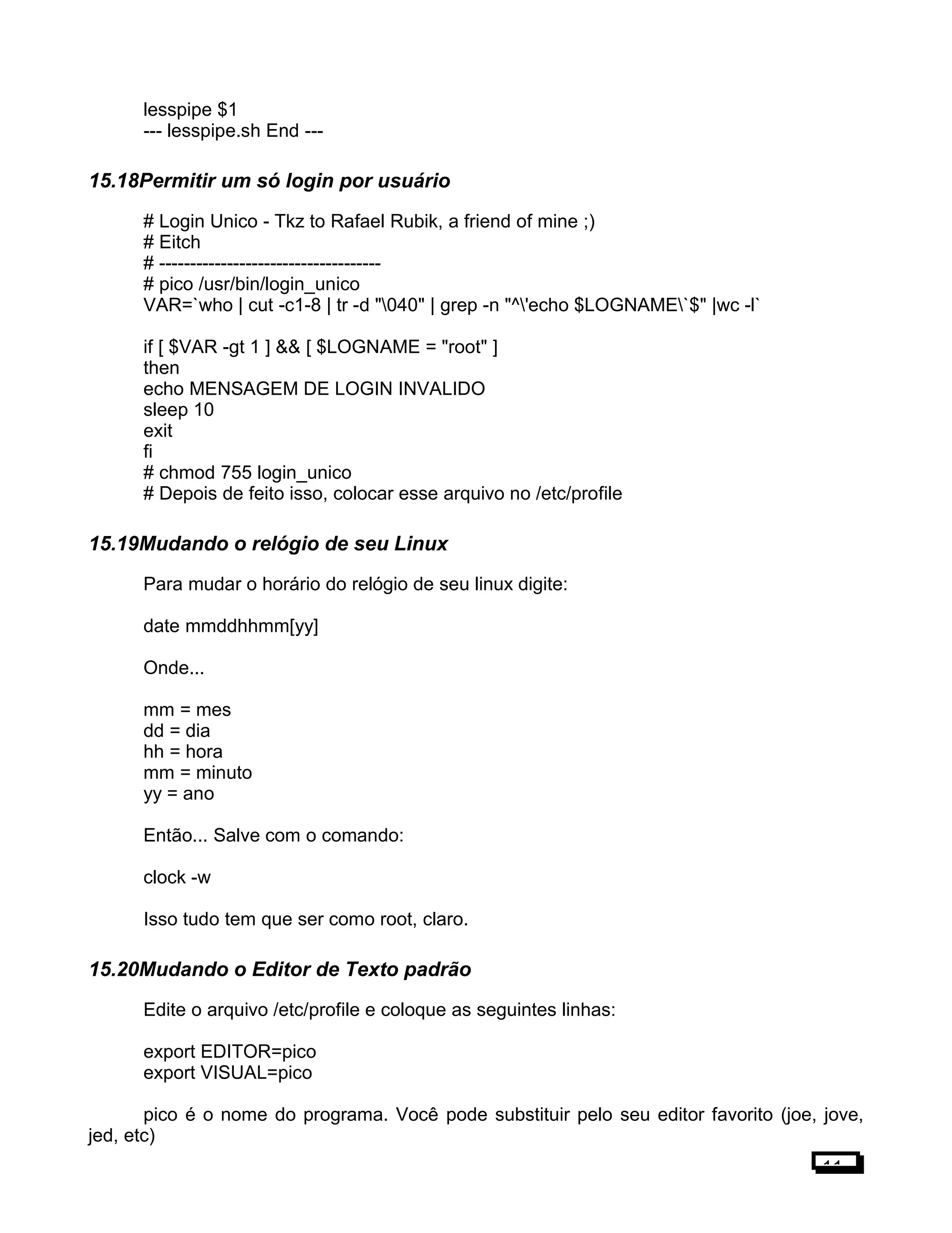 lesspipe $1
--- lesspipe.sh End ---
15.18Permitir um só login por usuário
# Login Unico - Tkz to Rafael Rubik, a friend of mine ;)
# Eitch
# ------------------------------------
# pico /usr/bin/login_unico
VAR=`who | cut -c1-8 | tr -d "040" | grep -n "^'echo $LOGNAME`$" |wc -l`
if [ $VAR -gt 1 ] && [ $LOGNAME = "root" ]
then
echo MENSAGEM DE LOGIN INVALIDO
sleep 10
exit
fi
# chmod 755 login_unico
# Depois de feito isso, colocar esse arquivo no /etc/profile
15.19Mudando o relógio de seu Linux
Para mudar o horário do relógio de seu linux digite:
date mmddhhmm[yy]
Onde...
mm = mes
dd = dia
hh = hora
mm = minuto
yy = ano
Então... Salve com o comando:
clock -w
Isso tudo tem que ser como root, claro.
15.20Mudando o Editor de Texto padrão
Edite o arquivo /etc/profile e coloque as seguintes linhas:
export EDITOR=pico
export VISUAL=pico
pico é o nome do programa. Você pode substituir pelo seu editor favorito (joe, jove,
jed, etc)
11
 