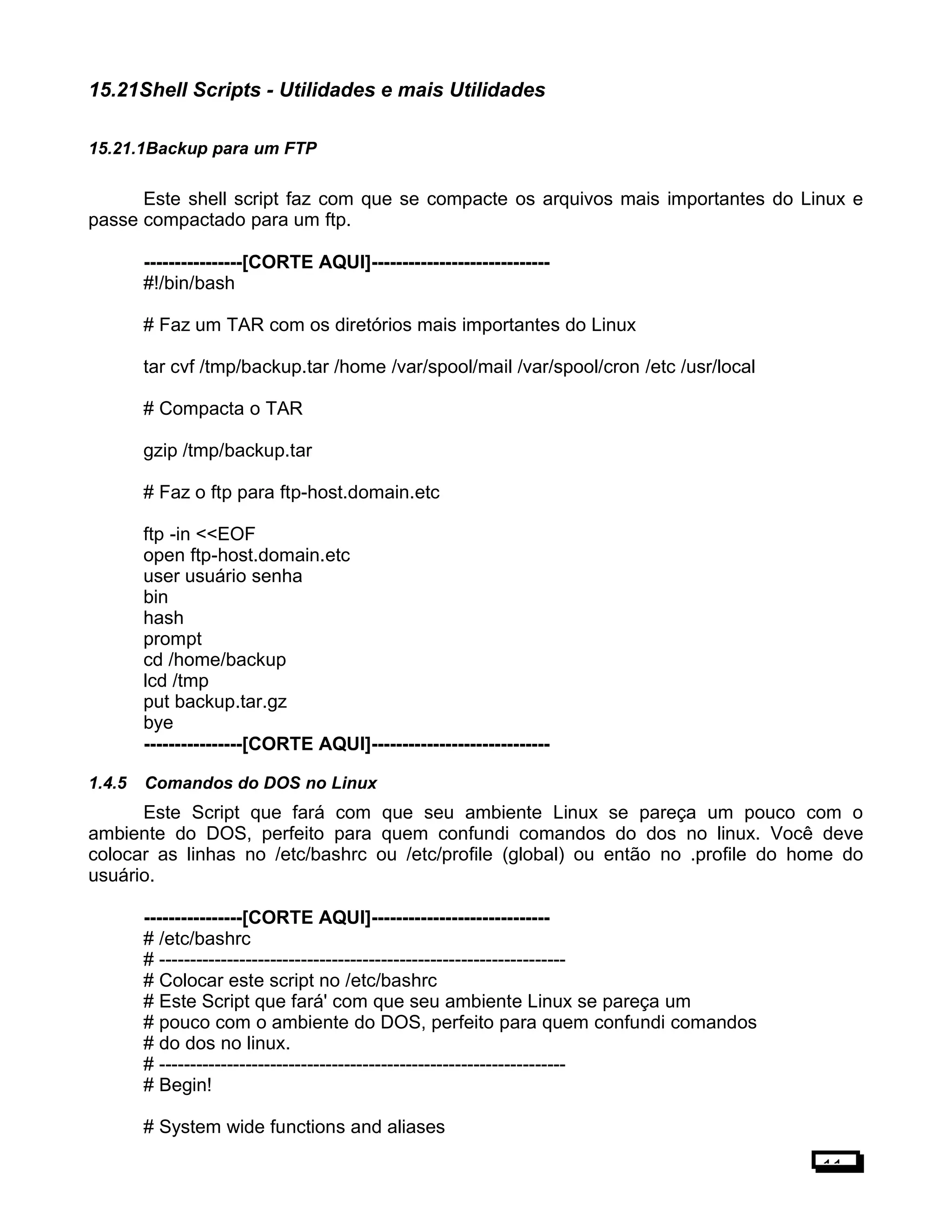 15.21Shell Scripts - Utilidades e mais Utilidades
15.21.1Backup para um FTP
Este shell script faz com que se compacte os arquivos mais importantes do Linux e
passe compactado para um ftp.
----------------[CORTE AQUI]-----------------------------
#!/bin/bash
# Faz um TAR com os diretórios mais importantes do Linux
tar cvf /tmp/backup.tar /home /var/spool/mail /var/spool/cron /etc /usr/local
# Compacta o TAR
gzip /tmp/backup.tar
# Faz o ftp para ftp-host.domain.etc
ftp -in <<EOF
open ftp-host.domain.etc
user usuário senha
bin
hash
prompt
cd /home/backup
lcd /tmp
put backup.tar.gz
bye
----------------[CORTE AQUI]-----------------------------
1.4.5 Comandos do DOS no Linux
Este Script que fará com que seu ambiente Linux se pareça um pouco com o
ambiente do DOS, perfeito para quem confundi comandos do dos no linux. Você deve
colocar as linhas no /etc/bashrc ou /etc/profile (global) ou então no .profile do home do
usuário.
----------------[CORTE AQUI]-----------------------------
# /etc/bashrc
# ------------------------------------------------------------------
# Colocar este script no /etc/bashrc
# Este Script que fará' com que seu ambiente Linux se pareça um
# pouco com o ambiente do DOS, perfeito para quem confundi comandos
# do dos no linux.
# ------------------------------------------------------------------
# Begin!
# System wide functions and aliases
11
 