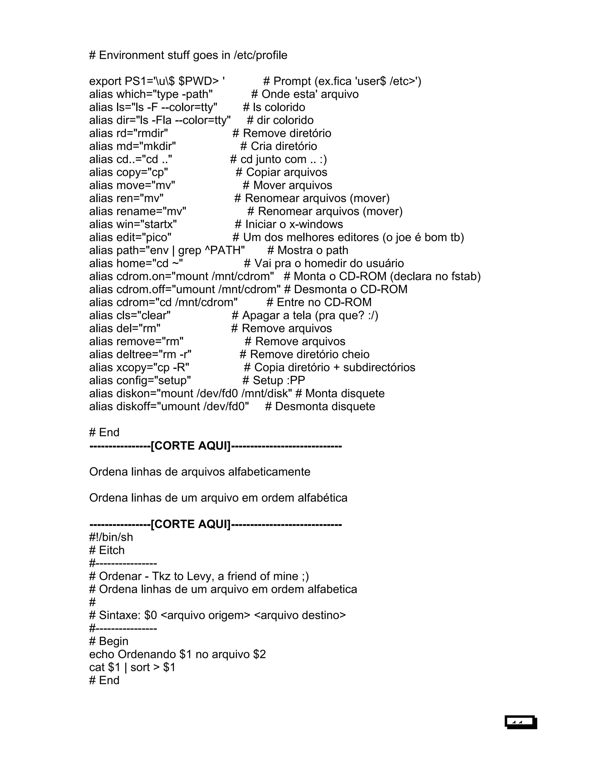 # Environment stuff goes in /etc/profile
export PS1='u$ $PWD> ' # Prompt (ex.fica 'user$ /etc>')
alias which="type -path" # Onde esta' arquivo
alias ls="ls -F --color=tty" # ls colorido
alias dir="ls -Fla --color=tty" # dir colorido
alias rd="rmdir" # Remove diretório
alias md="mkdir" # Cria diretório
alias cd..="cd .." # cd junto com .. :)
alias copy="cp" # Copiar arquivos
alias move="mv" # Mover arquivos
alias ren="mv" # Renomear arquivos (mover)
alias rename="mv" # Renomear arquivos (mover)
alias win="startx" # Iniciar o x-windows
alias edit="pico" # Um dos melhores editores (o joe é bom tb)
alias path="env | grep ^PATH" # Mostra o path
alias home="cd ~" # Vai pra o homedir do usuário
alias cdrom.on="mount /mnt/cdrom" # Monta o CD-ROM (declara no fstab)
alias cdrom.off="umount /mnt/cdrom" # Desmonta o CD-ROM
alias cdrom="cd /mnt/cdrom" # Entre no CD-ROM
alias cls="clear" # Apagar a tela (pra que? :/)
alias del="rm" # Remove arquivos
alias remove="rm" # Remove arquivos
alias deltree="rm -r" # Remove diretório cheio
alias xcopy="cp -R" # Copia diretório + subdirectórios
alias config="setup" # Setup :PP
alias diskon="mount /dev/fd0 /mnt/disk" # Monta disquete
alias diskoff="umount /dev/fd0" # Desmonta disquete
# End
----------------[CORTE AQUI]-----------------------------
Ordena linhas de arquivos alfabeticamente
Ordena linhas de um arquivo em ordem alfabética
----------------[CORTE AQUI]-----------------------------
#!/bin/sh
# Eitch
#----------------
# Ordenar - Tkz to Levy, a friend of mine ;)
# Ordena linhas de um arquivo em ordem alfabetica
#
# Sintaxe: $0 <arquivo origem> <arquivo destino>
#----------------
# Begin
echo Ordenando $1 no arquivo $2
cat $1 | sort > $1
# End
11
 