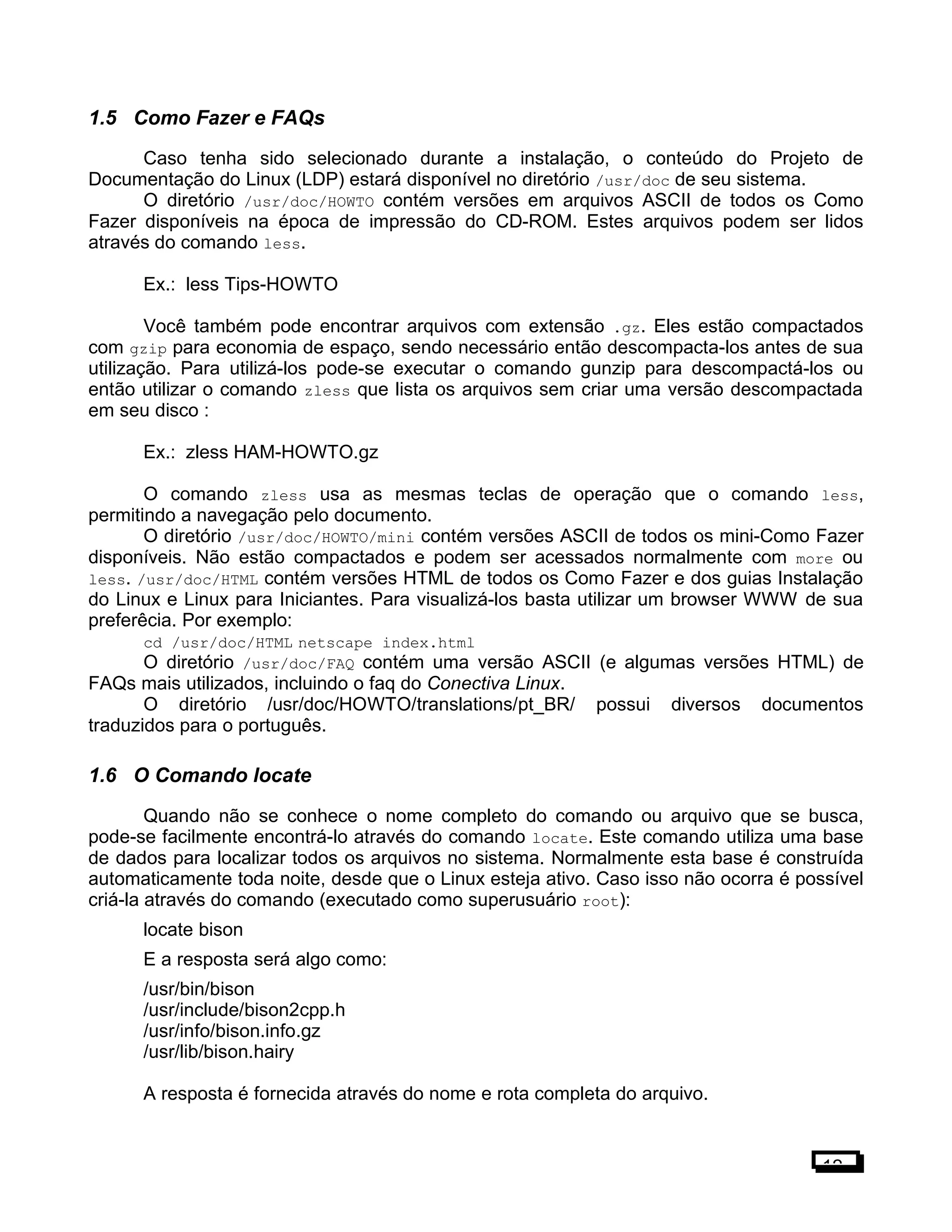 1.5 Como Fazer e FAQs
Caso tenha sido selecionado durante a instalação, o conteúdo do Projeto de
Documentação do Linux (LDP) estará disponível no diretório /usr/doc de seu sistema.
O diretório /usr/doc/HOWTO contém versões em arquivos ASCII de todos os Como
Fazer disponíveis na época de impressão do CD-ROM. Estes arquivos podem ser lidos
através do comando less.
Ex.: less Tips-HOWTO
Você também pode encontrar arquivos com extensão .gz. Eles estão compactados
com gzip para economia de espaço, sendo necessário então descompacta-los antes de sua
utilização. Para utilizá-los pode-se executar o comando gunzip para descompactá-los ou
então utilizar o comando zless que lista os arquivos sem criar uma versão descompactada
em seu disco :
Ex.: zless HAM-HOWTO.gz
O comando zless usa as mesmas teclas de operação que o comando less,
permitindo a navegação pelo documento.
O diretório /usr/doc/HOWTO/mini contém versões ASCII de todos os mini-Como Fazer
disponíveis. Não estão compactados e podem ser acessados normalmente com more ou
less. /usr/doc/HTML contém versões HTML de todos os Como Fazer e dos guias Instalação
do Linux e Linux para Iniciantes. Para visualizá-los basta utilizar um browser WWW de sua
preferêcia. Por exemplo:
cd /usr/doc/HTML netscape index.html
O diretório /usr/doc/FAQ contém uma versão ASCII (e algumas versões HTML) de
FAQs mais utilizados, incluindo o faq do Conectiva Linux.
O diretório /usr/doc/HOWTO/translations/pt_BR/ possui diversos documentos
traduzidos para o português.
1.6 O Comando locate
Quando não se conhece o nome completo do comando ou arquivo que se busca,
pode-se facilmente encontrá-lo através do comando locate. Este comando utiliza uma base
de dados para localizar todos os arquivos no sistema. Normalmente esta base é construída
automaticamente toda noite, desde que o Linux esteja ativo. Caso isso não ocorra é possível
criá-la através do comando (executado como superusuário root):
locate bison
E a resposta será algo como:
/usr/bin/bison
/usr/include/bison2cpp.h
/usr/info/bison.info.gz
/usr/lib/bison.hairy
A resposta é fornecida através do nome e rota completa do arquivo.
12
 