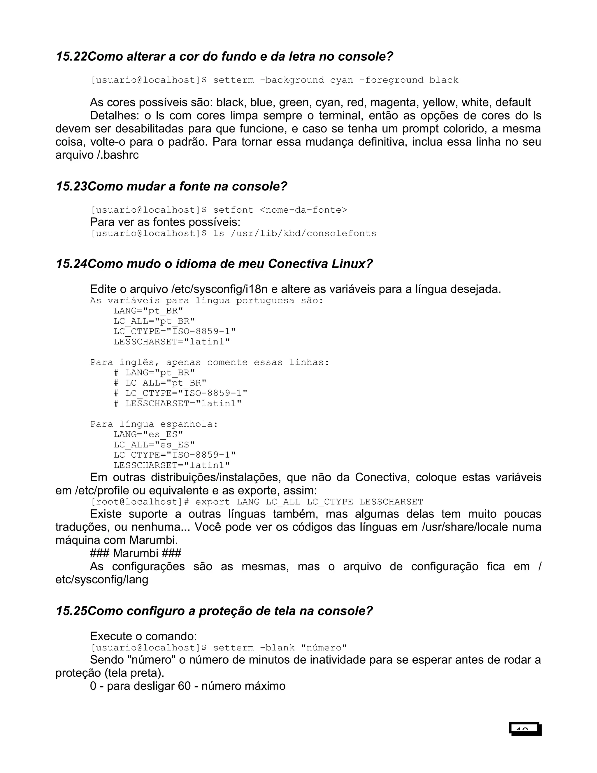 15.22Como alterar a cor do fundo e da letra no console?
[usuario@localhost]$ setterm -background cyan -foreground black
As cores possíveis são: black, blue, green, cyan, red, magenta, yellow, white, default
Detalhes: o ls com cores limpa sempre o terminal, então as opções de cores do ls
devem ser desabilitadas para que funcione, e caso se tenha um prompt colorido, a mesma
coisa, volte-o para o padrão. Para tornar essa mudança definitiva, inclua essa linha no seu
arquivo /.bashrc
15.23Como mudar a fonte na console?
[usuario@localhost]$ setfont <nome-da-fonte>
Para ver as fontes possíveis:
[usuario@localhost]$ ls /usr/lib/kbd/consolefonts
15.24Como mudo o idioma de meu Conectiva Linux?
Edite o arquivo /etc/sysconfig/i18n e altere as variáveis para a língua desejada.
As variáveis para língua portuguesa são:
LANG="pt_BR"
LC_ALL="pt_BR"
LC_CTYPE="ISO-8859-1"
LESSCHARSET="latin1"
Para inglês, apenas comente essas linhas:
# LANG="pt_BR"
# LC_ALL="pt_BR"
# LC_CTYPE="ISO-8859-1"
# LESSCHARSET="latin1"
Para língua espanhola:
LANG="es_ES"
LC_ALL="es_ES"
LC_CTYPE="ISO-8859-1"
LESSCHARSET="latin1"
Em outras distribuições/instalações, que não da Conectiva, coloque estas variáveis
em /etc/profile ou equivalente e as exporte, assim:
[root@localhost]# export LANG LC_ALL LC_CTYPE LESSCHARSET
Existe suporte a outras línguas também, mas algumas delas tem muito poucas
traduções, ou nenhuma... Você pode ver os códigos das línguas em /usr/share/locale numa
máquina com Marumbi.
### Marumbi ###
As configurações são as mesmas, mas o arquivo de configuração fica em /
etc/sysconfig/lang
15.25Como configuro a proteção de tela na console?
Execute o comando:
[usuario@localhost]$ setterm -blank "número"
Sendo "número" o número de minutos de inatividade para se esperar antes de rodar a
proteção (tela preta).
0 - para desligar 60 - número máximo
12
 