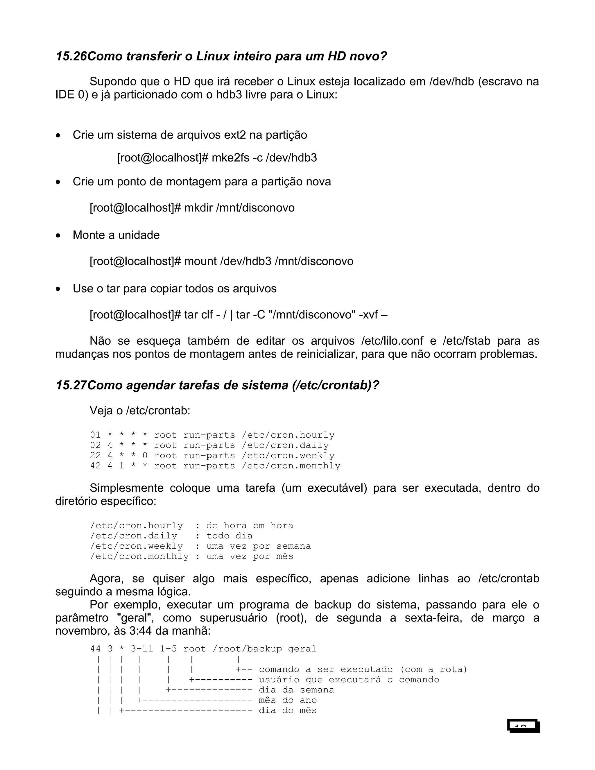 15.26Como transferir o Linux inteiro para um HD novo?
Supondo que o HD que irá receber o Linux esteja localizado em /dev/hdb (escravo na
IDE 0) e já particionado com o hdb3 livre para o Linux:
• Crie um sistema de arquivos ext2 na partição
[root@localhost]# mke2fs -c /dev/hdb3
• Crie um ponto de montagem para a partição nova
[root@localhost]# mkdir /mnt/disconovo
• Monte a unidade
[root@localhost]# mount /dev/hdb3 /mnt/disconovo
• Use o tar para copiar todos os arquivos
[root@localhost]# tar clf - / | tar -C "/mnt/disconovo" -xvf –
Não se esqueça também de editar os arquivos /etc/lilo.conf e /etc/fstab para as
mudanças nos pontos de montagem antes de reinicializar, para que não ocorram problemas.
15.27Como agendar tarefas de sistema (/etc/crontab)?
Veja o /etc/crontab:
01 * * * * root run-parts /etc/cron.hourly
02 4 * * * root run-parts /etc/cron.daily
22 4 * * 0 root run-parts /etc/cron.weekly
42 4 1 * * root run-parts /etc/cron.monthly
Simplesmente coloque uma tarefa (um executável) para ser executada, dentro do
diretório específico:
/etc/cron.hourly : de hora em hora
/etc/cron.daily : todo dia
/etc/cron.weekly : uma vez por semana
/etc/cron.monthly : uma vez por mês
Agora, se quiser algo mais específico, apenas adicione linhas ao /etc/crontab
seguindo a mesma lógica.
Por exemplo, executar um programa de backup do sistema, passando para ele o
parâmetro "geral", como superusuário (root), de segunda a sexta-feira, de março a
novembro, às 3:44 da manhã:
44 3 * 3-11 1-5 root /root/backup geral
| | | | | | |
| | | | | | +-- comando a ser executado (com a rota)
| | | | | +---------- usuário que executará o comando
| | | | +-------------- dia da semana
| | | +------------------- mês do ano
| | +---------------------- dia do mês
12
 
