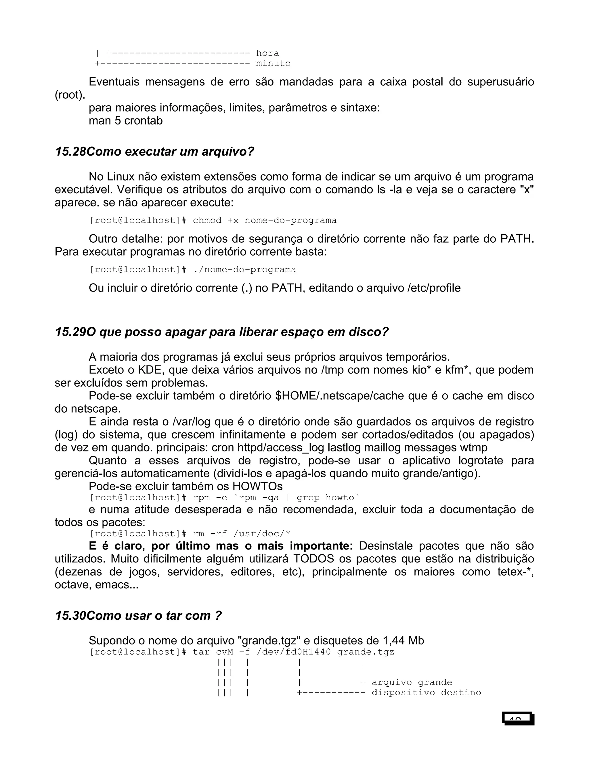| +------------------------ hora
+-------------------------- minuto
Eventuais mensagens de erro são mandadas para a caixa postal do superusuário
(root).
para maiores informações, limites, parâmetros e sintaxe:
man 5 crontab
15.28Como executar um arquivo?
No Linux não existem extensões como forma de indicar se um arquivo é um programa
executável. Verifique os atributos do arquivo com o comando ls -la e veja se o caractere "x"
aparece. se não aparecer execute:
[root@localhost]# chmod +x nome-do-programa
Outro detalhe: por motivos de segurança o diretório corrente não faz parte do PATH.
Para executar programas no diretório corrente basta:
[root@localhost]# ./nome-do-programa
Ou incluir o diretório corrente (.) no PATH, editando o arquivo /etc/profile
15.29O que posso apagar para liberar espaço em disco?
A maioria dos programas já exclui seus próprios arquivos temporários.
Exceto o KDE, que deixa vários arquivos no /tmp com nomes kio* e kfm*, que podem
ser excluídos sem problemas.
Pode-se excluir também o diretório $HOME/.netscape/cache que é o cache em disco
do netscape.
E ainda resta o /var/log que é o diretório onde são guardados os arquivos de registro
(log) do sistema, que crescem infinitamente e podem ser cortados/editados (ou apagados)
de vez em quando. principais: cron httpd/access_log lastlog maillog messages wtmp
Quanto a esses arquivos de registro, pode-se usar o aplicativo logrotate para
gerenciá-los automaticamente (dividí-los e apagá-los quando muito grande/antigo).
Pode-se excluir também os HOWTOs
[root@localhost]# rpm -e `rpm -qa | grep howto`
e numa atitude desesperada e não recomendada, excluir toda a documentação de
todos os pacotes:
[root@localhost]# rm -rf /usr/doc/*
E é claro, por último mas o mais importante: Desinstale pacotes que não são
utilizados. Muito dificilmente alguém utilizará TODOS os pacotes que estão na distribuição
(dezenas de jogos, servidores, editores, etc), principalmente os maiores como tetex-*,
octave, emacs...
15.30Como usar o tar com ?
Supondo o nome do arquivo "grande.tgz" e disquetes de 1,44 Mb
[root@localhost]# tar cvM -f /dev/fd0H1440 grande.tgz
||| | | |
||| | | |
||| | | + arquivo grande
||| | +----------- dispositivo destino
12
 