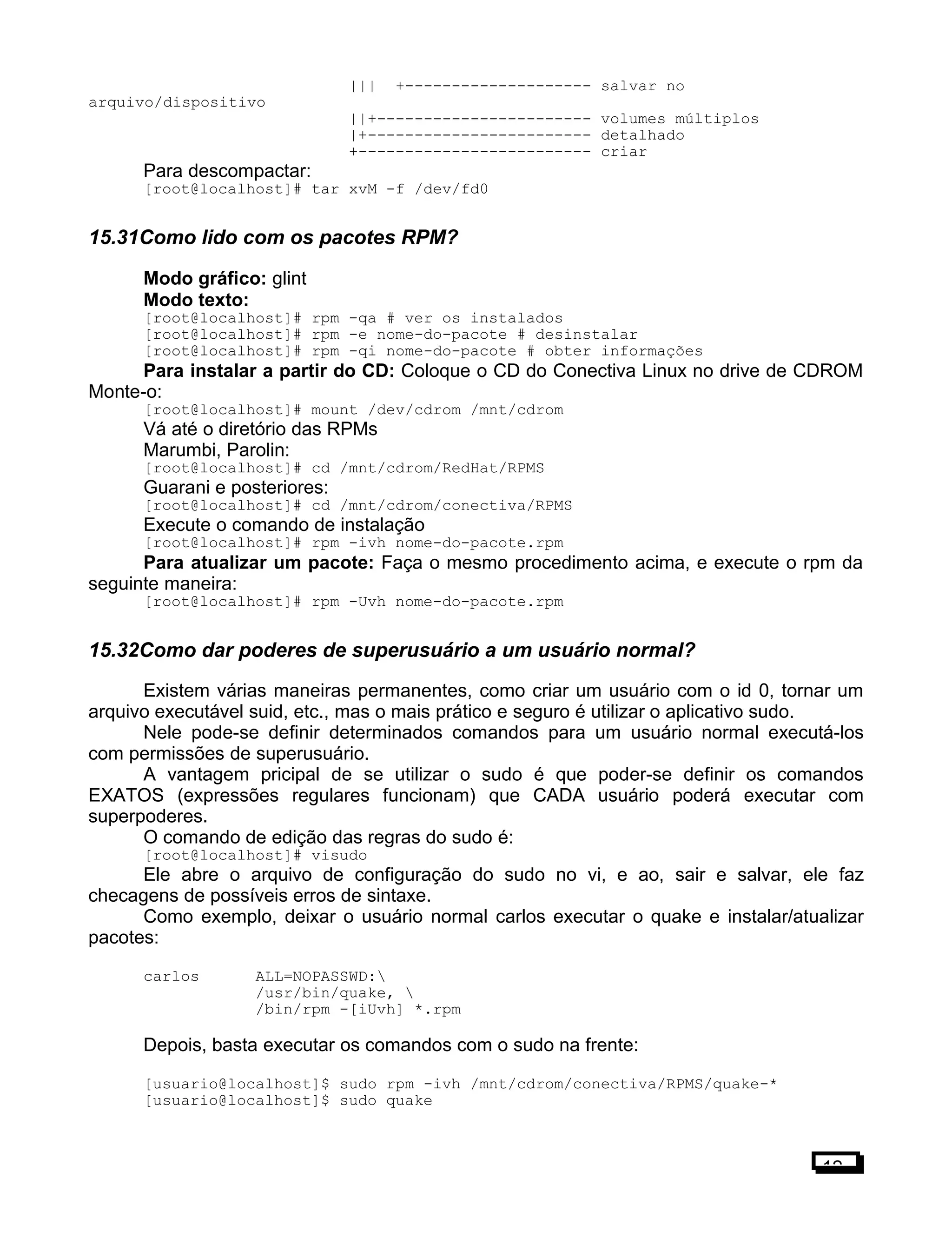 ||| +-------------------- salvar no
arquivo/dispositivo
||+----------------------- volumes múltiplos
|+------------------------ detalhado
+------------------------- criar
Para descompactar:
[root@localhost]# tar xvM -f /dev/fd0
15.31Como lido com os pacotes RPM?
Modo gráfico: glint
Modo texto:
[root@localhost]# rpm -qa # ver os instalados
[root@localhost]# rpm -e nome-do-pacote # desinstalar
[root@localhost]# rpm -qi nome-do-pacote # obter informações
Para instalar a partir do CD: Coloque o CD do Conectiva Linux no drive de CDROM
Monte-o:
[root@localhost]# mount /dev/cdrom /mnt/cdrom
Vá até o diretório das RPMs
Marumbi, Parolin:
[root@localhost]# cd /mnt/cdrom/RedHat/RPMS
Guarani e posteriores:
[root@localhost]# cd /mnt/cdrom/conectiva/RPMS
Execute o comando de instalação
[root@localhost]# rpm -ivh nome-do-pacote.rpm
Para atualizar um pacote: Faça o mesmo procedimento acima, e execute o rpm da
seguinte maneira:
[root@localhost]# rpm -Uvh nome-do-pacote.rpm
15.32Como dar poderes de superusuário a um usuário normal?
Existem várias maneiras permanentes, como criar um usuário com o id 0, tornar um
arquivo executável suid, etc., mas o mais prático e seguro é utilizar o aplicativo sudo.
Nele pode-se definir determinados comandos para um usuário normal executá-los
com permissões de superusuário.
A vantagem pricipal de se utilizar o sudo é que poder-se definir os comandos
EXATOS (expressões regulares funcionam) que CADA usuário poderá executar com
superpoderes.
O comando de edição das regras do sudo é:
[root@localhost]# visudo
Ele abre o arquivo de configuração do sudo no vi, e ao, sair e salvar, ele faz
checagens de possíveis erros de sintaxe.
Como exemplo, deixar o usuário normal carlos executar o quake e instalar/atualizar
pacotes:
carlos ALL=NOPASSWD:
/usr/bin/quake, 
/bin/rpm -[iUvh] *.rpm
Depois, basta executar os comandos com o sudo na frente:
[usuario@localhost]$ sudo rpm -ivh /mnt/cdrom/conectiva/RPMS/quake-*
[usuario@localhost]$ sudo quake
12
 