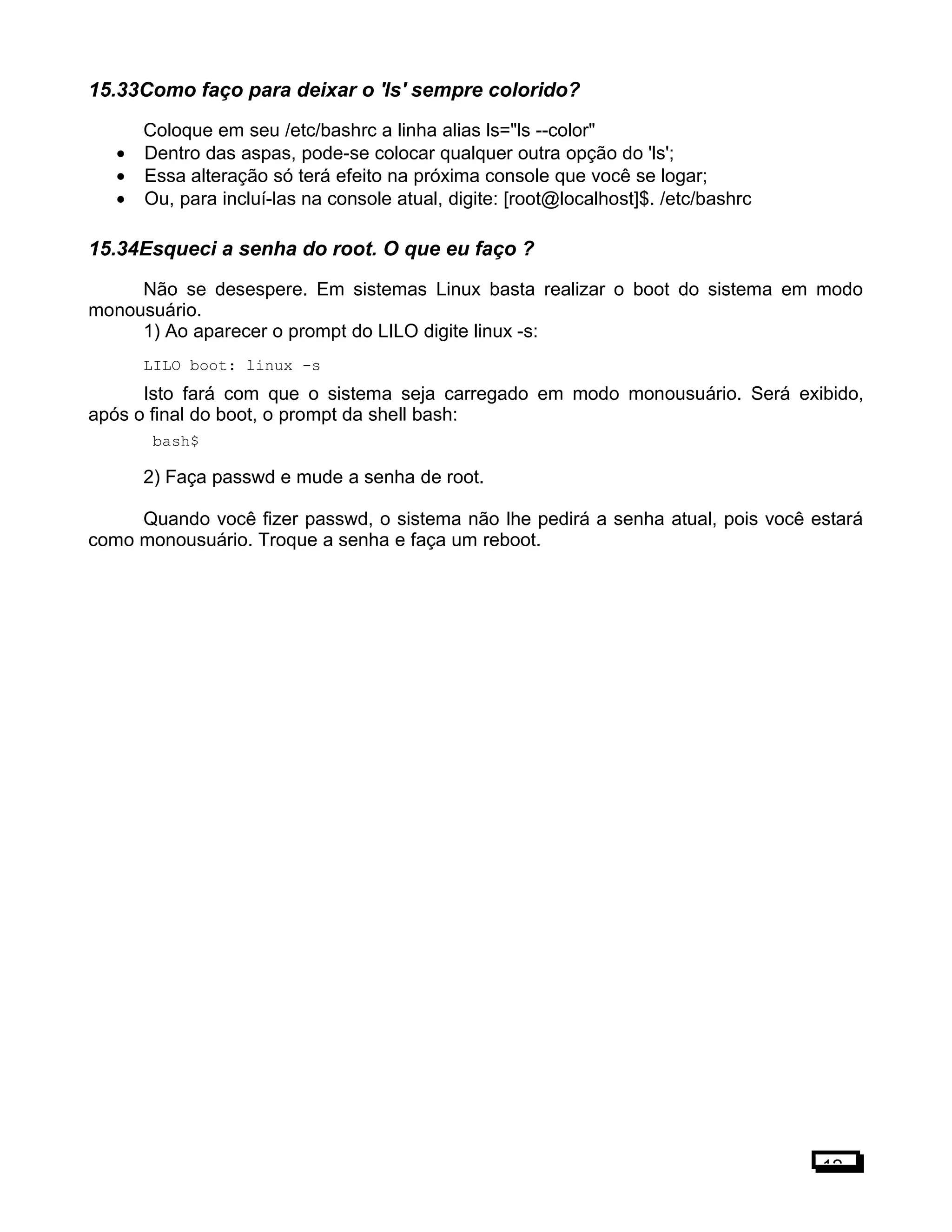 15.33Como faço para deixar o 'ls' sempre colorido?
Coloque em seu /etc/bashrc a linha alias ls="ls --color"
• Dentro das aspas, pode-se colocar qualquer outra opção do 'ls';
• Essa alteração só terá efeito na próxima console que você se logar;
• Ou, para incluí-las na console atual, digite: [root@localhost]$. /etc/bashrc
15.34Esqueci a senha do root. O que eu faço ?
Não se desespere. Em sistemas Linux basta realizar o boot do sistema em modo
monousuário.
1) Ao aparecer o prompt do LILO digite linux -s:
LILO boot: linux -s
Isto fará com que o sistema seja carregado em modo monousuário. Será exibido,
após o final do boot, o prompt da shell bash:
bash$
2) Faça passwd e mude a senha de root.
Quando você fizer passwd, o sistema não lhe pedirá a senha atual, pois você estará
como monousuário. Troque a senha e faça um reboot.
12
 