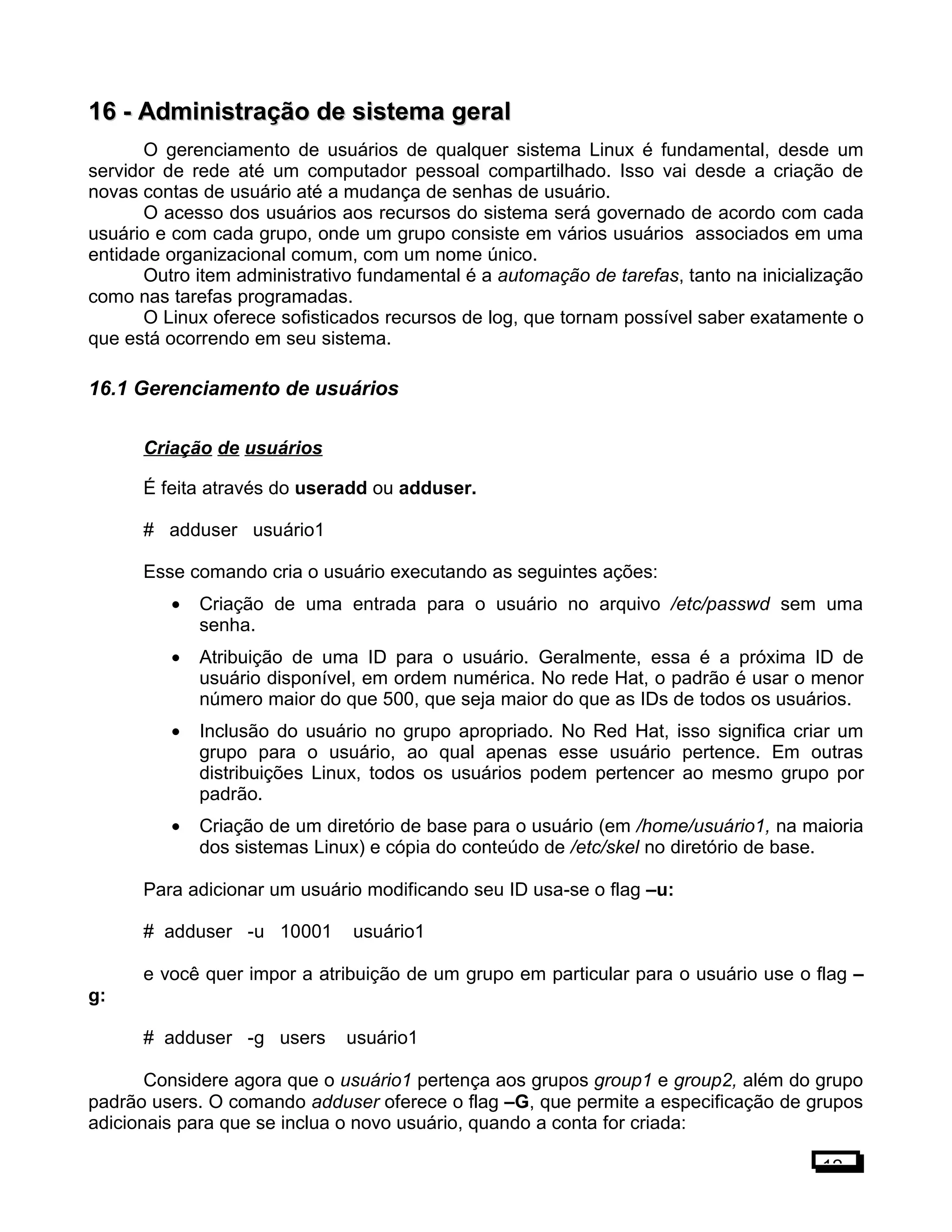 16 -16 - Administração de sistema geralAdministração de sistema geral
O gerenciamento de usuários de qualquer sistema Linux é fundamental, desde um
servidor de rede até um computador pessoal compartilhado. Isso vai desde a criação de
novas contas de usuário até a mudança de senhas de usuário.
O acesso dos usuários aos recursos do sistema será governado de acordo com cada
usuário e com cada grupo, onde um grupo consiste em vários usuários associados em uma
entidade organizacional comum, com um nome único.
Outro item administrativo fundamental é a automação de tarefas, tanto na inicialização
como nas tarefas programadas.
O Linux oferece sofisticados recursos de log, que tornam possível saber exatamente o
que está ocorrendo em seu sistema.
16.1 Gerenciamento de usuários
Criação de usuários
É feita através do useradd ou adduser.
# adduser usuário1
Esse comando cria o usuário executando as seguintes ações:
• Criação de uma entrada para o usuário no arquivo /etc/passwd sem uma
senha.
• Atribuição de uma ID para o usuário. Geralmente, essa é a próxima ID de
usuário disponível, em ordem numérica. No rede Hat, o padrão é usar o menor
número maior do que 500, que seja maior do que as IDs de todos os usuários.
• Inclusão do usuário no grupo apropriado. No Red Hat, isso significa criar um
grupo para o usuário, ao qual apenas esse usuário pertence. Em outras
distribuições Linux, todos os usuários podem pertencer ao mesmo grupo por
padrão.
• Criação de um diretório de base para o usuário (em /home/usuário1, na maioria
dos sistemas Linux) e cópia do conteúdo de /etc/skel no diretório de base.
Para adicionar um usuário modificando seu ID usa-se o flag –u:
# adduser -u 10001 usuário1
e você quer impor a atribuição de um grupo em particular para o usuário use o flag –
g:
# adduser -g users usuário1
Considere agora que o usuário1 pertença aos grupos group1 e group2, além do grupo
padrão users. O comando adduser oferece o flag –G, que permite a especificação de grupos
adicionais para que se inclua o novo usuário, quando a conta for criada:
12
 