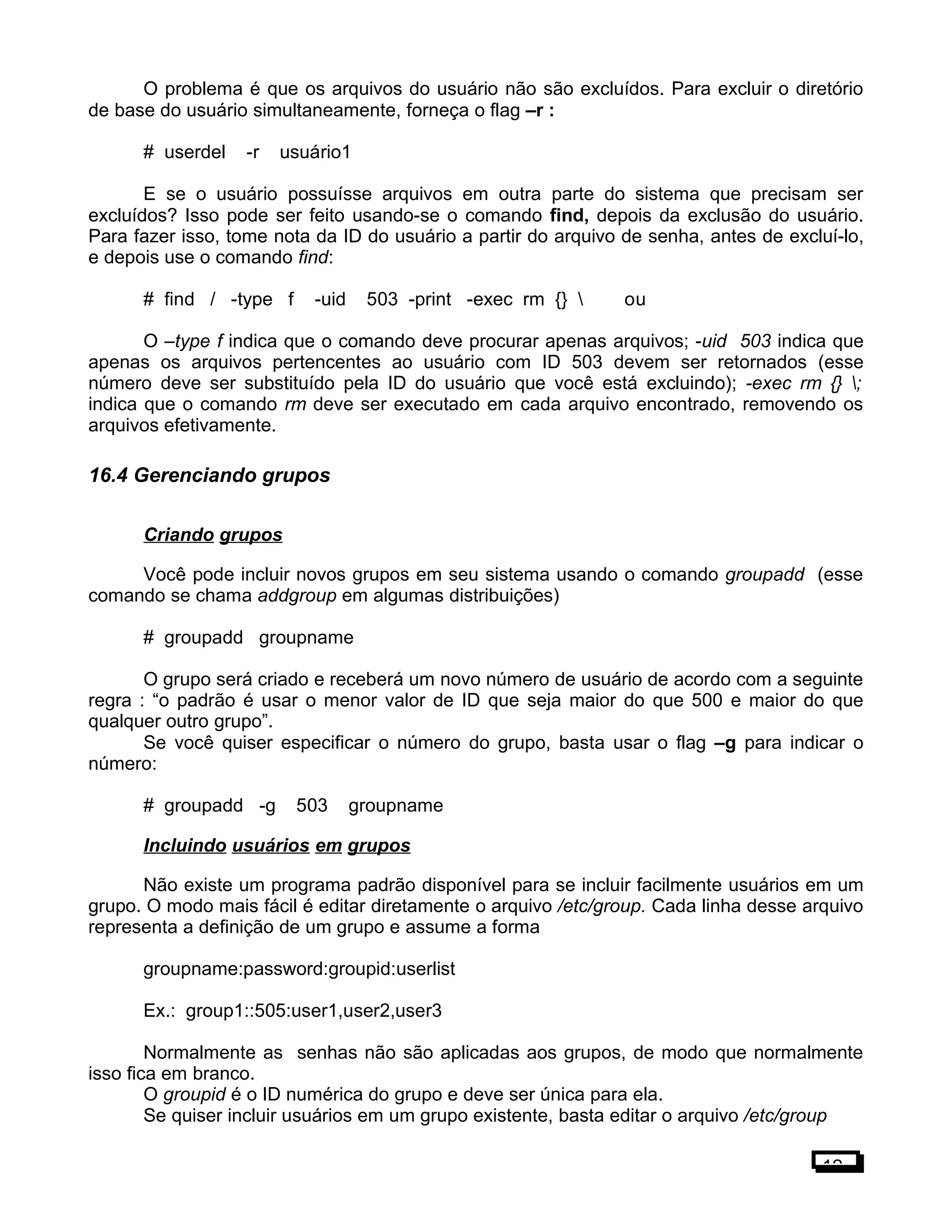 O problema é que os arquivos do usuário não são excluídos. Para excluir o diretório
de base do usuário simultaneamente, forneça o flag –r :
# userdel -r usuário1
E se o usuário possuísse arquivos em outra parte do sistema que precisam ser
excluídos? Isso pode ser feito usando-se o comando find, depois da exclusão do usuário.
Para fazer isso, tome nota da ID do usuário a partir do arquivo de senha, antes de excluí-lo,
e depois use o comando find:
# find / -type f -uid 503 -print -exec rm {}  ou
O –type f indica que o comando deve procurar apenas arquivos; -uid 503 indica que
apenas os arquivos pertencentes ao usuário com ID 503 devem ser retornados (esse
número deve ser substituído pela ID do usuário que você está excluindo); -exec rm {} ;
indica que o comando rm deve ser executado em cada arquivo encontrado, removendo os
arquivos efetivamente.
16.4 Gerenciando grupos
Criando grupos
Você pode incluir novos grupos em seu sistema usando o comando groupadd (esse
comando se chama addgroup em algumas distribuições)
# groupadd groupname
O grupo será criado e receberá um novo número de usuário de acordo com a seguinte
regra : “o padrão é usar o menor valor de ID que seja maior do que 500 e maior do que
qualquer outro grupo”.
Se você quiser especificar o número do grupo, basta usar o flag –g para indicar o
número:
# groupadd -g 503 groupname
Incluindo usuários em grupos
Não existe um programa padrão disponível para se incluir facilmente usuários em um
grupo. O modo mais fácil é editar diretamente o arquivo /etc/group. Cada linha desse arquivo
representa a definição de um grupo e assume a forma
groupname:password:groupid:userlist
Ex.: group1::505:user1,user2,user3
Normalmente as senhas não são aplicadas aos grupos, de modo que normalmente
isso fica em branco.
O groupid é o ID numérica do grupo e deve ser única para ela.
Se quiser incluir usuários em um grupo existente, basta editar o arquivo /etc/group
12
 