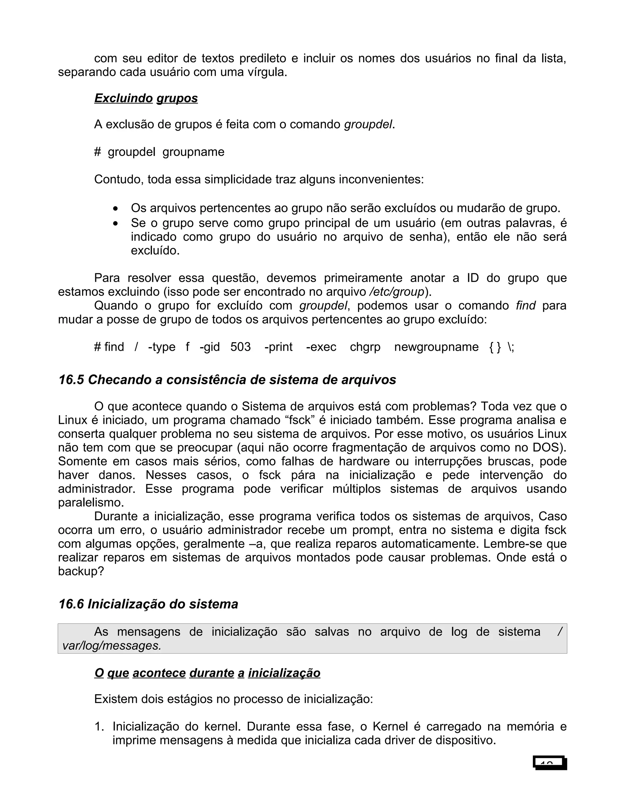 com seu editor de textos predileto e incluir os nomes dos usuários no final da lista,
separando cada usuário com uma vírgula.
Excluindo grupos
A exclusão de grupos é feita com o comando groupdel.
# groupdel groupname
Contudo, toda essa simplicidade traz alguns inconvenientes:
• Os arquivos pertencentes ao grupo não serão excluídos ou mudarão de grupo.
• Se o grupo serve como grupo principal de um usuário (em outras palavras, é
indicado como grupo do usuário no arquivo de senha), então ele não será
excluído.
Para resolver essa questão, devemos primeiramente anotar a ID do grupo que
estamos excluindo (isso pode ser encontrado no arquivo /etc/group).
Quando o grupo for excluído com groupdel, podemos usar o comando find para
mudar a posse de grupo de todos os arquivos pertencentes ao grupo excluído:
# find / -type f -gid 503 -print -exec chgrp newgroupname { } ;
16.5 Checando a consistência de sistema de arquivos
O que acontece quando o Sistema de arquivos está com problemas? Toda vez que o
Linux é iniciado, um programa chamado “fsck” é iniciado também. Esse programa analisa e
conserta qualquer problema no seu sistema de arquivos. Por esse motivo, os usuários Linux
não tem com que se preocupar (aqui não ocorre fragmentação de arquivos como no DOS).
Somente em casos mais sérios, como falhas de hardware ou interrupções bruscas, pode
haver danos. Nesses casos, o fsck pára na inicialização e pede intervenção do
administrador. Esse programa pode verificar múltiplos sistemas de arquivos usando
paralelismo.
Durante a inicialização, esse programa verifica todos os sistemas de arquivos, Caso
ocorra um erro, o usuário administrador recebe um prompt, entra no sistema e digita fsck
com algumas opções, geralmente –a, que realiza reparos automaticamente. Lembre-se que
realizar reparos em sistemas de arquivos montados pode causar problemas. Onde está o
backup?
16.6 Inicialização do sistema
As mensagens de inicialização são salvas no arquivo de log de sistema /
var/log/messages.
O que acontece durante a inicialização
Existem dois estágios no processo de inicialização:
1. Inicialização do kernel. Durante essa fase, o Kernel é carregado na memória e
imprime mensagens à medida que inicializa cada driver de dispositivo.
12
 
