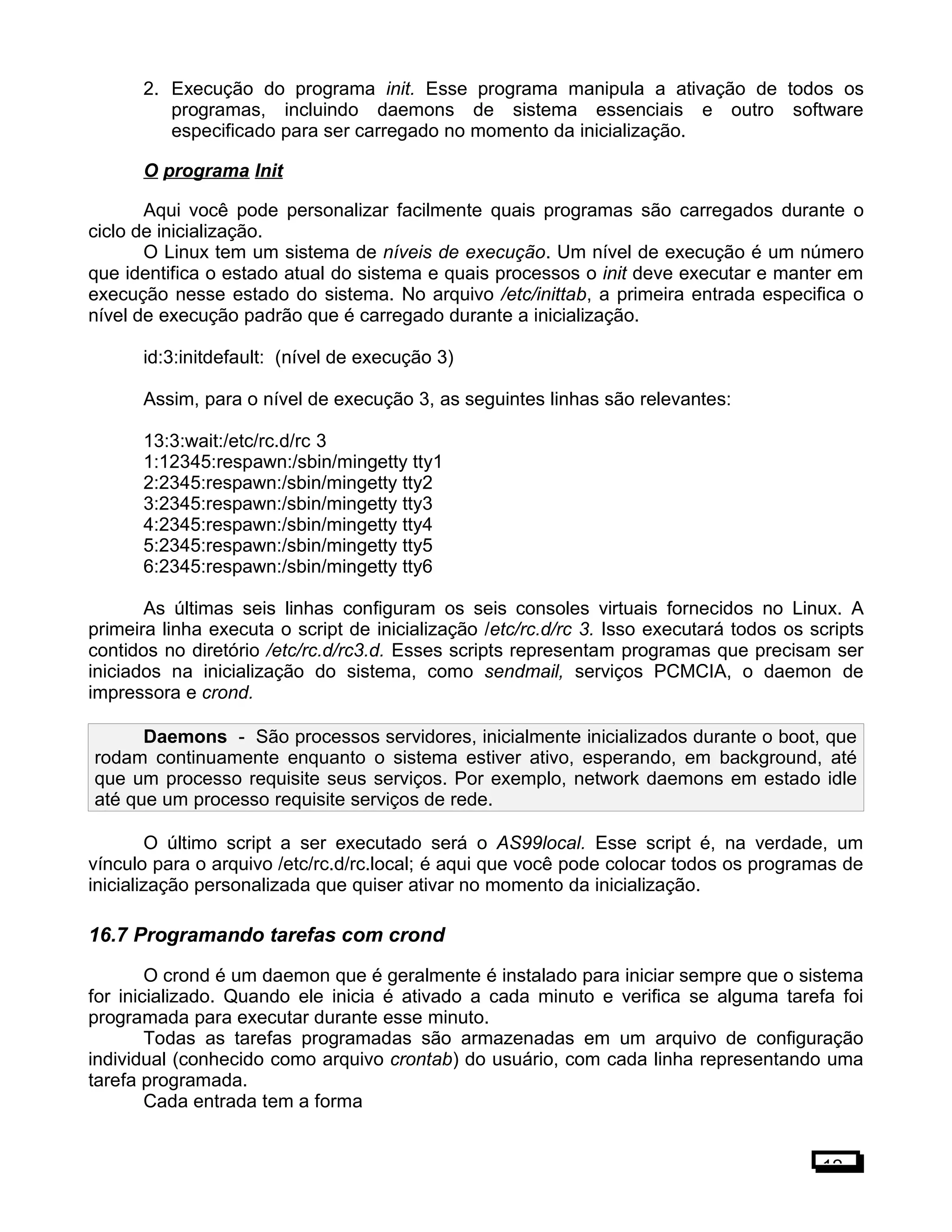 2. Execução do programa init. Esse programa manipula a ativação de todos os
programas, incluindo daemons de sistema essenciais e outro software
especificado para ser carregado no momento da inicialização.
O programa Init
Aqui você pode personalizar facilmente quais programas são carregados durante o
ciclo de inicialização.
O Linux tem um sistema de níveis de execução. Um nível de execução é um número
que identifica o estado atual do sistema e quais processos o init deve executar e manter em
execução nesse estado do sistema. No arquivo /etc/inittab, a primeira entrada especifica o
nível de execução padrão que é carregado durante a inicialização.
id:3:initdefault: (nível de execução 3)
Assim, para o nível de execução 3, as seguintes linhas são relevantes:
13:3:wait:/etc/rc.d/rc 3
1:12345:respawn:/sbin/mingetty tty1
2:2345:respawn:/sbin/mingetty tty2
3:2345:respawn:/sbin/mingetty tty3
4:2345:respawn:/sbin/mingetty tty4
5:2345:respawn:/sbin/mingetty tty5
6:2345:respawn:/sbin/mingetty tty6
As últimas seis linhas configuram os seis consoles virtuais fornecidos no Linux. A
primeira linha executa o script de inicialização /etc/rc.d/rc 3. Isso executará todos os scripts
contidos no diretório /etc/rc.d/rc3.d. Esses scripts representam programas que precisam ser
iniciados na inicialização do sistema, como sendmail, serviços PCMCIA, o daemon de
impressora e crond.
Daemons - São processos servidores, inicialmente inicializados durante o boot, que
rodam continuamente enquanto o sistema estiver ativo, esperando, em background, até
que um processo requisite seus serviços. Por exemplo, network daemons em estado idle
até que um processo requisite serviços de rede.
O último script a ser executado será o AS99local. Esse script é, na verdade, um
vínculo para o arquivo /etc/rc.d/rc.local; é aqui que você pode colocar todos os programas de
inicialização personalizada que quiser ativar no momento da inicialização.
16.7 Programando tarefas com crond
O crond é um daemon que é geralmente é instalado para iniciar sempre que o sistema
for inicializado. Quando ele inicia é ativado a cada minuto e verifica se alguma tarefa foi
programada para executar durante esse minuto.
Todas as tarefas programadas são armazenadas em um arquivo de configuração
individual (conhecido como arquivo crontab) do usuário, com cada linha representando uma
tarefa programada.
Cada entrada tem a forma
12
 