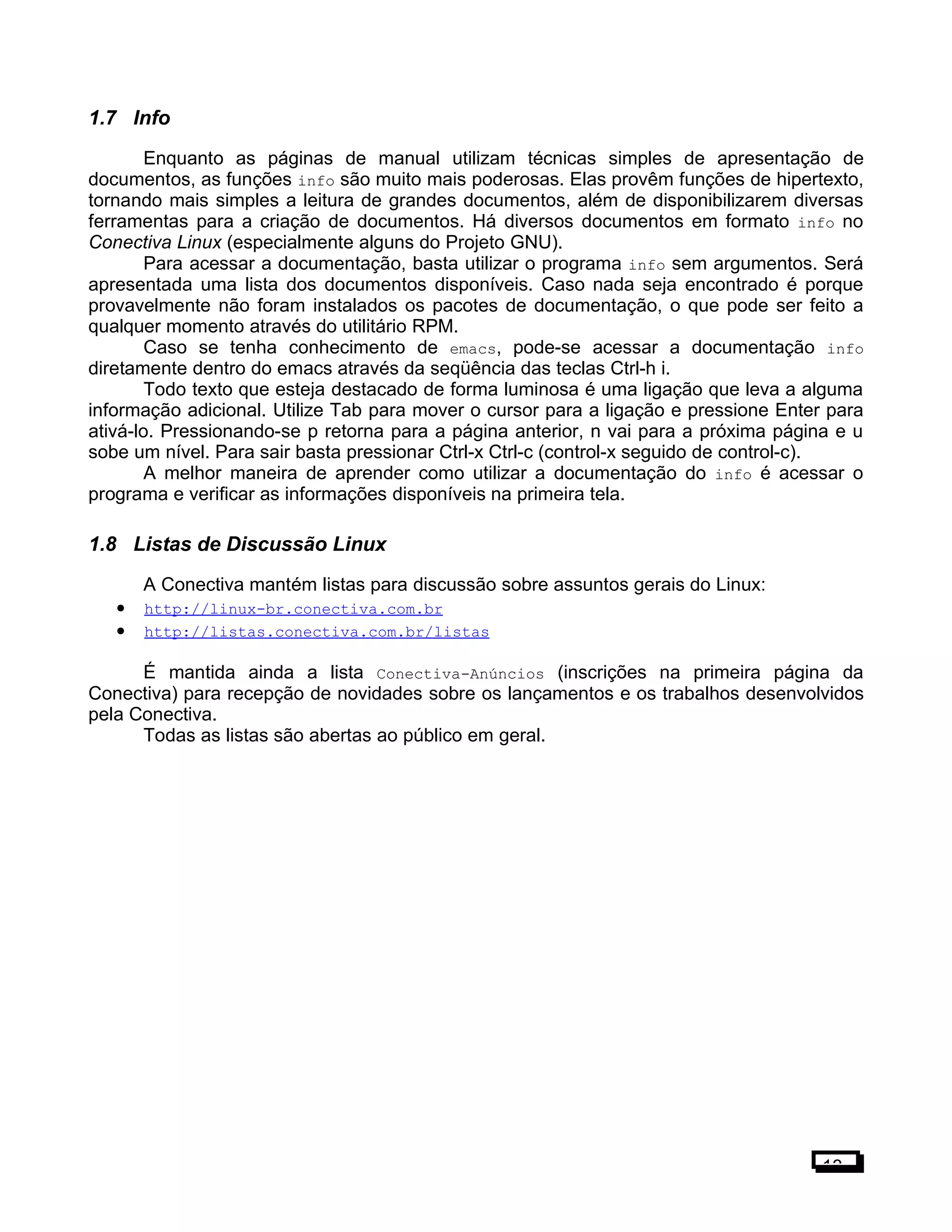 1.7 Info
Enquanto as páginas de manual utilizam técnicas simples de apresentação de
documentos, as funções info são muito mais poderosas. Elas provêm funções de hipertexto,
tornando mais simples a leitura de grandes documentos, além de disponibilizarem diversas
ferramentas para a criação de documentos. Há diversos documentos em formato info no
Conectiva Linux (especialmente alguns do Projeto GNU).
Para acessar a documentação, basta utilizar o programa info sem argumentos. Será
apresentada uma lista dos documentos disponíveis. Caso nada seja encontrado é porque
provavelmente não foram instalados os pacotes de documentação, o que pode ser feito a
qualquer momento através do utilitário RPM.
Caso se tenha conhecimento de emacs, pode-se acessar a documentação info
diretamente dentro do emacs através da seqüência das teclas Ctrl-h i.
Todo texto que esteja destacado de forma luminosa é uma ligação que leva a alguma
informação adicional. Utilize Tab para mover o cursor para a ligação e pressione Enter para
ativá-lo. Pressionando-se p retorna para a página anterior, n vai para a próxima página e u
sobe um nível. Para sair basta pressionar Ctrl-x Ctrl-c (control-x seguido de control-c).
A melhor maneira de aprender como utilizar a documentação do info é acessar o
programa e verificar as informações disponíveis na primeira tela.
1.8 Listas de Discussão Linux
A Conectiva mantém listas para discussão sobre assuntos gerais do Linux:
• http://linux-br.conectiva.com.br
• http://listas.conectiva.com.br/listas
É mantida ainda a lista Conectiva-Anúncios (inscrições na primeira página da
Conectiva) para recepção de novidades sobre os lançamentos e os trabalhos desenvolvidos
pela Conectiva.
Todas as listas são abertas ao público em geral.
13
 