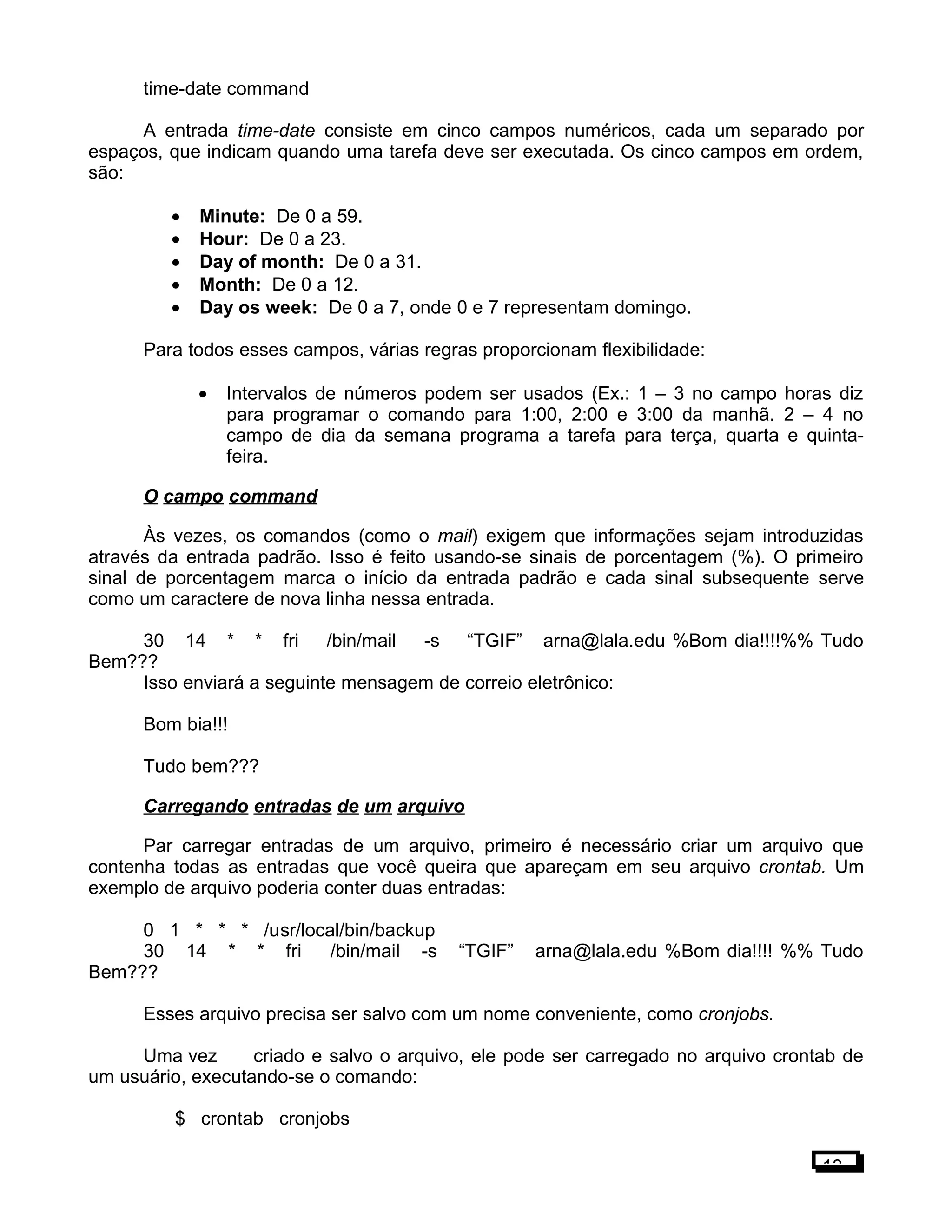 time-date command
A entrada time-date consiste em cinco campos numéricos, cada um separado por
espaços, que indicam quando uma tarefa deve ser executada. Os cinco campos em ordem,
são:
• Minute: De 0 a 59.
• Hour: De 0 a 23.
• Day of month: De 0 a 31.
• Month: De 0 a 12.
• Day os week: De 0 a 7, onde 0 e 7 representam domingo.
Para todos esses campos, várias regras proporcionam flexibilidade:
• Intervalos de números podem ser usados (Ex.: 1 – 3 no campo horas diz
para programar o comando para 1:00, 2:00 e 3:00 da manhã. 2 – 4 no
campo de dia da semana programa a tarefa para terça, quarta e quinta-
feira.
O campo command
Às vezes, os comandos (como o mail) exigem que informações sejam introduzidas
através da entrada padrão. Isso é feito usando-se sinais de porcentagem (%). O primeiro
sinal de porcentagem marca o início da entrada padrão e cada sinal subsequente serve
como um caractere de nova linha nessa entrada.
30 14 * * fri /bin/mail -s “TGIF” arna@lala.edu %Bom dia!!!!%% Tudo
Bem???
Isso enviará a seguinte mensagem de correio eletrônico:
Bom bia!!!
Tudo bem???
Carregando entradas de um arquivo
Par carregar entradas de um arquivo, primeiro é necessário criar um arquivo que
contenha todas as entradas que você queira que apareçam em seu arquivo crontab. Um
exemplo de arquivo poderia conter duas entradas:
0 1 * * * /usr/local/bin/backup
30 14 * * fri /bin/mail -s “TGIF” arna@lala.edu %Bom dia!!!! %% Tudo
Bem???
Esses arquivo precisa ser salvo com um nome conveniente, como cronjobs.
Uma vez criado e salvo o arquivo, ele pode ser carregado no arquivo crontab de
um usuário, executando-se o comando:
$ crontab cronjobs
13
 