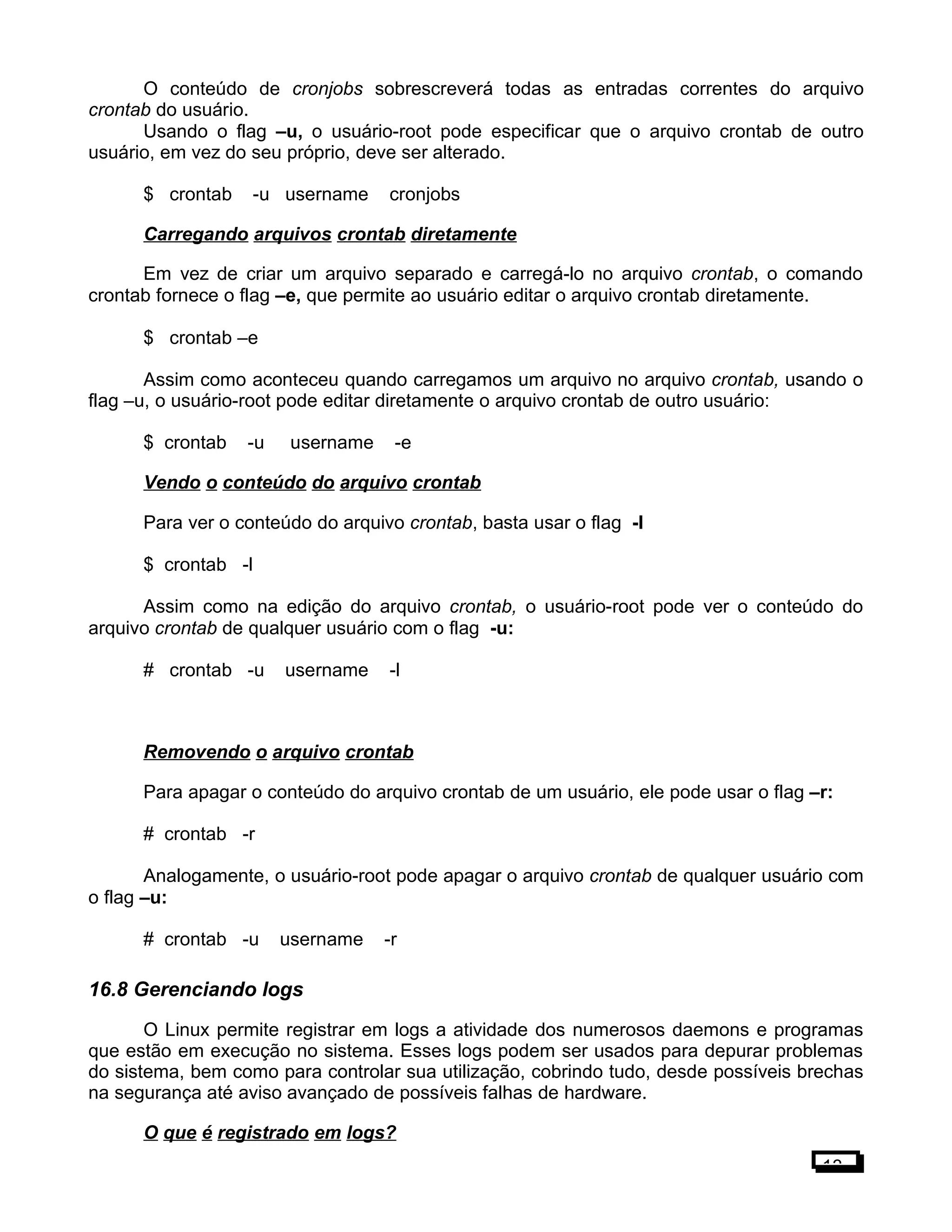 O conteúdo de cronjobs sobrescreverá todas as entradas correntes do arquivo
crontab do usuário.
Usando o flag –u, o usuário-root pode especificar que o arquivo crontab de outro
usuário, em vez do seu próprio, deve ser alterado.
$ crontab -u username cronjobs
Carregando arquivos crontab diretamente
Em vez de criar um arquivo separado e carregá-lo no arquivo crontab, o comando
crontab fornece o flag –e, que permite ao usuário editar o arquivo crontab diretamente.
$ crontab –e
Assim como aconteceu quando carregamos um arquivo no arquivo crontab, usando o
flag –u, o usuário-root pode editar diretamente o arquivo crontab de outro usuário:
$ crontab -u username -e
Vendo o conteúdo do arquivo crontab
Para ver o conteúdo do arquivo crontab, basta usar o flag -l
$ crontab -l
Assim como na edição do arquivo crontab, o usuário-root pode ver o conteúdo do
arquivo crontab de qualquer usuário com o flag -u:
# crontab -u username -l
Removendo o arquivo crontab
Para apagar o conteúdo do arquivo crontab de um usuário, ele pode usar o flag –r:
# crontab -r
Analogamente, o usuário-root pode apagar o arquivo crontab de qualquer usuário com
o flag –u:
# crontab -u username -r
16.8 Gerenciando logs
O Linux permite registrar em logs a atividade dos numerosos daemons e programas
que estão em execução no sistema. Esses logs podem ser usados para depurar problemas
do sistema, bem como para controlar sua utilização, cobrindo tudo, desde possíveis brechas
na segurança até aviso avançado de possíveis falhas de hardware.
O que é registrado em logs?
13
 