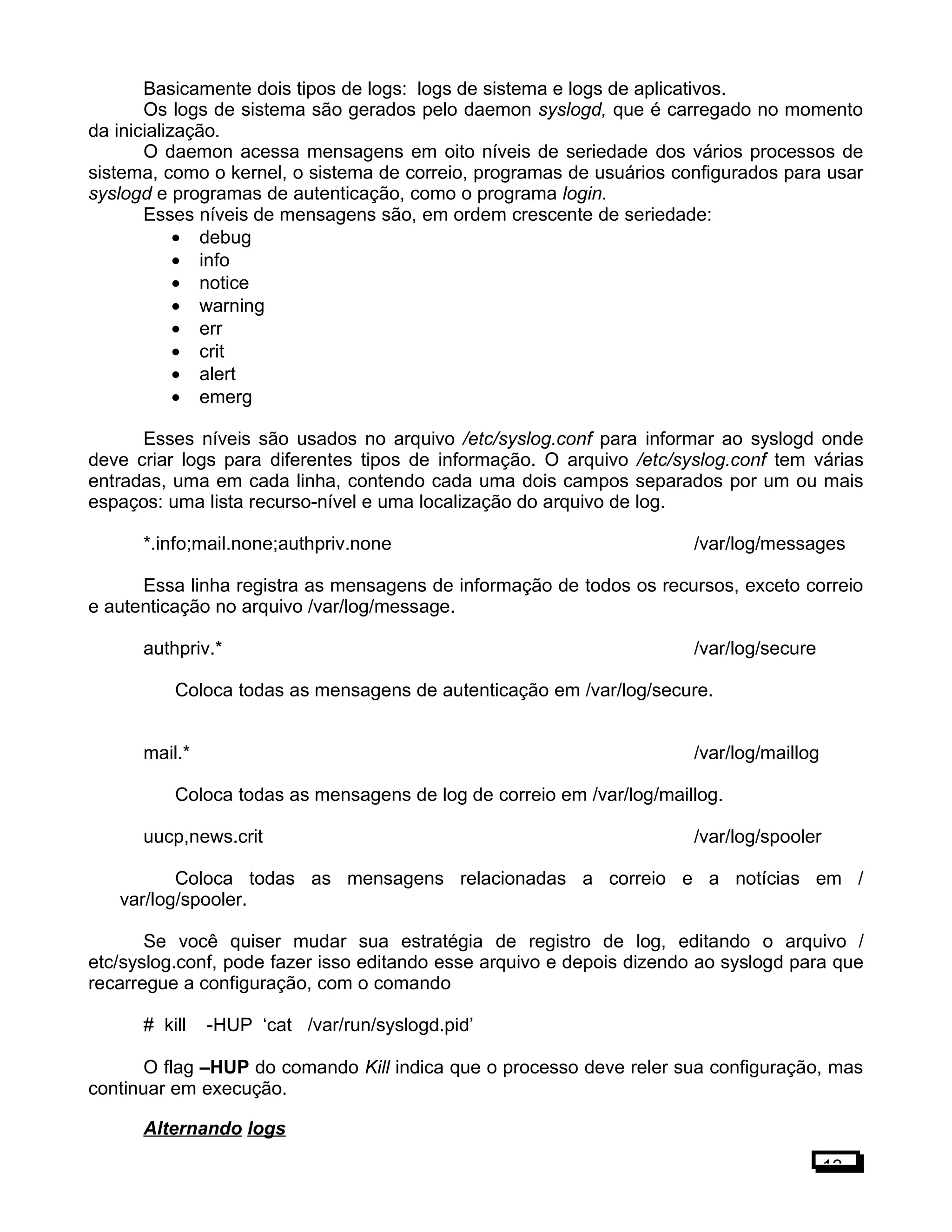 Basicamente dois tipos de logs: logs de sistema e logs de aplicativos.
Os logs de sistema são gerados pelo daemon syslogd, que é carregado no momento
da inicialização.
O daemon acessa mensagens em oito níveis de seriedade dos vários processos de
sistema, como o kernel, o sistema de correio, programas de usuários configurados para usar
syslogd e programas de autenticação, como o programa login.
Esses níveis de mensagens são, em ordem crescente de seriedade:
• debug
• info
• notice
• warning
• err
• crit
• alert
• emerg
Esses níveis são usados no arquivo /etc/syslog.conf para informar ao syslogd onde
deve criar logs para diferentes tipos de informação. O arquivo /etc/syslog.conf tem várias
entradas, uma em cada linha, contendo cada uma dois campos separados por um ou mais
espaços: uma lista recurso-nível e uma localização do arquivo de log.
*.info;mail.none;authpriv.none /var/log/messages
Essa linha registra as mensagens de informação de todos os recursos, exceto correio
e autenticação no arquivo /var/log/message.
authpriv.* /var/log/secure
Coloca todas as mensagens de autenticação em /var/log/secure.
mail.* /var/log/maillog
Coloca todas as mensagens de log de correio em /var/log/maillog.
uucp,news.crit /var/log/spooler
Coloca todas as mensagens relacionadas a correio e a notícias em /
var/log/spooler.
Se você quiser mudar sua estratégia de registro de log, editando o arquivo /
etc/syslog.conf, pode fazer isso editando esse arquivo e depois dizendo ao syslogd para que
recarregue a configuração, com o comando
# kill -HUP ‘cat /var/run/syslogd.pid’
O flag –HUP do comando Kill indica que o processo deve reler sua configuração, mas
continuar em execução.
Alternando logs
13
 