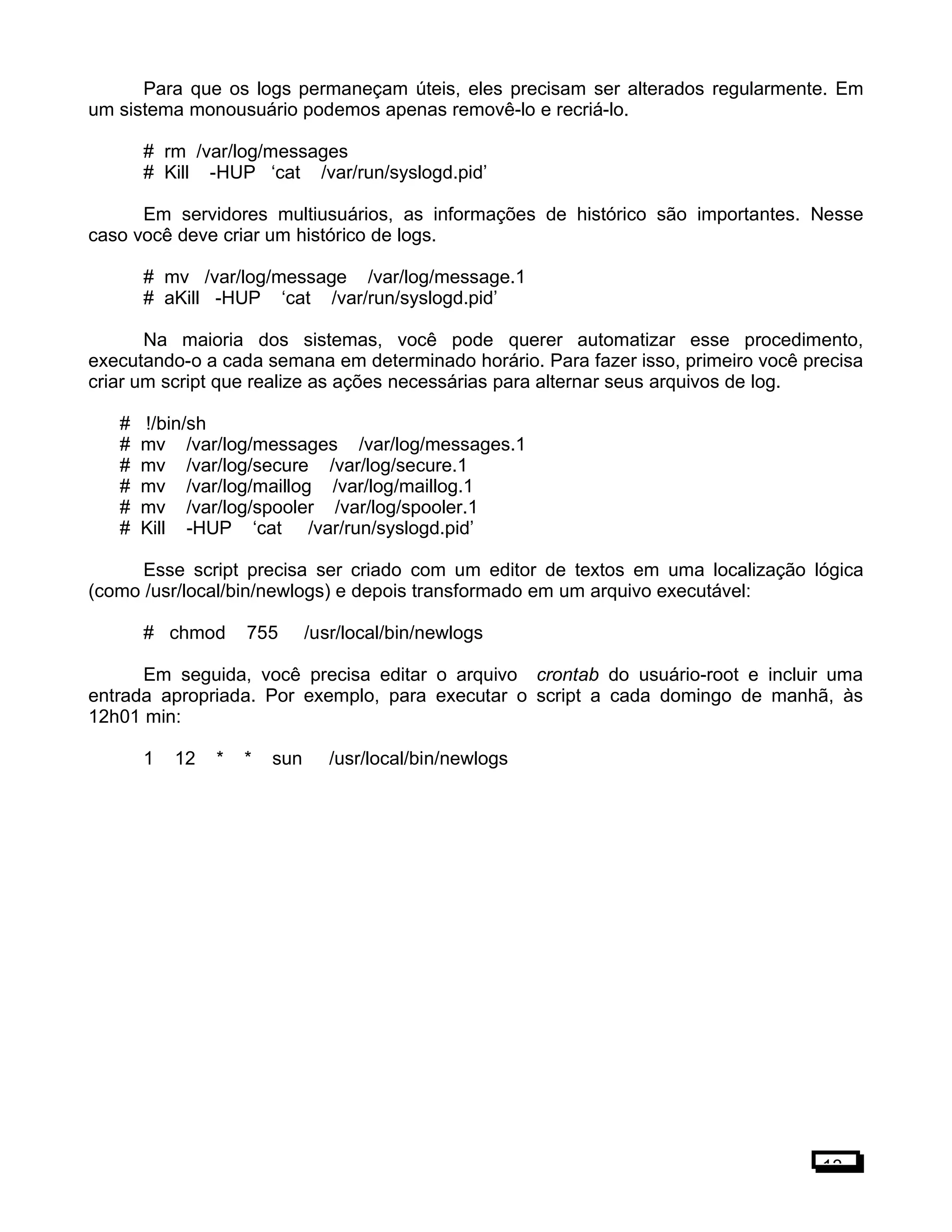 Para que os logs permaneçam úteis, eles precisam ser alterados regularmente. Em
um sistema monousuário podemos apenas removê-lo e recriá-lo.
# rm /var/log/messages
# Kill -HUP ‘cat /var/run/syslogd.pid’
Em servidores multiusuários, as informações de histórico são importantes. Nesse
caso você deve criar um histórico de logs.
# mv /var/log/message /var/log/message.1
# aKill -HUP ‘cat /var/run/syslogd.pid’
Na maioria dos sistemas, você pode querer automatizar esse procedimento,
executando-o a cada semana em determinado horário. Para fazer isso, primeiro você precisa
criar um script que realize as ações necessárias para alternar seus arquivos de log.
# !/bin/sh
# mv /var/log/messages /var/log/messages.1
# mv /var/log/secure /var/log/secure.1
# mv /var/log/maillog /var/log/maillog.1
# mv /var/log/spooler /var/log/spooler.1
# Kill -HUP ‘cat /var/run/syslogd.pid’
Esse script precisa ser criado com um editor de textos em uma localização lógica
(como /usr/local/bin/newlogs) e depois transformado em um arquivo executável:
# chmod 755 /usr/local/bin/newlogs
Em seguida, você precisa editar o arquivo crontab do usuário-root e incluir uma
entrada apropriada. Por exemplo, para executar o script a cada domingo de manhã, às
12h01 min:
1 12 * * sun /usr/local/bin/newlogs
13
 