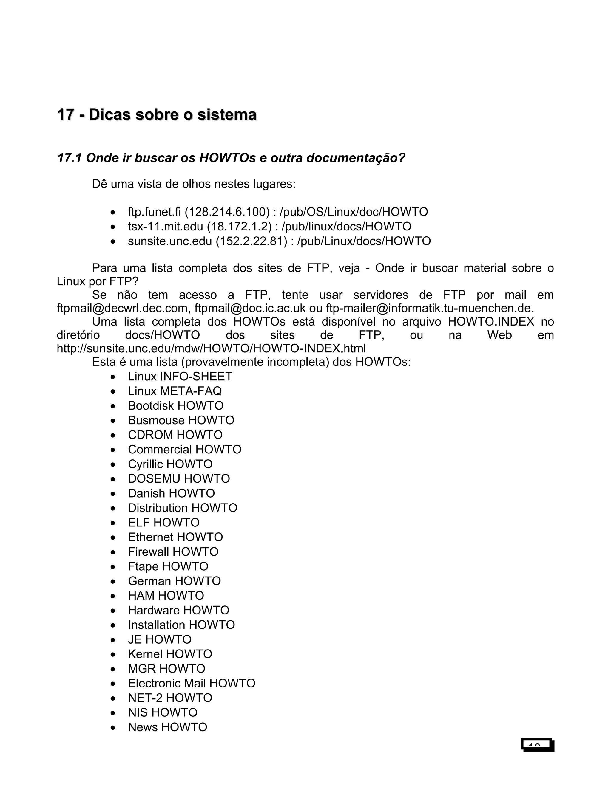 17 -17 - Dicas sobre o sistemaDicas sobre o sistema
17.1 Onde ir buscar os HOWTOs e outra documentação?
Dê uma vista de olhos nestes lugares:
• ftp.funet.fi (128.214.6.100) : /pub/OS/Linux/doc/HOWTO
• tsx-11.mit.edu (18.172.1.2) : /pub/linux/docs/HOWTO
• sunsite.unc.edu (152.2.22.81) : /pub/Linux/docs/HOWTO
Para uma lista completa dos sites de FTP, veja - Onde ir buscar material sobre o
Linux por FTP?
Se não tem acesso a FTP, tente usar servidores de FTP por mail em
ftpmail@decwrl.dec.com, ftpmail@doc.ic.ac.uk ou ftp-mailer@informatik.tu-muenchen.de.
Uma lista completa dos HOWTOs está disponível no arquivo HOWTO.INDEX no
diretório docs/HOWTO dos sites de FTP, ou na Web em
http://sunsite.unc.edu/mdw/HOWTO/HOWTO-INDEX.html
Esta é uma lista (provavelmente incompleta) dos HOWTOs:
• Linux INFO-SHEET
• Linux META-FAQ
• Bootdisk HOWTO
• Busmouse HOWTO
• CDROM HOWTO
• Commercial HOWTO
• Cyrillic HOWTO
• DOSEMU HOWTO
• Danish HOWTO
• Distribution HOWTO
• ELF HOWTO
• Ethernet HOWTO
• Firewall HOWTO
• Ftape HOWTO
• German HOWTO
• HAM HOWTO
• Hardware HOWTO
• Installation HOWTO
• JE HOWTO
• Kernel HOWTO
• MGR HOWTO
• Electronic Mail HOWTO
• NET-2 HOWTO
• NIS HOWTO
• News HOWTO
13
 