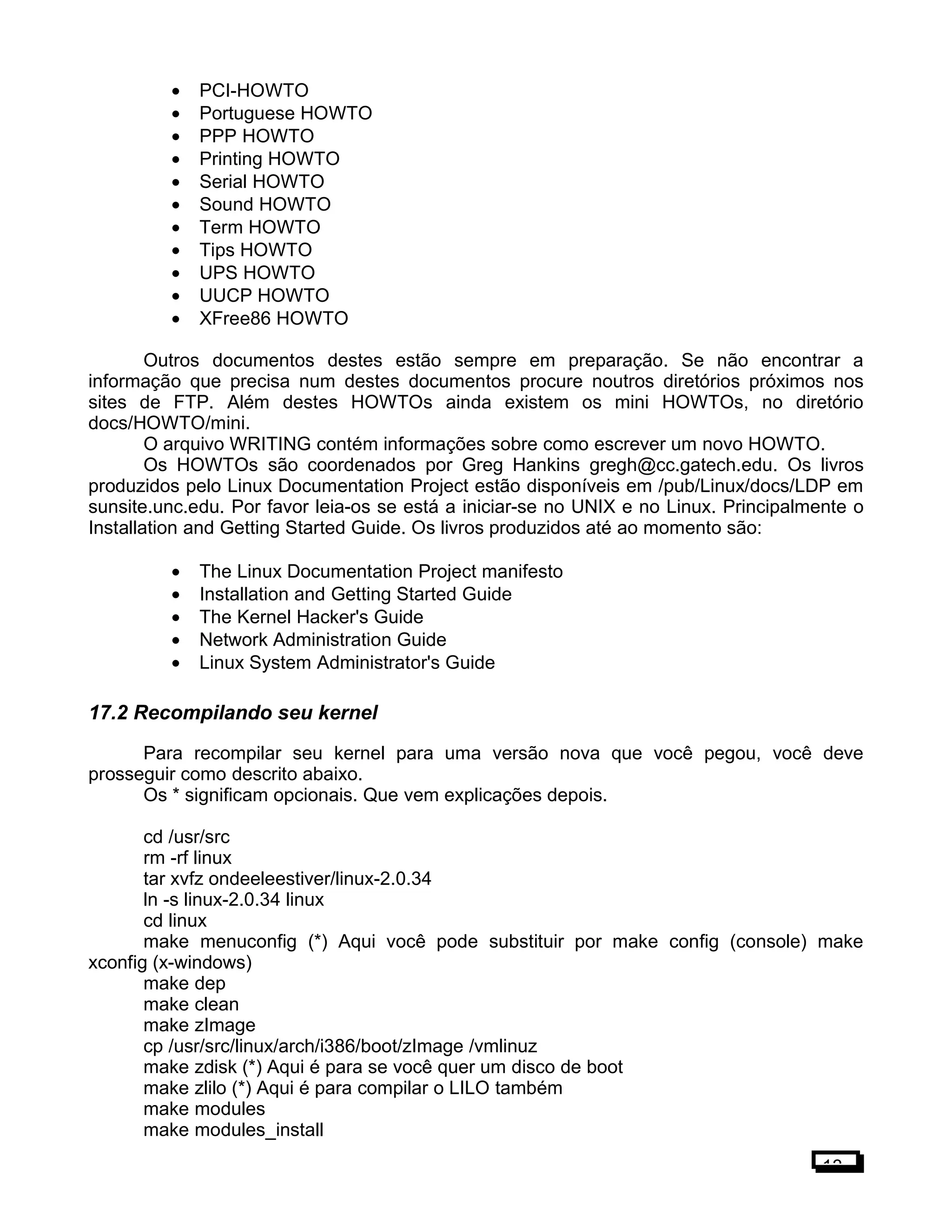 • PCI-HOWTO
• Portuguese HOWTO
• PPP HOWTO
• Printing HOWTO
• Serial HOWTO
• Sound HOWTO
• Term HOWTO
• Tips HOWTO
• UPS HOWTO
• UUCP HOWTO
• XFree86 HOWTO
Outros documentos destes estão sempre em preparação. Se não encontrar a
informação que precisa num destes documentos procure noutros diretórios próximos nos
sites de FTP. Além destes HOWTOs ainda existem os mini HOWTOs, no diretório
docs/HOWTO/mini.
O arquivo WRITING contém informações sobre como escrever um novo HOWTO.
Os HOWTOs são coordenados por Greg Hankins gregh@cc.gatech.edu. Os livros
produzidos pelo Linux Documentation Project estão disponíveis em /pub/Linux/docs/LDP em
sunsite.unc.edu. Por favor leia-os se está a iniciar-se no UNIX e no Linux. Principalmente o
Installation and Getting Started Guide. Os livros produzidos até ao momento são:
• The Linux Documentation Project manifesto
• Installation and Getting Started Guide
• The Kernel Hacker's Guide
• Network Administration Guide
• Linux System Administrator's Guide
17.2 Recompilando seu kernel
Para recompilar seu kernel para uma versão nova que você pegou, você deve
prosseguir como descrito abaixo.
Os * significam opcionais. Que vem explicações depois.
cd /usr/src
rm -rf linux
tar xvfz ondeeleestiver/linux-2.0.34
ln -s linux-2.0.34 linux
cd linux
make menuconfig (*) Aqui você pode substituir por make config (console) make
xconfig (x-windows)
make dep
make clean
make zImage
cp /usr/src/linux/arch/i386/boot/zImage /vmlinuz
make zdisk (*) Aqui é para se você quer um disco de boot
make zlilo (*) Aqui é para compilar o LILO também
make modules
make modules_install
13
 