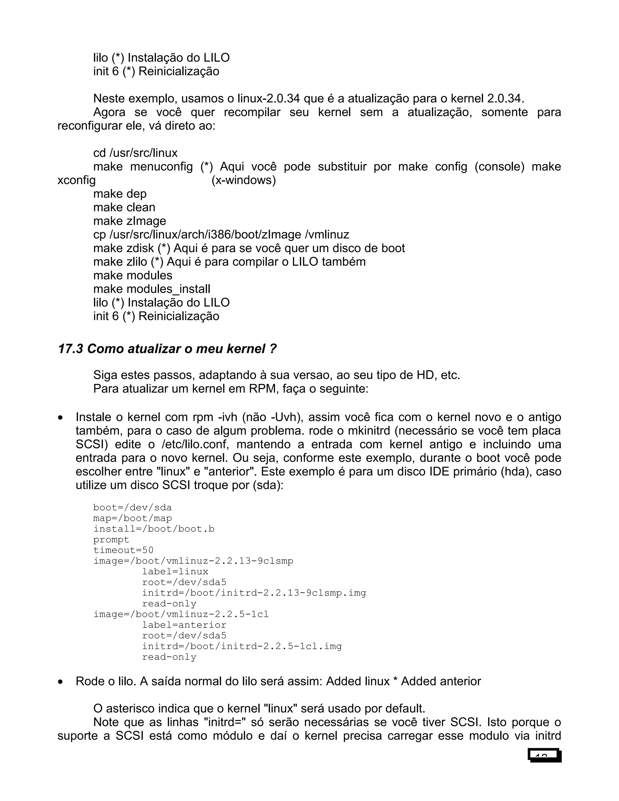 lilo (*) Instalação do LILO
init 6 (*) Reinicialização
Neste exemplo, usamos o linux-2.0.34 que é a atualização para o kernel 2.0.34.
Agora se você quer recompilar seu kernel sem a atualização, somente para
reconfigurar ele, vá direto ao:
cd /usr/src/linux
make menuconfig (*) Aqui você pode substituir por make config (console) make
xconfig (x-windows)
make dep
make clean
make zImage
cp /usr/src/linux/arch/i386/boot/zImage /vmlinuz
make zdisk (*) Aqui é para se você quer um disco de boot
make zlilo (*) Aqui é para compilar o LILO também
make modules
make modules_install
lilo (*) Instalação do LILO
init 6 (*) Reinicialização
17.3 Como atualizar o meu kernel ?
Siga estes passos, adaptando à sua versao, ao seu tipo de HD, etc.
Para atualizar um kernel em RPM, faça o seguinte:
• Instale o kernel com rpm -ivh (não -Uvh), assim você fica com o kernel novo e o antigo
também, para o caso de algum problema. rode o mkinitrd (necessário se você tem placa
SCSI) edite o /etc/lilo.conf, mantendo a entrada com kernel antigo e incluindo uma
entrada para o novo kernel. Ou seja, conforme este exemplo, durante o boot você pode
escolher entre "linux" e "anterior". Este exemplo é para um disco IDE primário (hda), caso
utilize um disco SCSI troque por (sda):
boot=/dev/sda
map=/boot/map
install=/boot/boot.b
prompt
timeout=50
image=/boot/vmlinuz-2.2.13-9clsmp
label=linux
root=/dev/sda5
initrd=/boot/initrd-2.2.13-9clsmp.img
read-only
image=/boot/vmlinuz-2.2.5-1cl
label=anterior
root=/dev/sda5
initrd=/boot/initrd-2.2.5-1cl.img
read-only
• Rode o lilo. A saída normal do lilo será assim: Added linux * Added anterior
O asterisco indica que o kernel "linux" será usado por default.
Note que as linhas "initrd=" só serão necessárias se você tiver SCSI. Isto porque o
suporte a SCSI está como módulo e daí o kernel precisa carregar esse modulo via initrd
13
 