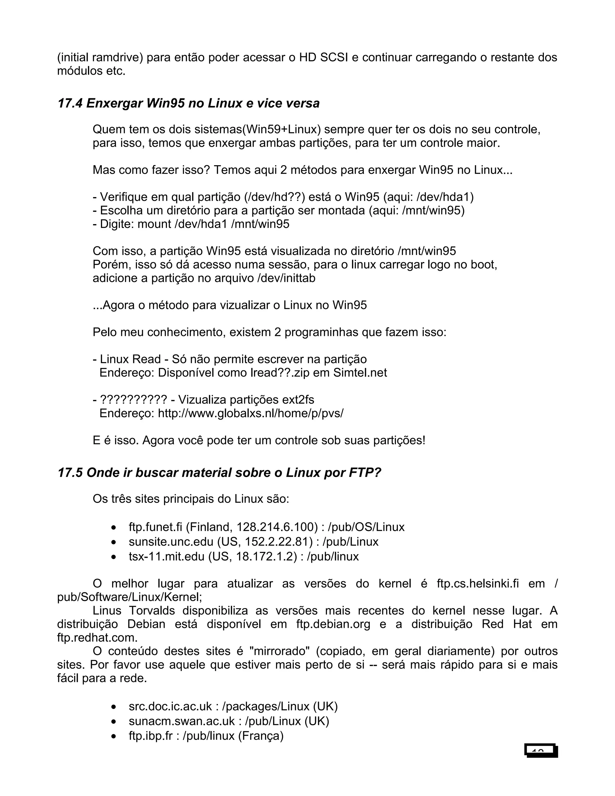 (initial ramdrive) para então poder acessar o HD SCSI e continuar carregando o restante dos
módulos etc.
17.4 Enxergar Win95 no Linux e vice versa
Quem tem os dois sistemas(Win59+Linux) sempre quer ter os dois no seu controle,
para isso, temos que enxergar ambas partições, para ter um controle maior.
Mas como fazer isso? Temos aqui 2 métodos para enxergar Win95 no Linux...
- Verifique em qual partição (/dev/hd??) está o Win95 (aqui: /dev/hda1)
- Escolha um diretório para a partição ser montada (aqui: /mnt/win95)
- Digite: mount /dev/hda1 /mnt/win95
Com isso, a partição Win95 está visualizada no diretório /mnt/win95
Porém, isso só dá acesso numa sessão, para o linux carregar logo no boot,
adicione a partição no arquivo /dev/inittab
...Agora o método para vizualizar o Linux no Win95
Pelo meu conhecimento, existem 2 programinhas que fazem isso:
- Linux Read - Só não permite escrever na partição
Endereço: Disponível como lread??.zip em Simtel.net
- ?????????? - Vizualiza partições ext2fs
Endereço: http://www.globalxs.nl/home/p/pvs/
E é isso. Agora você pode ter um controle sob suas partições!
17.5 Onde ir buscar material sobre o Linux por FTP?
Os três sites principais do Linux são:
• ftp.funet.fi (Finland, 128.214.6.100) : /pub/OS/Linux
• sunsite.unc.edu (US, 152.2.22.81) : /pub/Linux
• tsx-11.mit.edu (US, 18.172.1.2) : /pub/linux
O melhor lugar para atualizar as versões do kernel é ftp.cs.helsinki.fi em /
pub/Software/Linux/Kernel;
Linus Torvalds disponibiliza as versões mais recentes do kernel nesse lugar. A
distribuição Debian está disponível em ftp.debian.org e a distribuição Red Hat em
ftp.redhat.com.
O conteúdo destes sites é "mirrorado" (copiado, em geral diariamente) por outros
sites. Por favor use aquele que estiver mais perto de si -- será mais rápido para si e mais
fácil para a rede.
• src.doc.ic.ac.uk : /packages/Linux (UK)
• sunacm.swan.ac.uk : /pub/Linux (UK)
• ftp.ibp.fr : /pub/linux (França)
13
 