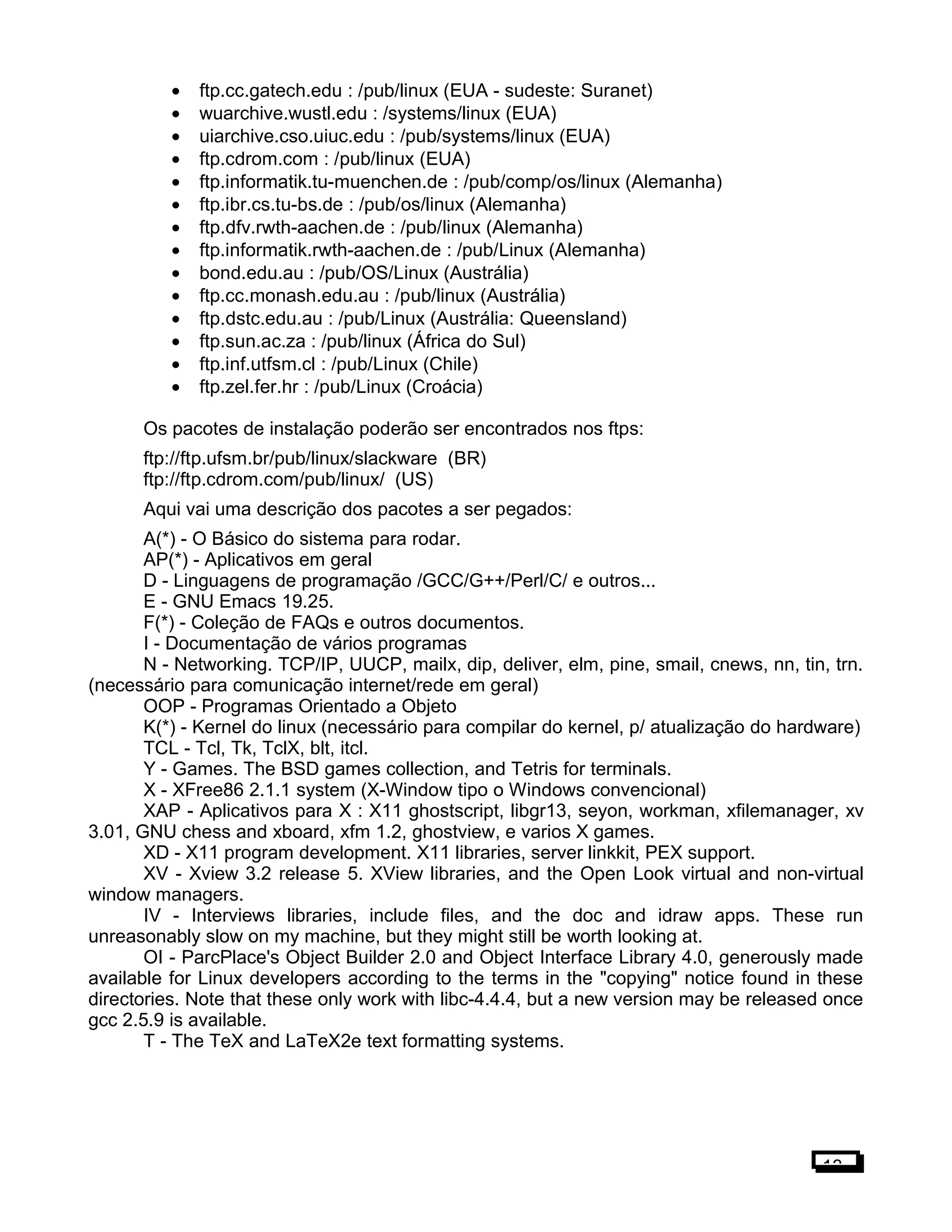 • ftp.cc.gatech.edu : /pub/linux (EUA - sudeste: Suranet)
• wuarchive.wustl.edu : /systems/linux (EUA)
• uiarchive.cso.uiuc.edu : /pub/systems/linux (EUA)
• ftp.cdrom.com : /pub/linux (EUA)
• ftp.informatik.tu-muenchen.de : /pub/comp/os/linux (Alemanha)
• ftp.ibr.cs.tu-bs.de : /pub/os/linux (Alemanha)
• ftp.dfv.rwth-aachen.de : /pub/linux (Alemanha)
• ftp.informatik.rwth-aachen.de : /pub/Linux (Alemanha)
• bond.edu.au : /pub/OS/Linux (Austrália)
• ftp.cc.monash.edu.au : /pub/linux (Austrália)
• ftp.dstc.edu.au : /pub/Linux (Austrália: Queensland)
• ftp.sun.ac.za : /pub/linux (África do Sul)
• ftp.inf.utfsm.cl : /pub/Linux (Chile)
• ftp.zel.fer.hr : /pub/Linux (Croácia)
Os pacotes de instalação poderão ser encontrados nos ftps:
ftp://ftp.ufsm.br/pub/linux/slackware (BR)
ftp://ftp.cdrom.com/pub/linux/ (US)
Aqui vai uma descrição dos pacotes a ser pegados:
A(*) - O Básico do sistema para rodar.
AP(*) - Aplicativos em geral
D - Linguagens de programação /GCC/G++/Perl/C/ e outros...
E - GNU Emacs 19.25.
F(*) - Coleção de FAQs e outros documentos.
I - Documentação de vários programas
N - Networking. TCP/IP, UUCP, mailx, dip, deliver, elm, pine, smail, cnews, nn, tin, trn.
(necessário para comunicação internet/rede em geral)
OOP - Programas Orientado a Objeto
K(*) - Kernel do linux (necessário para compilar do kernel, p/ atualização do hardware)
TCL - Tcl, Tk, TclX, blt, itcl.
Y - Games. The BSD games collection, and Tetris for terminals.
X - XFree86 2.1.1 system (X-Window tipo o Windows convencional)
XAP - Aplicativos para X : X11 ghostscript, libgr13, seyon, workman, xfilemanager, xv
3.01, GNU chess and xboard, xfm 1.2, ghostview, e varios X games.
XD - X11 program development. X11 libraries, server linkkit, PEX support.
XV - Xview 3.2 release 5. XView libraries, and the Open Look virtual and non-virtual
window managers.
IV - Interviews libraries, include files, and the doc and idraw apps. These run
unreasonably slow on my machine, but they might still be worth looking at.
OI - ParcPlace's Object Builder 2.0 and Object Interface Library 4.0, generously made
available for Linux developers according to the terms in the "copying" notice found in these
directories. Note that these only work with libc-4.4.4, but a new version may be released once
gcc 2.5.9 is available.
T - The TeX and LaTeX2e text formatting systems.
13
 