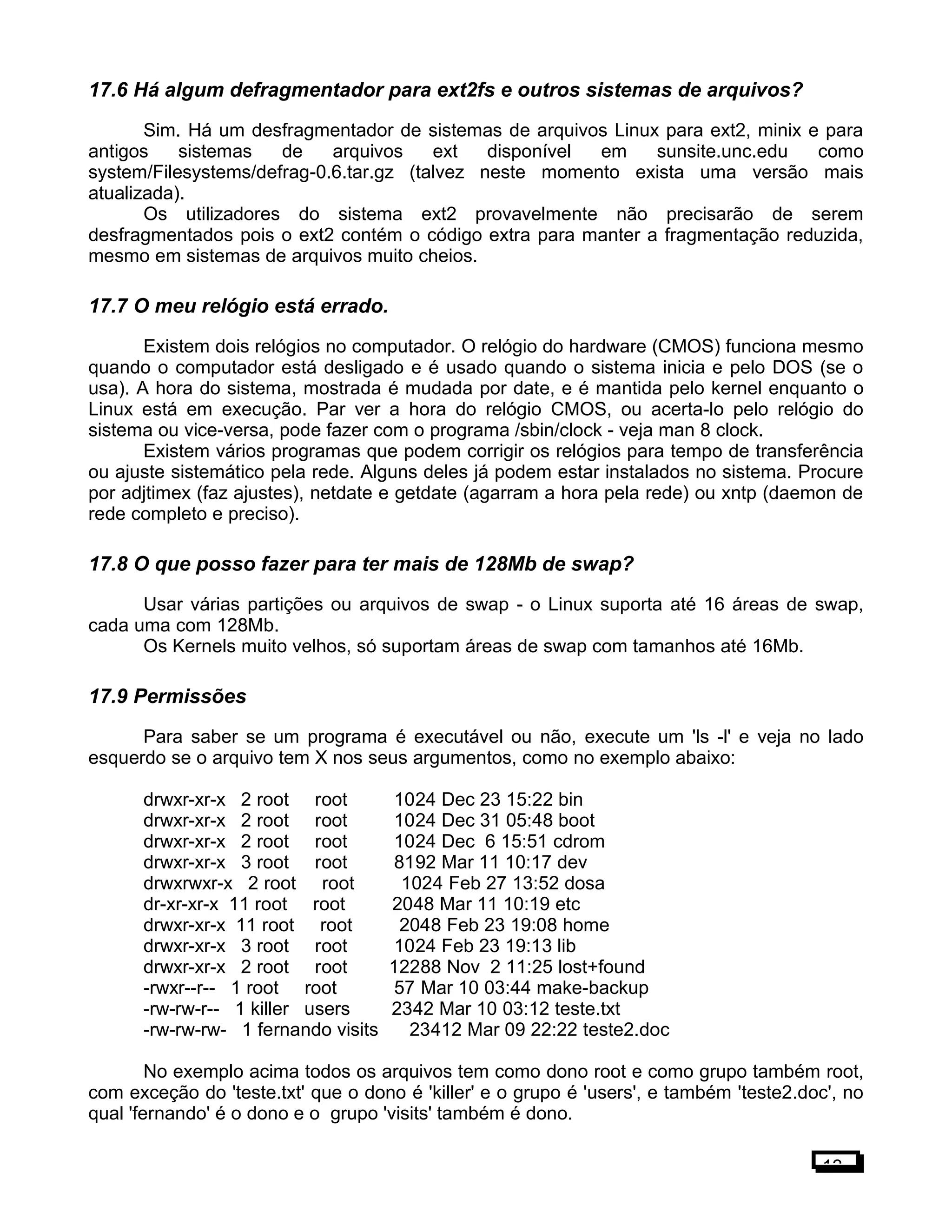 17.6 Há algum defragmentador para ext2fs e outros sistemas de arquivos?
Sim. Há um desfragmentador de sistemas de arquivos Linux para ext2, minix e para
antigos sistemas de arquivos ext disponível em sunsite.unc.edu como
system/Filesystems/defrag-0.6.tar.gz (talvez neste momento exista uma versão mais
atualizada).
Os utilizadores do sistema ext2 provavelmente não precisarão de serem
desfragmentados pois o ext2 contém o código extra para manter a fragmentação reduzida,
mesmo em sistemas de arquivos muito cheios.
17.7 O meu relógio está errado.
Existem dois relógios no computador. O relógio do hardware (CMOS) funciona mesmo
quando o computador está desligado e é usado quando o sistema inicia e pelo DOS (se o
usa). A hora do sistema, mostrada é mudada por date, e é mantida pelo kernel enquanto o
Linux está em execução. Par ver a hora do relógio CMOS, ou acerta-lo pelo relógio do
sistema ou vice-versa, pode fazer com o programa /sbin/clock - veja man 8 clock.
Existem vários programas que podem corrigir os relógios para tempo de transferência
ou ajuste sistemático pela rede. Alguns deles já podem estar instalados no sistema. Procure
por adjtimex (faz ajustes), netdate e getdate (agarram a hora pela rede) ou xntp (daemon de
rede completo e preciso).
17.8 O que posso fazer para ter mais de 128Mb de swap?
Usar várias partições ou arquivos de swap - o Linux suporta até 16 áreas de swap,
cada uma com 128Mb.
Os Kernels muito velhos, só suportam áreas de swap com tamanhos até 16Mb.
17.9 Permissões
Para saber se um programa é executável ou não, execute um 'ls -l' e veja no lado
esquerdo se o arquivo tem X nos seus argumentos, como no exemplo abaixo:
drwxr-xr-x 2 root root 1024 Dec 23 15:22 bin
drwxr-xr-x 2 root root 1024 Dec 31 05:48 boot
drwxr-xr-x 2 root root 1024 Dec 6 15:51 cdrom
drwxr-xr-x 3 root root 8192 Mar 11 10:17 dev
drwxrwxr-x 2 root root 1024 Feb 27 13:52 dosa
dr-xr-xr-x 11 root root 2048 Mar 11 10:19 etc
drwxr-xr-x 11 root root 2048 Feb 23 19:08 home
drwxr-xr-x 3 root root 1024 Feb 23 19:13 lib
drwxr-xr-x 2 root root 12288 Nov 2 11:25 lost+found
-rwxr--r-- 1 root root 57 Mar 10 03:44 make-backup
-rw-rw-r-- 1 killer users 2342 Mar 10 03:12 teste.txt
-rw-rw-rw- 1 fernando visits 23412 Mar 09 22:22 teste2.doc
No exemplo acima todos os arquivos tem como dono root e como grupo também root,
com exceção do 'teste.txt' que o dono é 'killer' e o grupo é 'users', e também 'teste2.doc', no
qual 'fernando' é o dono e o grupo 'visits' também é dono.
13
 