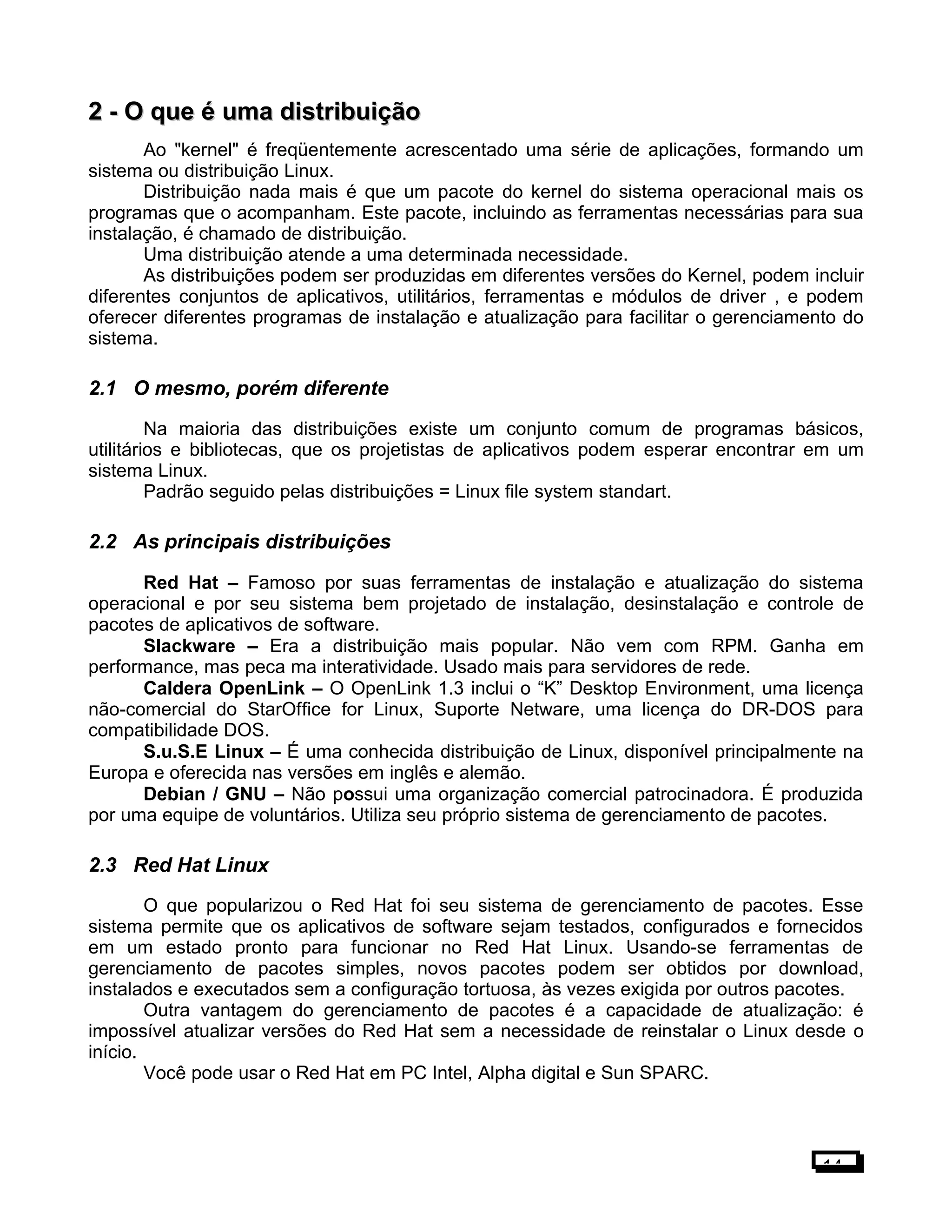 2 -2 - O que é uma distribuiçãoO que é uma distribuição
Ao "kernel" é freqüentemente acrescentado uma série de aplicações, formando um
sistema ou distribuição Linux.
Distribuição nada mais é que um pacote do kernel do sistema operacional mais os
programas que o acompanham. Este pacote, incluindo as ferramentas necessárias para sua
instalação, é chamado de distribuição.
Uma distribuição atende a uma determinada necessidade.
As distribuições podem ser produzidas em diferentes versões do Kernel, podem incluir
diferentes conjuntos de aplicativos, utilitários, ferramentas e módulos de driver , e podem
oferecer diferentes programas de instalação e atualização para facilitar o gerenciamento do
sistema.
2.1 O mesmo, porém diferente
Na maioria das distribuições existe um conjunto comum de programas básicos,
utilitários e bibliotecas, que os projetistas de aplicativos podem esperar encontrar em um
sistema Linux.
Padrão seguido pelas distribuições = Linux file system standart.
2.2 As principais distribuições
Red Hat – Famoso por suas ferramentas de instalação e atualização do sistema
operacional e por seu sistema bem projetado de instalação, desinstalação e controle de
pacotes de aplicativos de software.
Slackware – Era a distribuição mais popular. Não vem com RPM. Ganha em
performance, mas peca ma interatividade. Usado mais para servidores de rede.
Caldera OpenLink – O OpenLink 1.3 inclui o “K” Desktop Environment, uma licença
não-comercial do StarOffice for Linux, Suporte Netware, uma licença do DR-DOS para
compatibilidade DOS.
S.u.S.E Linux – É uma conhecida distribuição de Linux, disponível principalmente na
Europa e oferecida nas versões em inglês e alemão.
Debian / GNU – Não possui uma organização comercial patrocinadora. É produzida
por uma equipe de voluntários. Utiliza seu próprio sistema de gerenciamento de pacotes.
2.3 Red Hat Linux
O que popularizou o Red Hat foi seu sistema de gerenciamento de pacotes. Esse
sistema permite que os aplicativos de software sejam testados, configurados e fornecidos
em um estado pronto para funcionar no Red Hat Linux. Usando-se ferramentas de
gerenciamento de pacotes simples, novos pacotes podem ser obtidos por download,
instalados e executados sem a configuração tortuosa, às vezes exigida por outros pacotes.
Outra vantagem do gerenciamento de pacotes é a capacidade de atualização: é
impossível atualizar versões do Red Hat sem a necessidade de reinstalar o Linux desde o
início.
Você pode usar o Red Hat em PC Intel, Alpha digital e Sun SPARC.
14
 