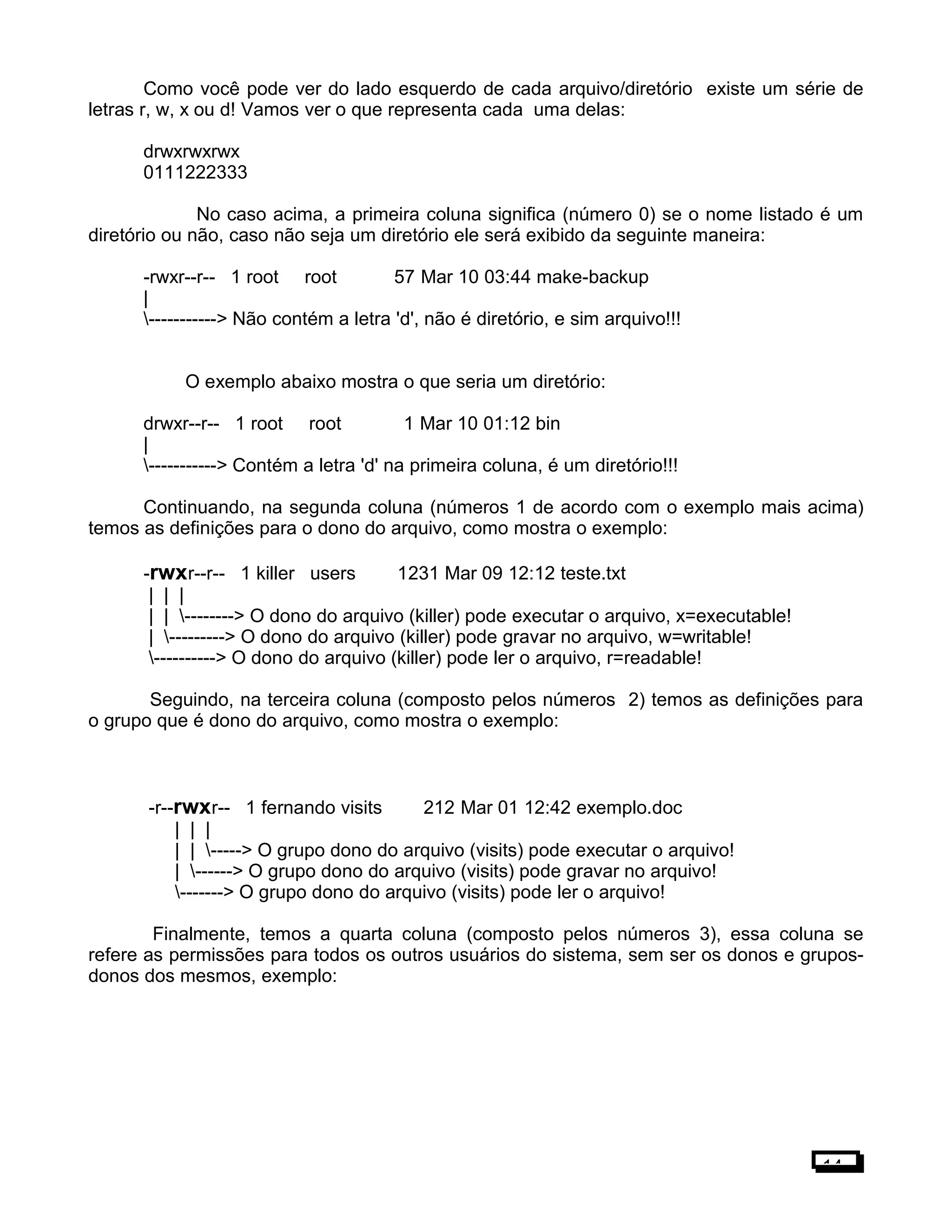 Como você pode ver do lado esquerdo de cada arquivo/diretório existe um série de
letras r, w, x ou d! Vamos ver o que representa cada uma delas:
drwxrwxrwx
0111222333
No caso acima, a primeira coluna significa (número 0) se o nome listado é um
diretório ou não, caso não seja um diretório ele será exibido da seguinte maneira:
-rwxr--r-- 1 root root 57 Mar 10 03:44 make-backup
|
-----------> Não contém a letra 'd', não é diretório, e sim arquivo!!!
O exemplo abaixo mostra o que seria um diretório:
drwxr--r-- 1 root root 1 Mar 10 01:12 bin
|
-----------> Contém a letra 'd' na primeira coluna, é um diretório!!!
Continuando, na segunda coluna (números 1 de acordo com o exemplo mais acima)
temos as definições para o dono do arquivo, como mostra o exemplo:
-rwxr--r-- 1 killer users 1231 Mar 09 12:12 teste.txt
| | |
| | --------> O dono do arquivo (killer) pode executar o arquivo, x=executable!
| ---------> O dono do arquivo (killer) pode gravar no arquivo, w=writable!
----------> O dono do arquivo (killer) pode ler o arquivo, r=readable!
Seguindo, na terceira coluna (composto pelos números 2) temos as definições para
o grupo que é dono do arquivo, como mostra o exemplo:
-r--rwxr-- 1 fernando visits 212 Mar 01 12:42 exemplo.doc
| | |
| | -----> O grupo dono do arquivo (visits) pode executar o arquivo!
| ------> O grupo dono do arquivo (visits) pode gravar no arquivo!
-------> O grupo dono do arquivo (visits) pode ler o arquivo!
Finalmente, temos a quarta coluna (composto pelos números 3), essa coluna se
refere as permissões para todos os outros usuários do sistema, sem ser os donos e grupos-
donos dos mesmos, exemplo:
14
 