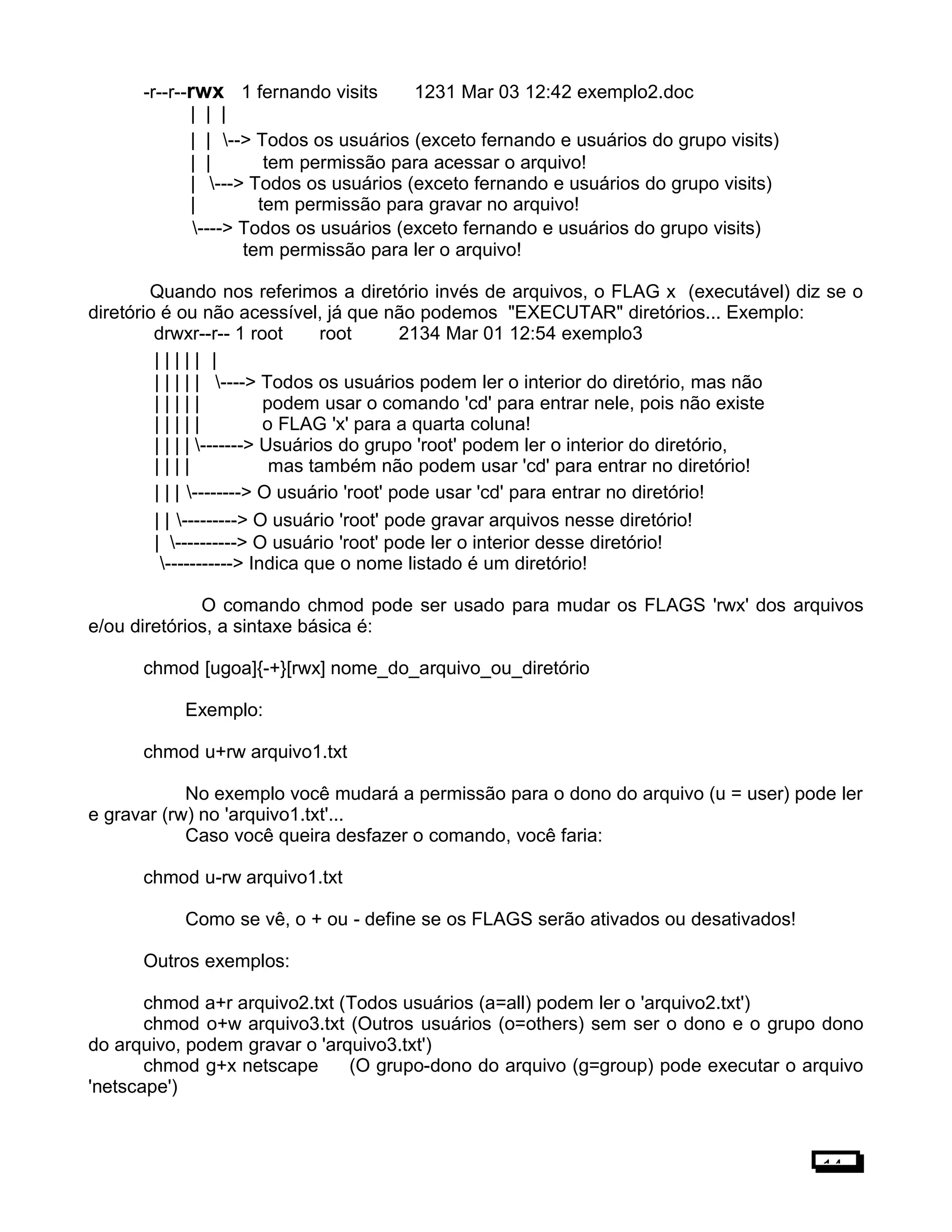-r--r--rwx 1 fernando visits 1231 Mar 03 12:42 exemplo2.doc
| | |
| | --> Todos os usuários (exceto fernando e usuários do grupo visits)
| | tem permissão para acessar o arquivo!
| ---> Todos os usuários (exceto fernando e usuários do grupo visits)
| tem permissão para gravar no arquivo!
----> Todos os usuários (exceto fernando e usuários do grupo visits)
tem permissão para ler o arquivo!
Quando nos referimos a diretório invés de arquivos, o FLAG x (executável) diz se o
diretório é ou não acessível, já que não podemos "EXECUTAR" diretórios... Exemplo:
drwxr--r-- 1 root root 2134 Mar 01 12:54 exemplo3
| | | | | |
| | | | | ----> Todos os usuários podem ler o interior do diretório, mas não
| | | | | podem usar o comando 'cd' para entrar nele, pois não existe
| | | | | o FLAG 'x' para a quarta coluna!
| | | | -------> Usuários do grupo 'root' podem ler o interior do diretório,
| | | | mas também não podem usar 'cd' para entrar no diretório!
| | | --------> O usuário 'root' pode usar 'cd' para entrar no diretório!
| | ---------> O usuário 'root' pode gravar arquivos nesse diretório!
| ----------> O usuário 'root' pode ler o interior desse diretório!
-----------> Indica que o nome listado é um diretório!
O comando chmod pode ser usado para mudar os FLAGS 'rwx' dos arquivos
e/ou diretórios, a sintaxe básica é:
chmod [ugoa]{-+}[rwx] nome_do_arquivo_ou_diretório
Exemplo:
chmod u+rw arquivo1.txt
No exemplo você mudará a permissão para o dono do arquivo (u = user) pode ler
e gravar (rw) no 'arquivo1.txt'...
Caso você queira desfazer o comando, você faria:
chmod u-rw arquivo1.txt
Como se vê, o + ou - define se os FLAGS serão ativados ou desativados!
Outros exemplos:
chmod a+r arquivo2.txt (Todos usuários (a=all) podem ler o 'arquivo2.txt')
chmod o+w arquivo3.txt (Outros usuários (o=others) sem ser o dono e o grupo dono
do arquivo, podem gravar o 'arquivo3.txt')
chmod g+x netscape (O grupo-dono do arquivo (g=group) pode executar o arquivo
'netscape')
14
 