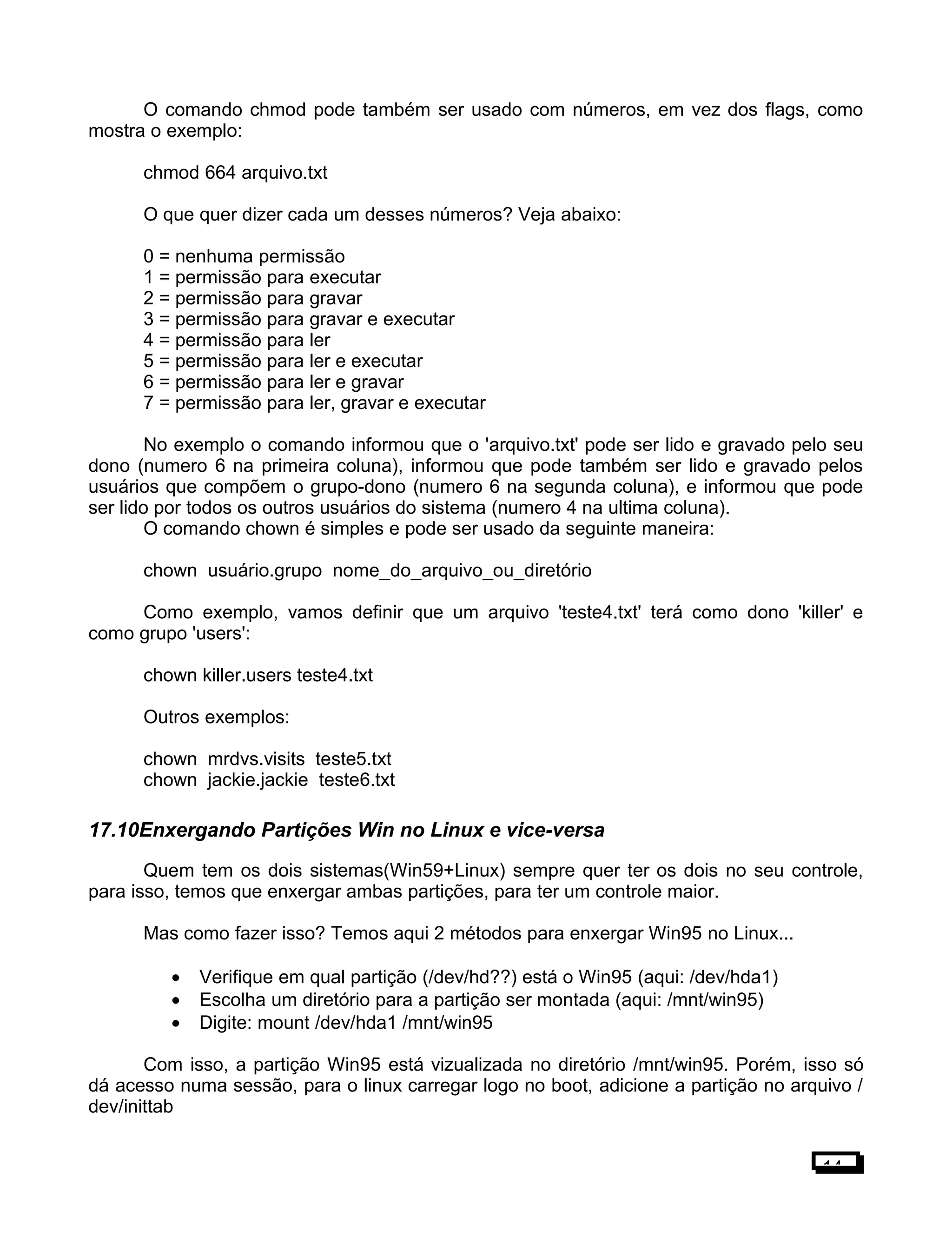 O comando chmod pode também ser usado com números, em vez dos flags, como
mostra o exemplo:
chmod 664 arquivo.txt
O que quer dizer cada um desses números? Veja abaixo:
0 = nenhuma permissão
1 = permissão para executar
2 = permissão para gravar
3 = permissão para gravar e executar
4 = permissão para ler
5 = permissão para ler e executar
6 = permissão para ler e gravar
7 = permissão para ler, gravar e executar
No exemplo o comando informou que o 'arquivo.txt' pode ser lido e gravado pelo seu
dono (numero 6 na primeira coluna), informou que pode também ser lido e gravado pelos
usuários que compõem o grupo-dono (numero 6 na segunda coluna), e informou que pode
ser lido por todos os outros usuários do sistema (numero 4 na ultima coluna).
O comando chown é simples e pode ser usado da seguinte maneira:
chown usuário.grupo nome_do_arquivo_ou_diretório
Como exemplo, vamos definir que um arquivo 'teste4.txt' terá como dono 'killer' e
como grupo 'users':
chown killer.users teste4.txt
Outros exemplos:
chown mrdvs.visits teste5.txt
chown jackie.jackie teste6.txt
17.10Enxergando Partições Win no Linux e vice-versa
Quem tem os dois sistemas(Win59+Linux) sempre quer ter os dois no seu controle,
para isso, temos que enxergar ambas partições, para ter um controle maior.
Mas como fazer isso? Temos aqui 2 métodos para enxergar Win95 no Linux...
• Verifique em qual partição (/dev/hd??) está o Win95 (aqui: /dev/hda1)
• Escolha um diretório para a partição ser montada (aqui: /mnt/win95)
• Digite: mount /dev/hda1 /mnt/win95
Com isso, a partição Win95 está vizualizada no diretório /mnt/win95. Porém, isso só
dá acesso numa sessão, para o linux carregar logo no boot, adicione a partição no arquivo /
dev/inittab
14
 
